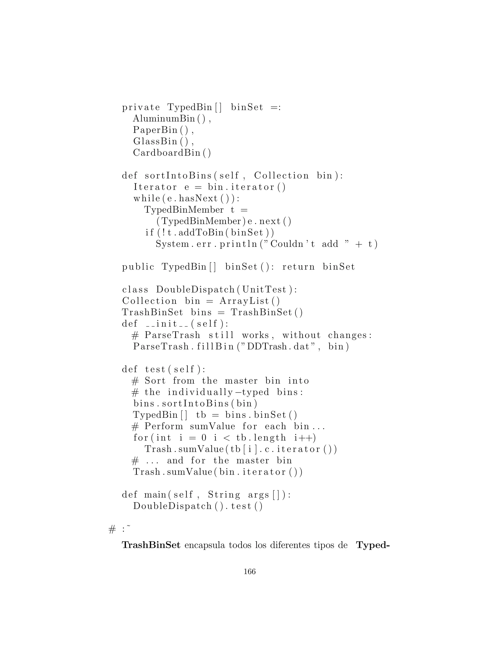 es la primera parte del doble despacho, porque una vez que est´a
dentro de este m´etodo usted sabe que es Aluminum, o Paper,
etc. Durante la llamada a add( ), esta informaci´on se pasa a trav´es
del tipo de this. El compilador resuelve la llamada a la versi´on
correcta sobrecargada de add( ). Pero puesto que tb[i] produce
una referencia al tipo base TypedBin, esta llamada va a terminar
llamando a un m´etodo diferente dependiendo del tipo de Typed-
Bin que est´a actualmente seleccionado. Ese es el segundo despacho.
Aqu´ı esta la clase base para TypedBin:
# c12 : doubledispatch : TypedBin . py
# A container for the second dispatch .
c l a s s TypedBin :
Collection c = ArrayList ()
def addIt ( s e l f , Trash t ) :
c . add( t )
return 1
def i t e r a t o r ( s e l f ) :
return c . i t e r a t o r ()
def add( s e l f , DDAluminum a ) :
return 0
def add( s e l f , DDPaper a ) :
return 0
def add( s e l f , DDGlass a ) :
return 0
def add( s e l f , DDCardboard a ) :
return 0
# :˜
Puede ver que todos los m´etodos sobrecargados add( ) retornan
false. Si el m´etodo no est´a sobrecargado en una clase derivada,
continuar´a retornando false, y el llamador (addToBin( ), en este
166
 