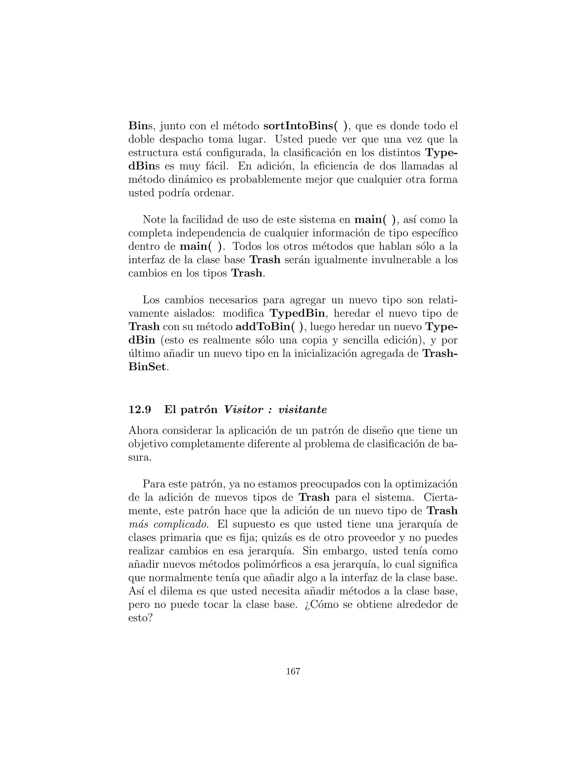 caso) asumir´a que el objeto actual Trash no se ha a˜nadido con ´exito
a un contenedor, y continuar buscando el contenedor correcto.
En cada una de las subclases de TypedBin, s´olo un m´etodo so-
brecargado es anulado, de acuerdo con el tipo de bin que est´a siendo
creado. Por ejemplo, CardboardBin anula add(DDCardboard).
El m´etodo anulado agrega el objeto trash : basura a su contenedor y
retorna true, mientras todo el resto de los m´etodos add( ) en Card-
boardBin continua para devolver false, ya que no se han anulado.
Este es otro caso en el que un mecanismo de tipo parametrizado
en Java permitir´ıa la generaci´on autom´atica de c´odigo. (Con C++
templates, usted no tendr´ıa que escribir expl´ıcitamente las sub-
clases o colocar el m´etodo addToBin( ) en Trash.)
Puesto que para este ejemplo los tipos de basura se han person-
alizado y colocado en un directorio diferente, usted necesitar´a un
archivo de datos de basura diferente para hacer que funcione. Aqu´ı
est´a un posible DDTrash.dat:
# c12 : doubledispatch : DDTrash . dat
DDGlass :54
DDPaper:22
DDPaper:11
DDGlass :17
DDAluminum:89
DDPaper:88
DDAluminum:76
DDCardboard :96
DDAluminum:25
DDAluminum:34
DDGlass :11
DDGlass :68
DDGlass :43
DDAluminum:27
DDCardboard :44
DDAluminum:18
DDPaper:91
DDGlass :63
DDGlass :50
167
 