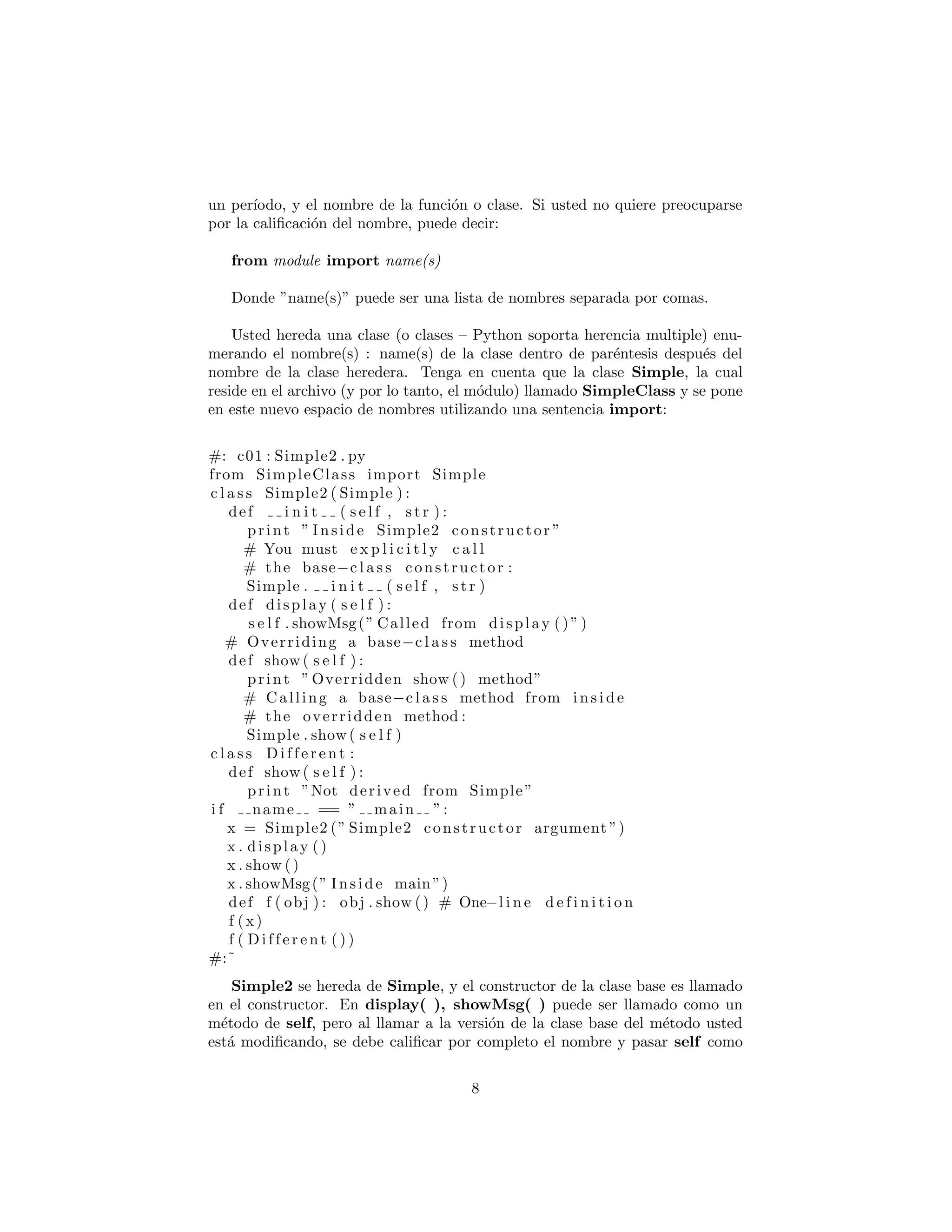 por la caliﬁcaci´on del nombre, puede decir:
from module import name(s)
Donde ”name(s)” puede ser una lista de nombres separada por comas.
Usted hereda una clase (o clases – Python soporta herencia multiple) enu-
merando el nombre(s) : name(s) de la clase dentro de par´entesis despu´es del
nombre de la clase heredera. Tenga en cuenta que la clase Simple, la cual
reside en el archivo (y por lo tanto, el m´odulo) llamado SimpleClass y se pone
en este nuevo espacio de nombres utilizando una sentencia import:
#: c01 : Simple2 . py
from SimpleClass import Simple
c l a s s Simple2 ( Simple ) :
def i n i t ( s e l f , s t r ) :
print ” Inside Simple2 constructor ”
# You must e x p l i c i t l y c a l l
# the base−c l a s s constructor :
Simple . i n i t ( s e l f , s t r )
def display ( s e l f ) :
s e l f . showMsg(” Called from display ()”)
# Overriding a base−c l a s s method
def show ( s e l f ) :
print ”Overridden show () method”
# Calling a base−c l a s s method from i n s i d e
# the overridden method :
Simple . show ( s e l f )
c l a s s D i f f e r e n t :
def show ( s e l f ) :
print ”Not derived from Simple”
i f name == ” main ”:
x = Simple2 (” Simple2 constructor argument ”)
x . display ()
x . show ()
x . showMsg(” Inside main”)
def f ( obj ) : obj . show () # One−l i n e d e f i n i t i o n
f (x)
f ( D i f f e r e n t ( ) )
#:˜
Simple2 se hereda de Simple, y el constructor de la clase base es llamado
en el constructor. En display( ), showMsg( ) puede ser llamado como un
m´etodo de self, pero al llamar a la versi´on de la clase base del m´etodo usted
est´a modiﬁcando, se debe caliﬁcar por completo el nombre y pasar self como
el primer argumento, como se muestra en la llamada al constructor de la clase
8
 
