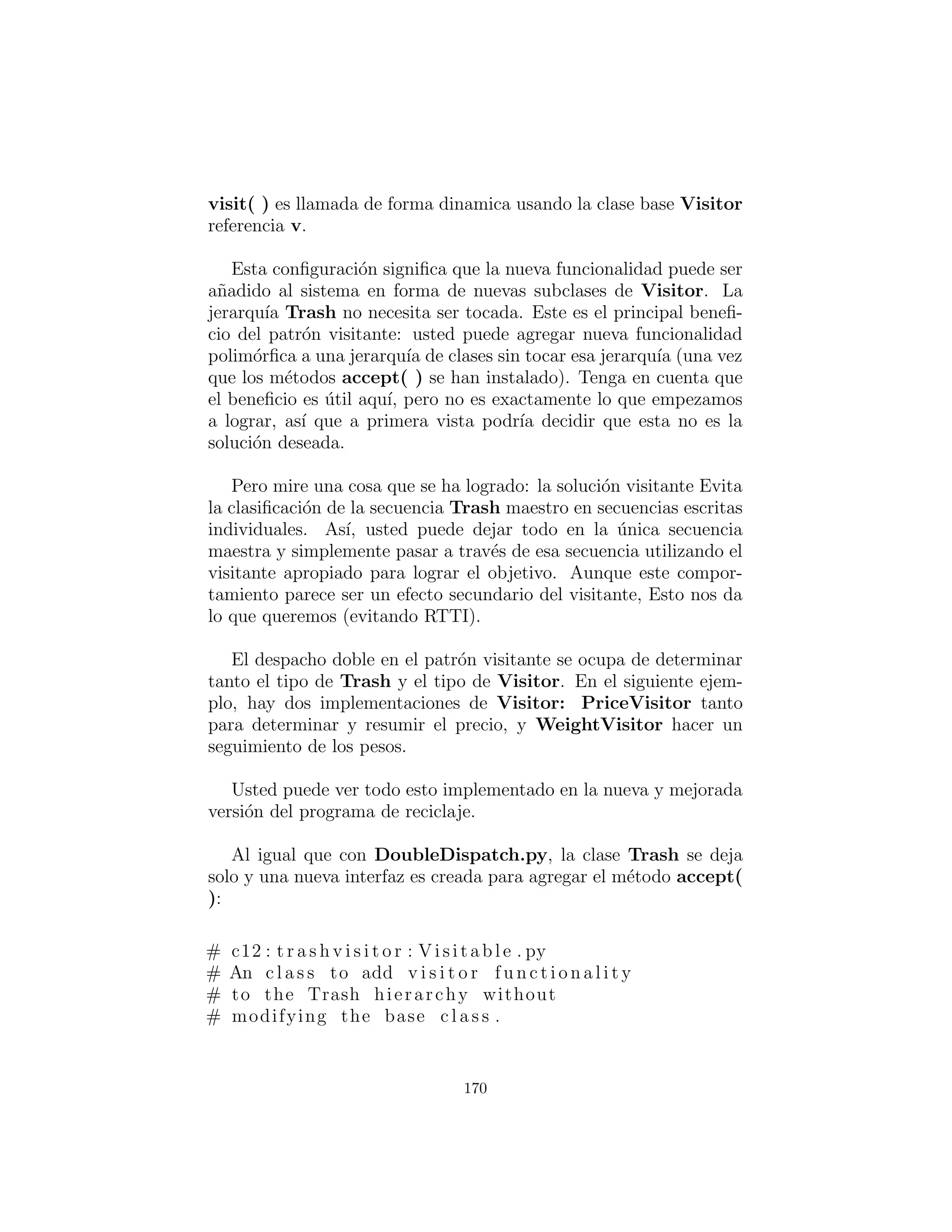 Bins, junto con el m´etodo sortIntoBins( ), que es donde todo el
doble despacho toma lugar. Usted puede ver que una vez que la
estructura est´a conﬁgurada, la clasiﬁcaci´on en los distintos Type-
dBins es muy f´acil. En adici´on, la eﬁciencia de dos llamadas al
m´etodo din´amico es probablemente mejor que cualquier otra forma
usted podr´ıa ordenar.
Note la facilidad de uso de este sistema en main( ), as´ı como la
completa independencia de cualquier informaci´on de tipo espec´ıﬁco
dentro de main( ). Todos los otros m´etodos que hablan s´olo a la
interfaz de la clase base Trash ser´an igualmente invulnerable a los
cambios en los tipos Trash.
Los cambios necesarios para agregar un nuevo tipo son relati-
vamente aislados: modiﬁca TypedBin, heredar el nuevo tipo de
Trash con su m´etodo addToBin( ), luego heredar un nuevo Type-
dBin (esto es realmente s´olo una copia y sencilla edici´on), y por
´ultimo a˜nadir un nuevo tipo en la inicializaci´on agregada de Trash-
BinSet.
El patr´on Visitor (Visitante)
Ahora considerar la aplicaci´on de un patr´on de dise˜no que tiene un
objetivo completamente diferente al problema de clasiﬁcaci´on de ba-
sura.
Para este patr´on, ya no estamos preocupados con la optimizaci´on
de la adici´on de nuevos tipos de Trash para el sistema. Cierta-
mente, este patr´on hace que la adici´on de un nuevo tipo de Trash
m´as complicado. El supuesto es que usted tiene una jerarqu´ıa de
clases primaria que es ﬁja; quiz´as es de otro proveedor y no puedes
realizar cambios en esa jerarqu´ıa. Sin embargo, usted ten´ıa como
a˜nadir nuevos m´etodos polim´orﬁcos a esa jerarqu´ıa, lo cual signiﬁca
que normalmente ten´ıa que a˜nadir algo a la interfaz de la clase base.
As´ı el dilema es que usted necesita a˜nadir m´etodos a la clase base,
pero no puede tocar la clase base. ¿C´omo se obtiene alrededor de
esto?
170
 