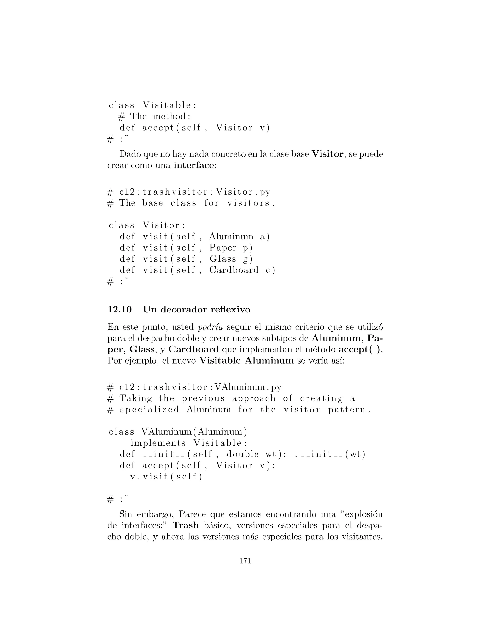 El patr´on de dise˜no que resuelve este tipo de problema es lla-
mado un ”visitor : visitante” (la ﬁnal en el libro Design Patterns
: Patrones de Dise˜no), y se basa en el esquema de despacho doble
mostrado en la ´ultima secci´on.
El patr´on visitor : visitante le permite extender la interfaz del
tipo primario mediante la creaci´on de una jerarqu´ıa de clases por
separado de tipo Visitor para virtualizar las operaciones realizadas
en el tipo primario. Los objetos del tipo primario simplemente
”aceptan” el visitante, a continuaci´on, llaman el visitante del m´etodo
din´amicamente enlazado. Se ve as´ı:
171
 