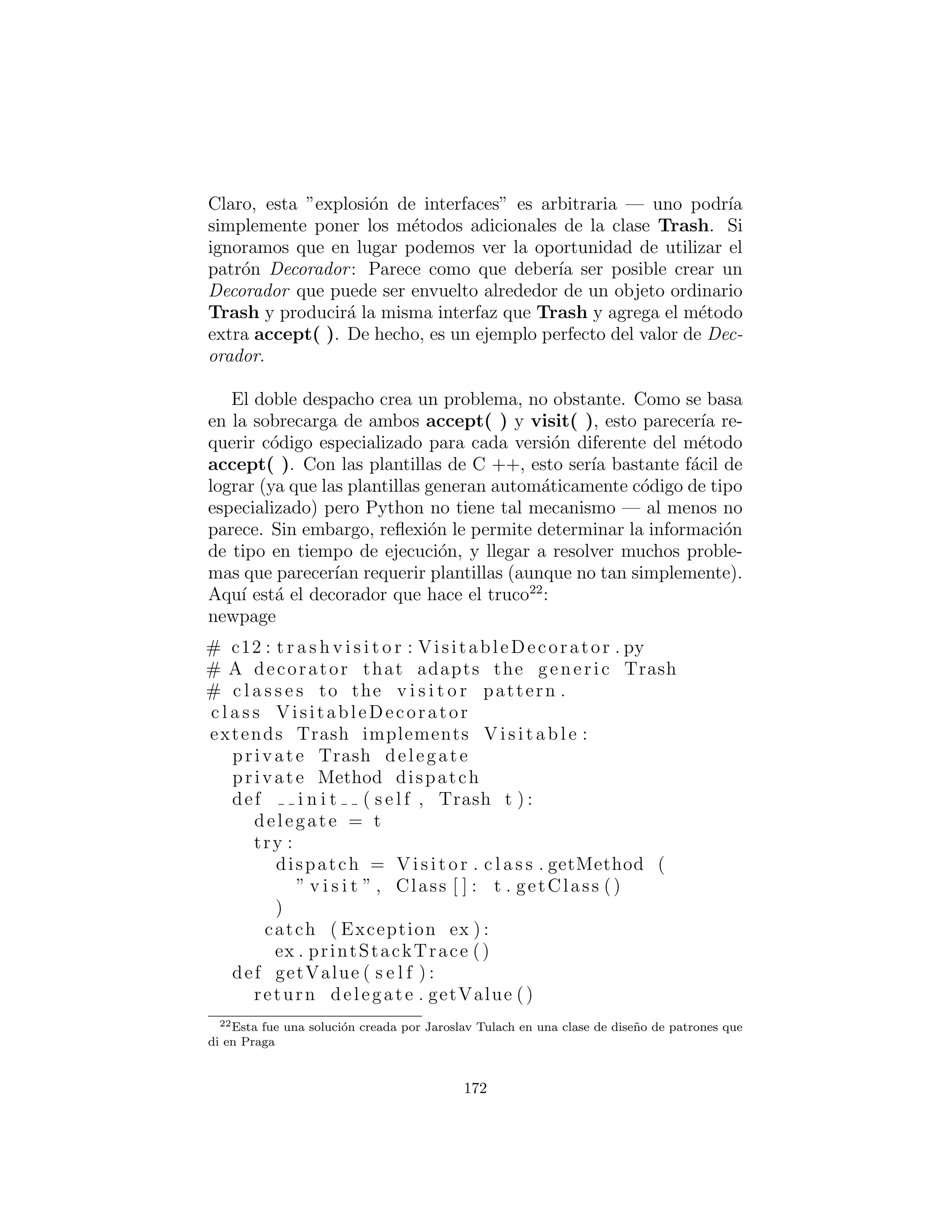 Ahora, si v es una referencia Visitable para un objeto Alu-
minum, el c´odigo:
PriceVisitor pv = PriceVisitor ()
v . accept (pv)
utiliza despacho doble para causar dos llamadas a m´etodos polim´orﬁcos:
el primero para seleccionar la versi´on de Aluminum de accept( ),
y el segundo dentro de accept( ) cuando la versi´on especiﬁca de
172
 