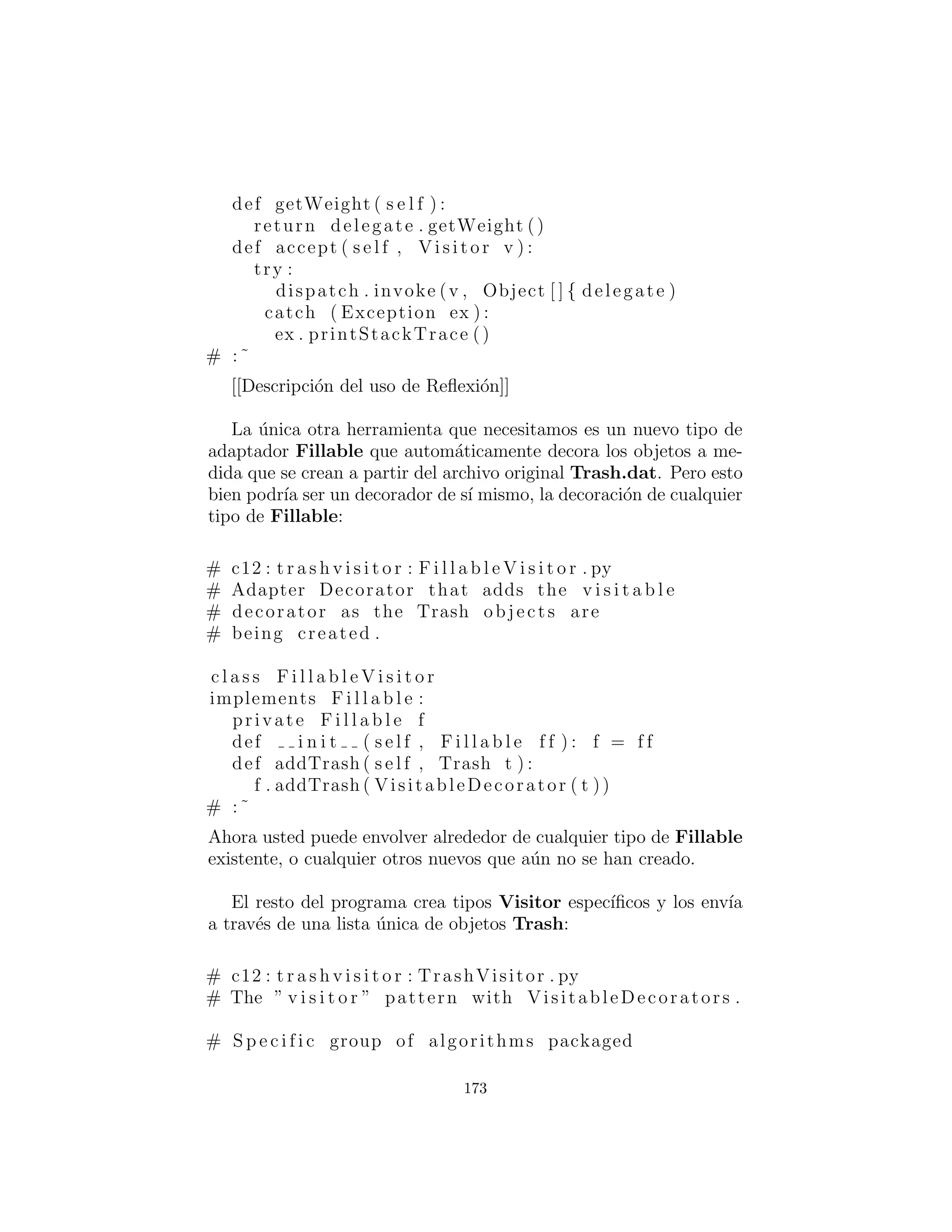 visit( ) es llamada de forma dinamica usando la clase base Visitor
referencia v.
Esta conﬁguraci´on signiﬁca que la nueva funcionalidad puede ser
a˜nadido al sistema en forma de nuevas subclases de Visitor. La
jerarqu´ıa Trash no necesita ser tocada. Este es el principal beneﬁ-
cio del patr´on visitante: usted puede agregar nueva funcionalidad
polim´orﬁca a una jerarqu´ıa de clases sin tocar esa jerarqu´ıa (una vez
que los m´etodos accept( ) se han instalado). Tenga en cuenta que
el beneﬁcio es ´util aqu´ı, pero no es exactamente lo que empezamos
a lograr, as´ı que a primera vista podr´ıa decidir que esta no es la
soluci´on deseada.
Pero mire una cosa que se ha logrado: la soluci´on visitante Evita
la clasiﬁcaci´on de la secuencia Trash maestro en secuencias escritas
individuales. As´ı, usted puede dejar todo en la ´unica secuencia
maestra y simplemente pasar a trav´es de esa secuencia utilizando el
visitante apropiado para lograr el objetivo. Aunque este compor-
tamiento parece ser un efecto secundario del visitante, Esto nos da
lo que queremos (evitando RTTI).
El despacho doble en el patr´on visitante se ocupa de determinar
tanto el tipo de Trash y el tipo de Visitor. En el siguiente ejem-
plo, hay dos implementaciones de Visitor: PriceVisitor tanto
para determinar y resumir el precio, y WeightVisitor hacer un
seguimiento de los pesos.
Usted puede ver todo esto implementado en la nueva y mejorada
versi´on del programa de reciclaje.
Al igual que con DoubleDispatch.py, la clase Trash se deja
solo y una nueva interfaz es creada para agregar el m´etodo accept(
):
# c12 : t r a s h v i s i t o r : Visi table . py
# An c l a s s to add v i s i t o r f u n c t i o n a l i t y
# to the Trash hierarchy without
# modifying the base c l a s s .
173
 