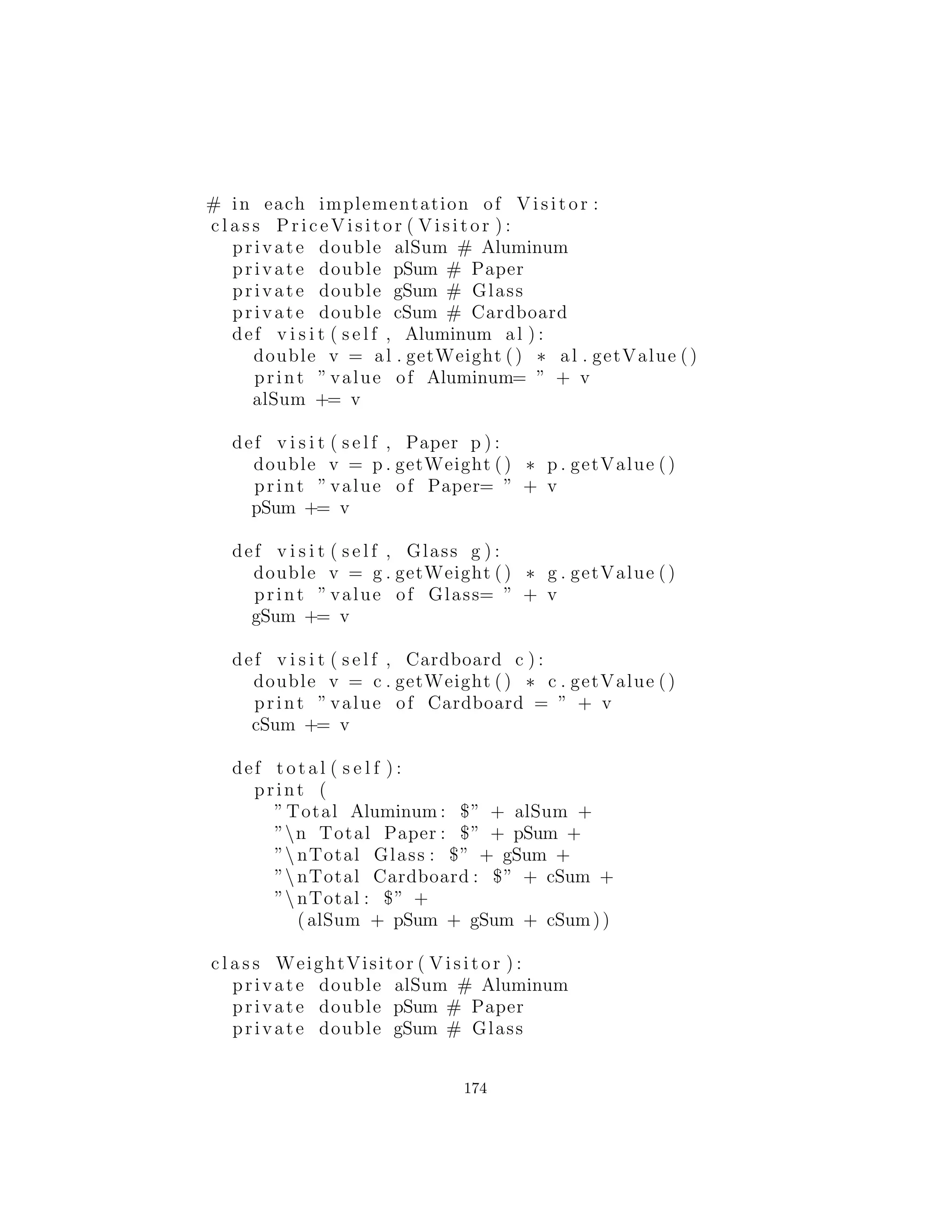 c l a s s Visita ble :
# The method :
def accept ( s e l f , Visitor v)
# :˜
Dado que no hay nada concreto en la clase base Visitor, se puede
crear como una interface:
# c12 : t r a s h v i s i t o r : Visitor . py
# The base c l a s s for v i s i t o r s .
c l a s s Visitor :
def v i s i t ( s e l f , Aluminum a )
def v i s i t ( s e l f , Paper p)
def v i s i t ( s e l f , Glass g )
def v i s i t ( s e l f , Cardboard c )
# :˜
Un decorador reﬂexivo
En este punto, usted podr´ıa seguir el mismo criterio que se utiliz´o
para el despacho doble y crear nuevos subtipos de Aluminum, Pa-
per, Glass, y Cardboard que implementan el m´etodo accept( ).
Por ejemplo, el nuevo Visitable Aluminum se ver´ıa as´ı:
# c12 : t r a s h v i s i t o r : VAluminum . py
# Taking the previous approach of creating a
# s p e c i a l i z e d Aluminum for the v i s i t o r pattern .
c l a s s VAluminum(Aluminum)
implements Visit able :
def i n i t ( s e l f , double wt ) : . i n i t (wt)
def accept ( s e l f , Visitor v ) :
v . v i s i t ( s e l f )
# :˜
Sin embargo, Parece que estamos encontrando una ”explosi´on
de interfaces:” Trash b´asico, versiones especiales para el despa-
cho doble, y ahora las versiones m´as especiales para los visitantes.
174
 