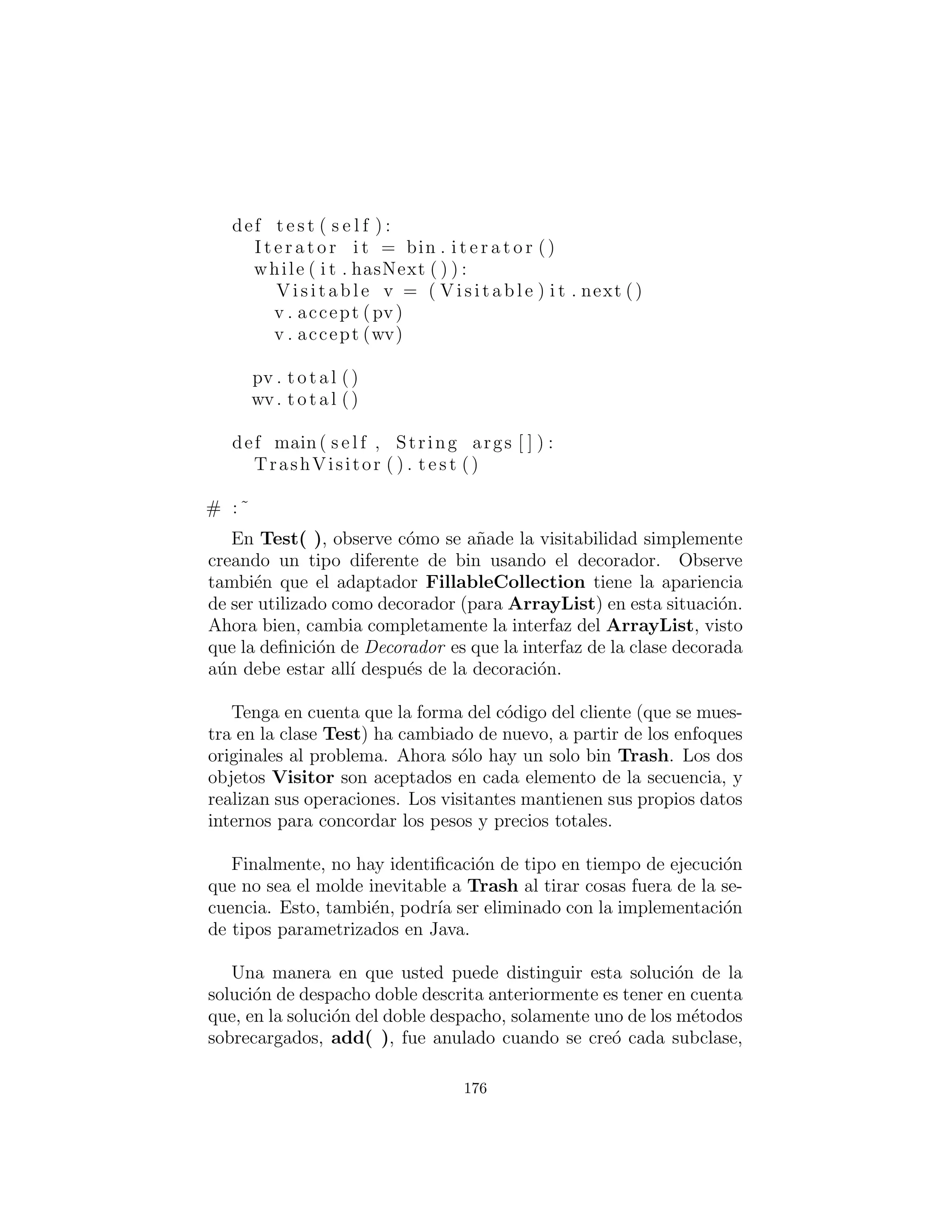 def getWeight ( s e l f ) :
return delegate . getWeight ()
def accept ( s e l f , Visitor v ) :
try :
dispatch . invoke (v , Object [ ] { delegate )
catch ( Exception ex ) :
ex . printStackTrace ()
# :˜
[[Descripci´on del uso de Reﬂexi´on]]
La ´unica otra herramienta que necesitamos es un nuevo tipo de
adaptador Fillable que autom´aticamente decora los objetos a me-
dida que se crean a partir del archivo original Trash.dat. Pero esto
bien podr´ıa ser un decorador de s´ı mismo, la decoraci´on de cualquier
tipo de Fillable:
# c12 : t r a s h v i s i t o r : F i l l a b l e V i s i t o r . py
# Adapter Decorator that adds the v i s i t a b l e
# decorator as the Trash objects are
# being created .
c l a s s F i l l a b l e V i s i t o r
implements F i l l a b l e :
private F i l l a b l e f
def i n i t ( s e l f , F i l l a b l e f f ) : f = f f
def addTrash ( s e l f , Trash t ) :
f . addTrash ( VisitableDecorator ( t ))
# :˜
Ahora usted puede envolver alrededor de cualquier tipo de Fillable
existente, o cualquier otros nuevos que a´un no se han creado.
El resto del programa crea tipos Visitor espec´ıﬁcos y los env´ıa
a trav´es de una lista ´unica de objetos Trash:
# c12 : t r a s h v i s i t o r : TrashVisitor . py
# The ” v i s i t o r ” pattern with VisitableDecorators .
# S p e c i f i c group of algorithms packaged
176
 