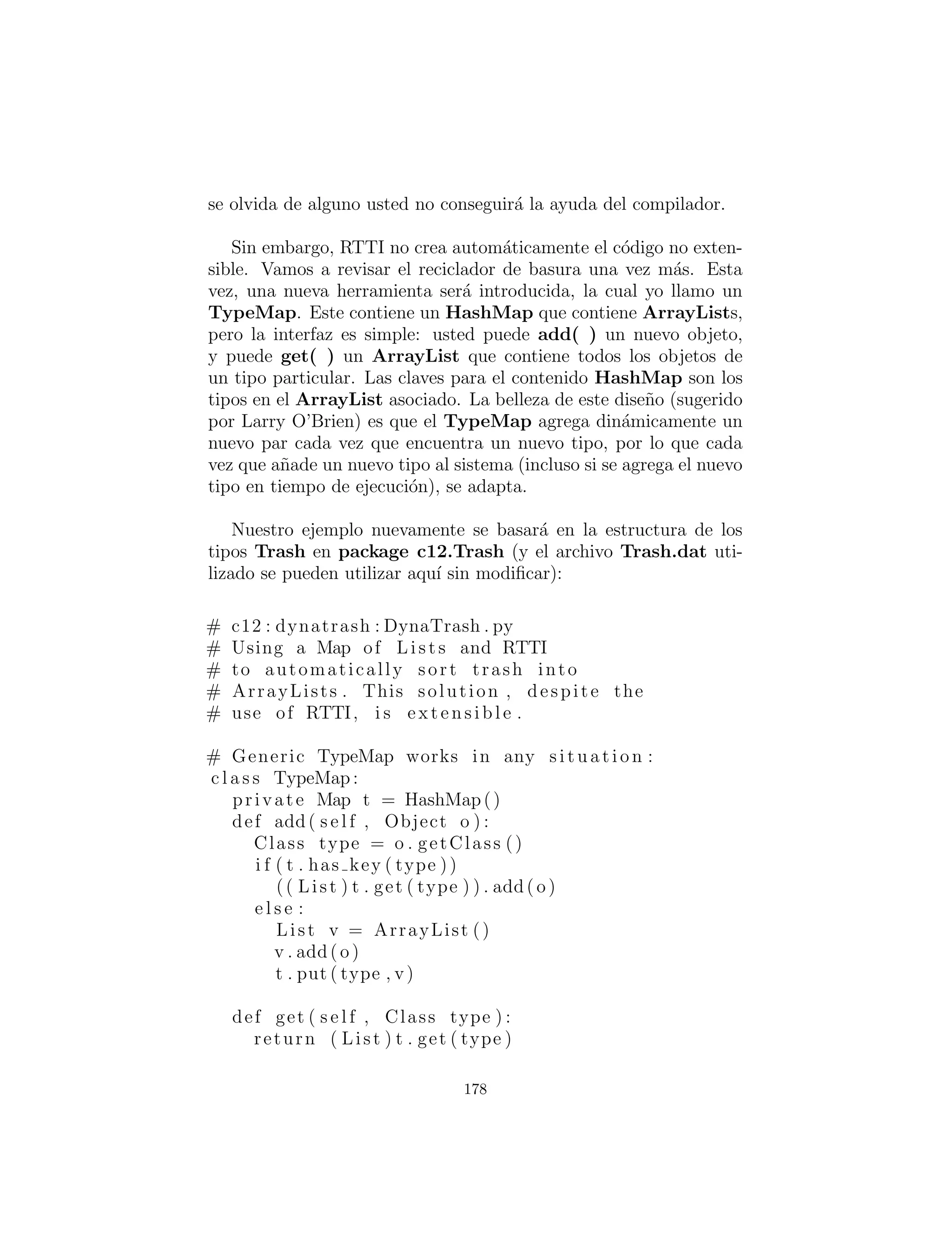 private double cSum # Cardboard
def v i s i t ( s e l f , Aluminum al ) :
alSum += al . getWeight ()
print (” weight of Aluminum = ”
+ al . getWeight ( ) )
def v i s i t ( s e l f , Paper p ) :
pSum += p . getWeight ()
print (” weight of Paper = ”
+ p . getWeight ( ) )
def v i s i t ( s e l f , Glass g ) :
gSum += g . getWeight ()
print (” weight of Glass = ”
+ g . getWeight ( ) )
def v i s i t ( s e l f , Cardboard c ) :
cSum += c . getWeight ()
print (” weight of Cardboard = ”
+ c . getWeight ( ) )
def t o t a l ( s e l f ) :
print (
”Total weight Aluminum : ” + alSum +
” nTotal weight Paper : ” + pSum +
” nTotal weight Glass : ” + gSum +
” nTotal weight Cardboard : ” + cSum +
” nTotal weight : ” +
(alSum + pSum + gSum + cSum))
c l a s s TrashVisitor ( UnitTest ) :
Collection bin = ArrayList ()
PriceVisitor pv = PriceVisitor ()
WeightVisitor wv = WeightVisitor ()
def i n i t ( s e l f ) :
ParseTrash . f i l l B i n ( ” . . / trash /Trash . dat ” ,
F i l l a b l e V i s i t o r (
F i l l a b l e C o l l e c t i o n ( bin ) ) )
178
 