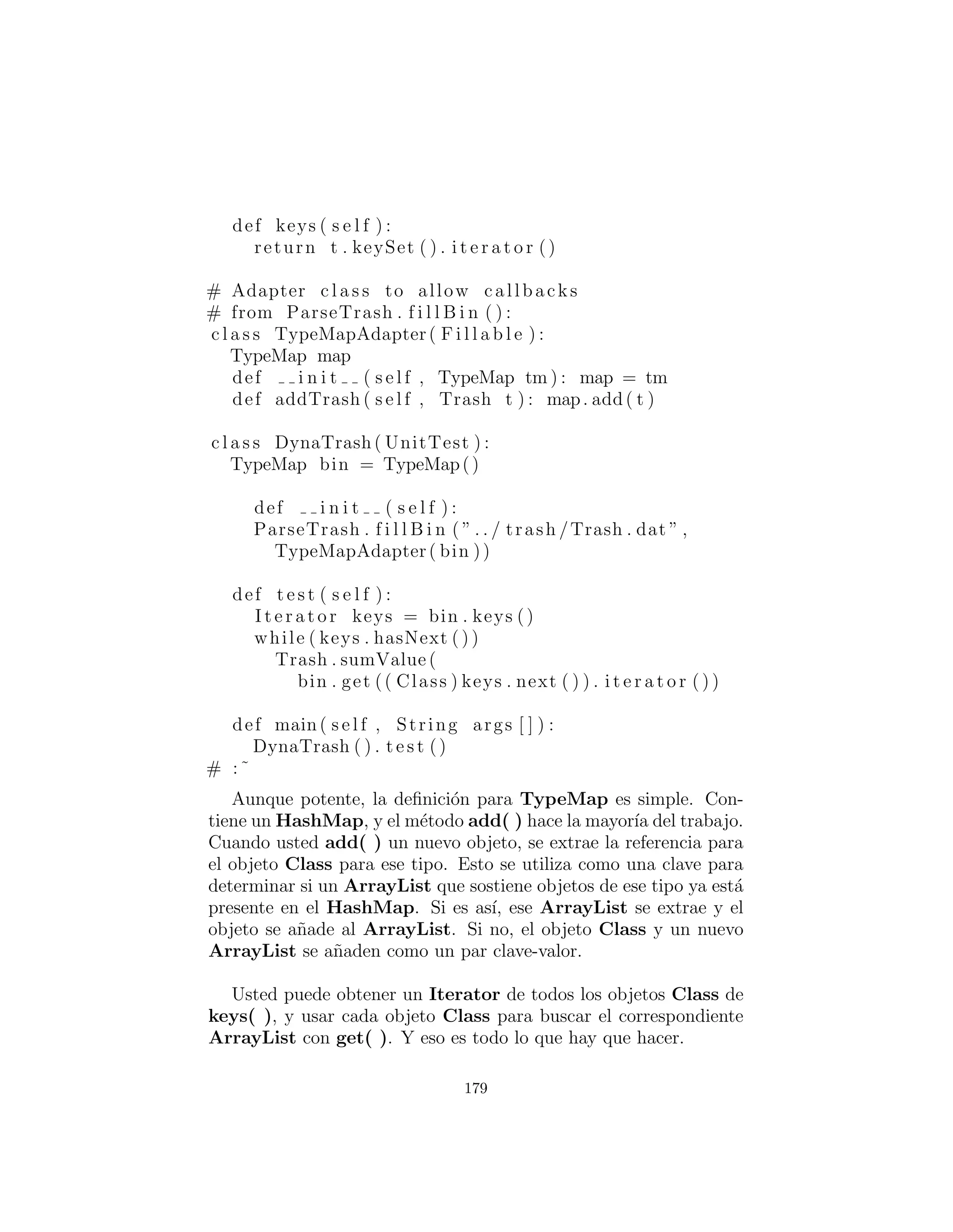 def t e s t ( s e l f ) :
I t e r a t o r i t = bin . i t e r a t o r ()
while ( i t . hasNext ( ) ) :
Vis itable v = ( V isitab le ) i t . next ()
v . accept (pv)
v . accept (wv)
pv . t o t a l ()
wv. t o t a l ()
def main( s e l f , String args [ ] ) :
TrashVisitor ( ) . t e s t ()
# :˜
En Test( ), observe c´omo se a˜nade la visitabilidad simplemente
creando un tipo diferente de bin usando el decorador. Observe
tambi´en que el adaptador FillableCollection tiene la apariencia
de ser utilizado como decorador (para ArrayList) en esta situaci´on.
Ahora bien, cambia completamente la interfaz del ArrayList, visto
que la deﬁnici´on de Decorador es que la interfaz de la clase decorada
a´un debe estar all´ı despu´es de la decoraci´on.
Tenga en cuenta que la forma del c´odigo del cliente (que se mues-
tra en la clase Test) ha cambiado de nuevo, a partir de los enfoques
originales al problema. Ahora s´olo hay un solo bin Trash. Los dos
objetos Visitor son aceptados en cada elemento de la secuencia, y
realizan sus operaciones. Los visitantes mantienen sus propios datos
internos para concordar los pesos y precios totales.
Finalmente, no hay identiﬁcaci´on de tipo en tiempo de ejecuci´on
que no sea el molde inevitable a Trash al tirar cosas fuera de la se-
cuencia. Esto, tambi´en, podr´ıa ser eliminado con la implementaci´on
de tipos parametrizados en Java.
Una manera en que usted puede distinguir esta soluci´on de la
soluci´on de despacho doble descrita anteriormente es tener en cuenta
que, en la soluci´on del doble despacho, solamente uno de los m´etodos
sobrecargados, add( ), fue anulado cuando se cre´o cada subclase,
179
 