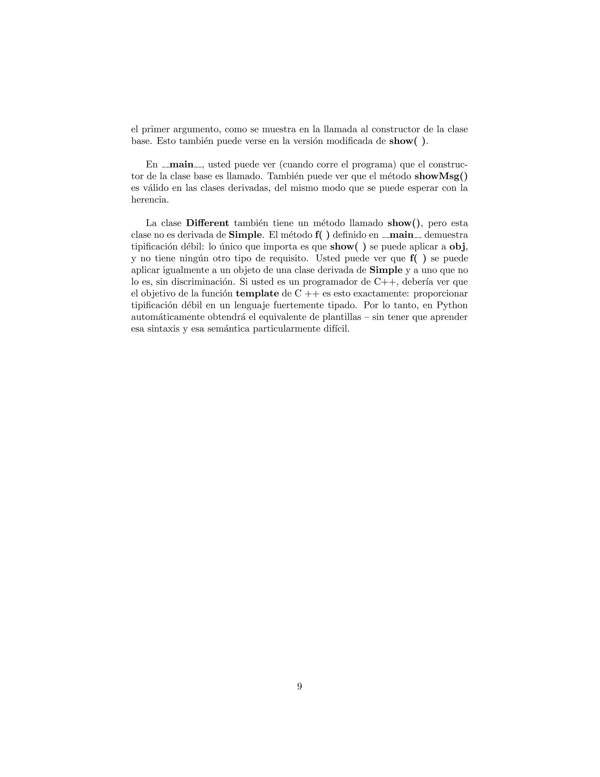 base. Esto tambi´en puede verse en la versi´on modiﬁcada de show( ).
En main , usted puede ver (cuando corre el programa) que el construc-
tor de la clase base es llamado. Tambi´en puede ver que el m´etodo showMsg()
es v´alido en las clases derivadas, del mismo modo que se puede esperar con la
herencia.
La clase Diﬀerent tambi´en tiene un m´etodo llamado show(), pero esta
clase no es derivada de Simple. El m´etodo f( ) deﬁnido en main demuestra
tipiﬁcaci´on d´ebil: lo ´unico que importa es que show( ) se puede aplicar a obj,
y no tiene ning´un otro tipo de requisito. Usted puede ver que f( ) se puede
aplicar igualmente a un objeto de una clase derivada de Simple y a uno que no
lo es, sin discriminaci´on. Si usted es un programador de C++, deber´ıa ver que
el objetivo de la funci´on template de C ++ es esto exactamente: proporcionar
tipiﬁcaci´on d´ebil en un lenguaje fuertemente tipado. Por lo tanto, en Python
autom´aticamente obtendr´a el equivalente de plantillas – sin tener que aprender
esa sintaxis y esa sem´antica particularmente dif´ıcil.
9
 