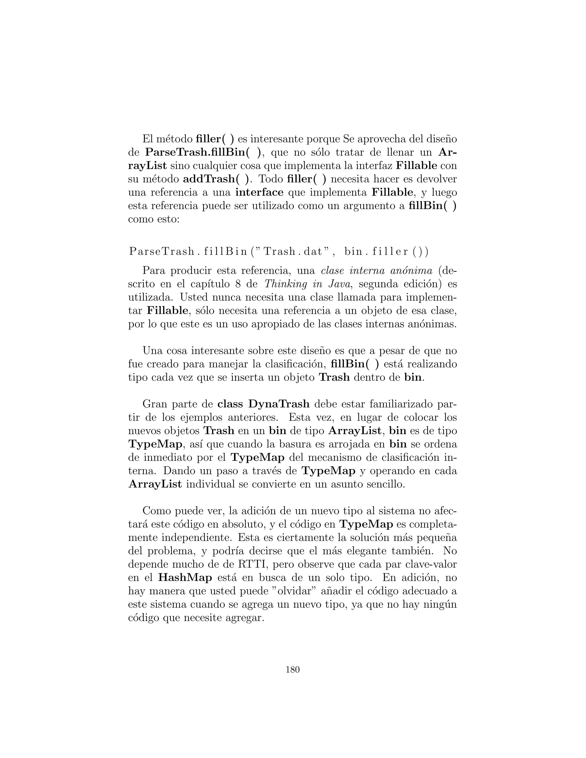 mientras que aqu´ı cada uno de los m´etodos visit( ) sobrecargados
es anulado en cada subclase de Visitor.
¿M´as acoplamiento?
Hay mucho m´as c´odigo aqu´ı, y hay acoplamiento deﬁnitivo entre la
jerarqu´ıa Trash y la jerarqu´ıa Visitor. Ahora bien, tambi´en hay
alta cohesi´on dentro de los respectivos conjuntos de clases: cada
uno de ellos hacen una sola cosa (Trash describe Basura, mientras
que Visitor describe las acciones realizadas en Trash), que es un
indicador de un buen dise˜no. Claro, en este caso funciona bien s´olo
si est´a agregando nuevos Visitors, pero se pone en el camino al
agregar nuevos tipos de Trash.
Bajo acoplamiento entre clases y alta cohesi´on dentro de una
clase es sin duda un objetivo de dise˜no importante. Aplicado sin
pensar, sin embargo, puede impedirle el logro de un dise˜no m´as ele-
gante.Parece que algunas clases, inevitablemente, tienen una cierta
intimidad con cada uno. Estos a menudo ocurren en parejas que
quiz´as podr´ıan ser llamados couplets : coplas; por ejemplo, los con-
tenedores y los iteradores. El par anterior Trash-Visitor parece
ser otro como couplet.
¿RTTI considerado da˜nino?
Varios dise˜nos en este cap´ıtulo intentan eliminar RTTI, lo cual
podr´ıa darle la impresi´on de que se “considera perjudicial” (la con-
denaci´on utilizado para pobres, malogrado goto, que por lo tanto
nunca fue puesto en Java). Esto no es verdad; es el mal uso de
RTTI, ese es el problema. La raz´on por la que nuestros dise˜nos
eliminan RTTI se debe a la mala aplicaci´on de esa caracter´ıstica que
impide extensibilidad, mientras que el objetivo declarado era capaz
de a˜nadir un nuevo tipo al sistema con el menor impacto en circun-
dante c´odigo como sea posible. Dado que RTTI es a menudo mal
usado por tener que buscar todo tipo ´unico en su sistema, provoca
c´odigo que no sea extensible: cuando se agrega un nuevo tipo, usted
tiene que ir a buscar por todo el c´odigo en el que se usa RTTI, y si
180
 