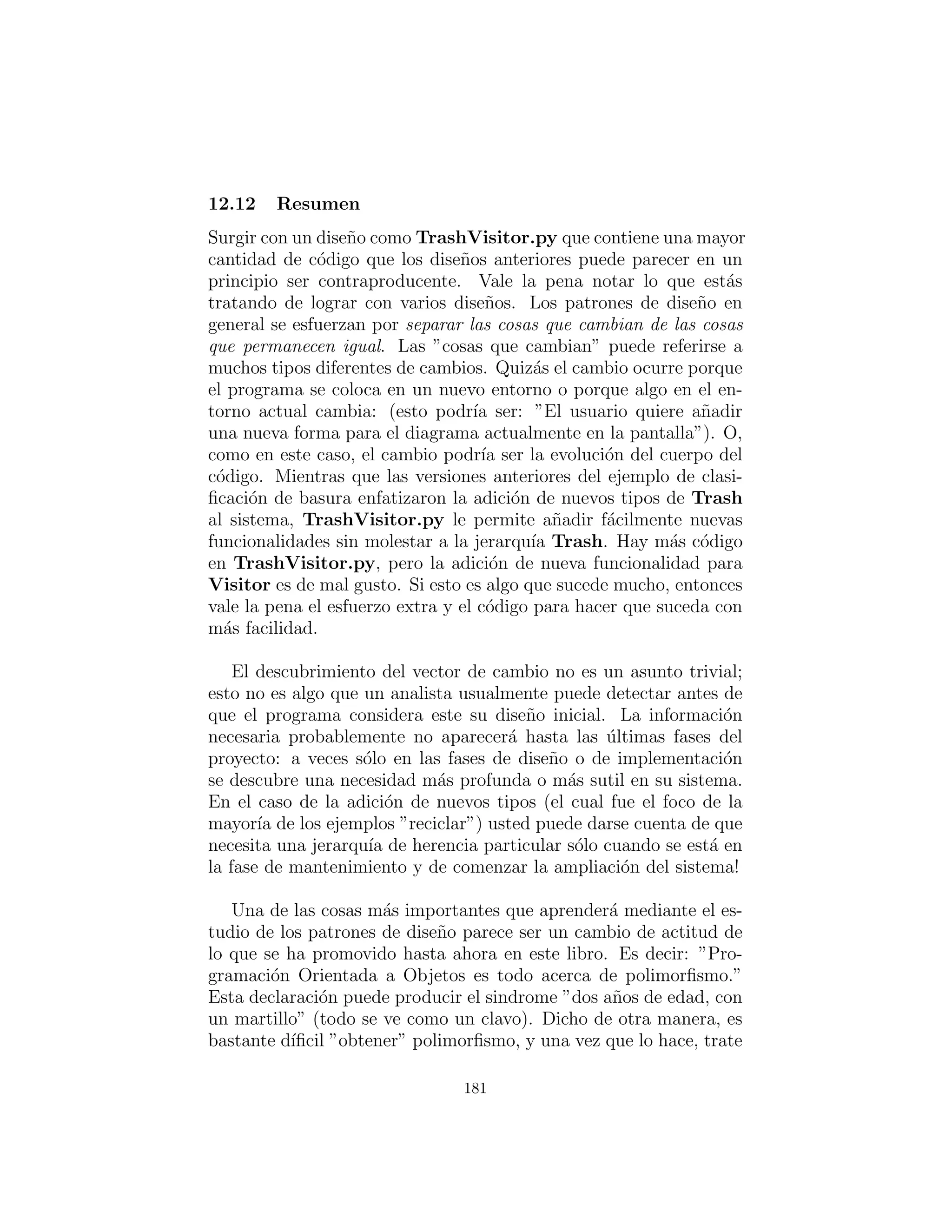 se olvida de alguno usted no conseguir´a la ayuda del compilador.
Sin embargo, RTTI no crea autom´aticamente el c´odigo no exten-
sible. Vamos a revisar el reciclador de basura una vez m´as. Esta
vez, una nueva herramienta ser´a introducida, la cual yo llamo un
TypeMap. Este contiene un HashMap que contiene ArrayLists,
pero la interfaz es simple: usted puede add( ) un nuevo objeto,
y puede get( ) un ArrayList que contiene todos los objetos de
un tipo particular. Las claves para el contenido HashMap son los
tipos en el ArrayList asociado. La belleza de este dise˜no (sugerido
por Larry O’Brien) es que el TypeMap agrega din´amicamente un
nuevo par cada vez que encuentra un nuevo tipo, por lo que cada
vez que a˜nade un nuevo tipo al sistema (incluso si se agrega el nuevo
tipo en tiempo de ejecuci´on), se adapta.
Nuestro ejemplo nuevamente se basar´a en la estructura de los
tipos Trash en package c12.Trash (y el archivo Trash.dat uti-
lizado se pueden utilizar aqu´ı sin modiﬁcar):
# c12 : dynatrash : DynaTrash . py
# Using a Map of Lists and RTTI
# to automatically sort trash into
# ArrayLists . This solution , despite the
# use of RTTI, i s ex tens ibl e .
# Generic TypeMap works in any s i t u a t i o n :
c l a s s TypeMap :
private Map t = HashMap()
def add( s e l f , Object o ) :
Class type = o . getClass ()
i f ( t . has key ( type ))
(( List ) t . get ( type ) ) . add( o )
e l s e :
List v = ArrayList ()
v . add( o )
t . put ( type , v)
def get ( s e l f , Class type ) :
return ( List ) t . get ( type )
181
 