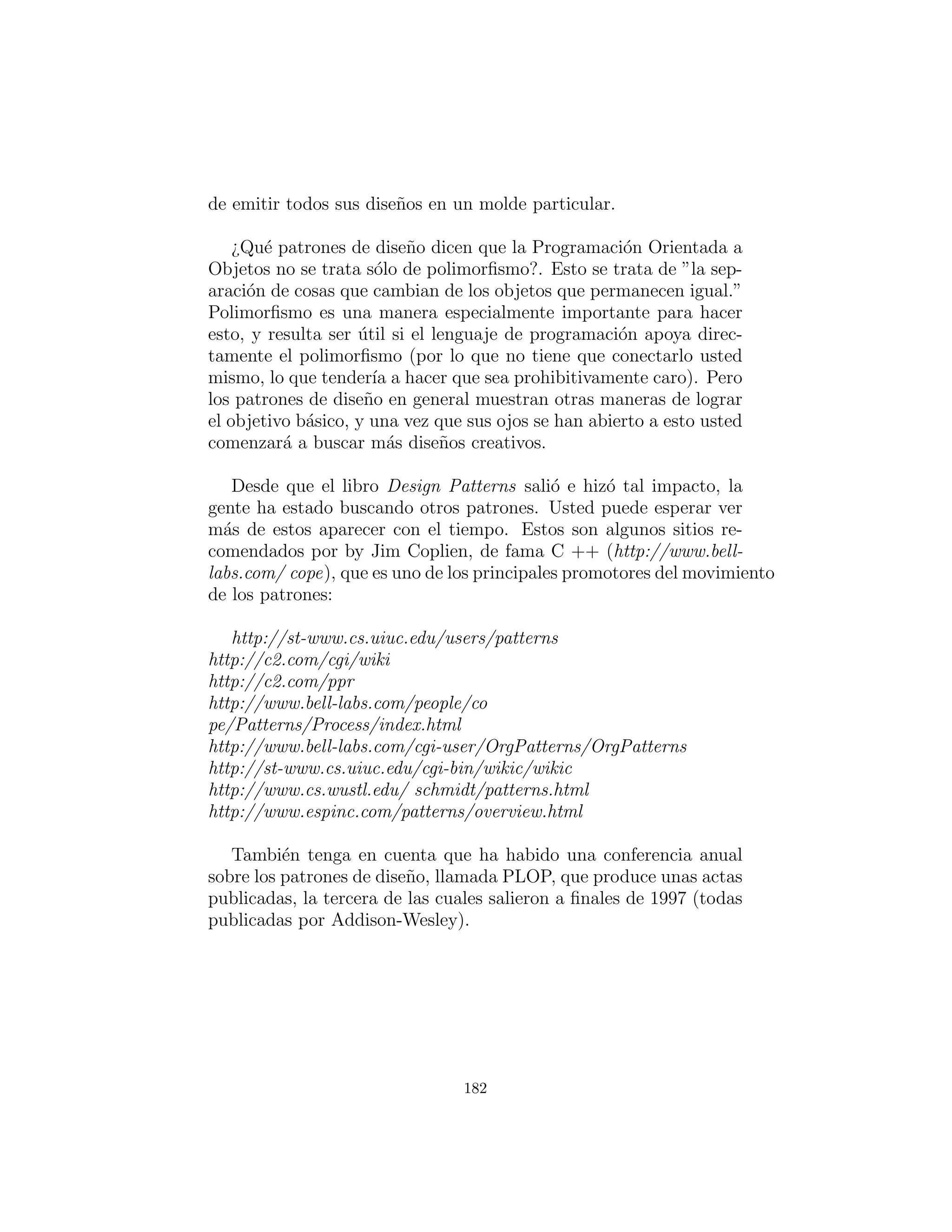 def keys ( s e l f ) :
return t . keySet ( ) . i t e r a t o r ()
# Adapter c l a s s to allow callbacks
# from ParseTrash . f i l l B i n ( ) :
c l a s s TypeMapAdapter( F i l l a b l e ) :
TypeMap map
def i n i t ( s e l f , TypeMap tm ) : map = tm
def addTrash ( s e l f , Trash t ) : map. add( t )
c l a s s DynaTrash ( UnitTest ) :
TypeMap bin = TypeMap()
def i n i t ( s e l f ) :
ParseTrash . f i l l B i n ( ” . . / trash /Trash . dat ” ,
TypeMapAdapter( bin ))
def t e s t ( s e l f ) :
I t e r a t o r keys = bin . keys ()
while ( keys . hasNext ( ) )
Trash . sumValue (
bin . get (( Class ) keys . next ( ) ) . i t e r a t o r ( ) )
def main( s e l f , String args [ ] ) :
DynaTrash ( ) . t e s t ()
# :˜
Aunque potente, la deﬁnici´on para TypeMap es simple. Con-
tiene un HashMap, y el m´etodo add( ) hace la mayor´ıa del trabajo.
Cuando usted add( ) un nuevo objeto, se extrae la referencia para
el objeto Class para ese tipo. Esto se utiliza como una clave para
determinar si un ArrayList que sostiene objetos de ese tipo ya est´a
presente en el HashMap. Si es as´ı, ese ArrayList se extrae y el
objeto se a˜nade al ArrayList. Si no, el objeto Class y un nuevo
ArrayList se a˜naden como un par clave-valor.
Usted puede obtener un Iterator de todos los objetos Class de
keys( ), y usar cada objeto Class para buscar el correspondiente
ArrayList con get( ). Y eso es todo lo que hay que hacer.
182
 