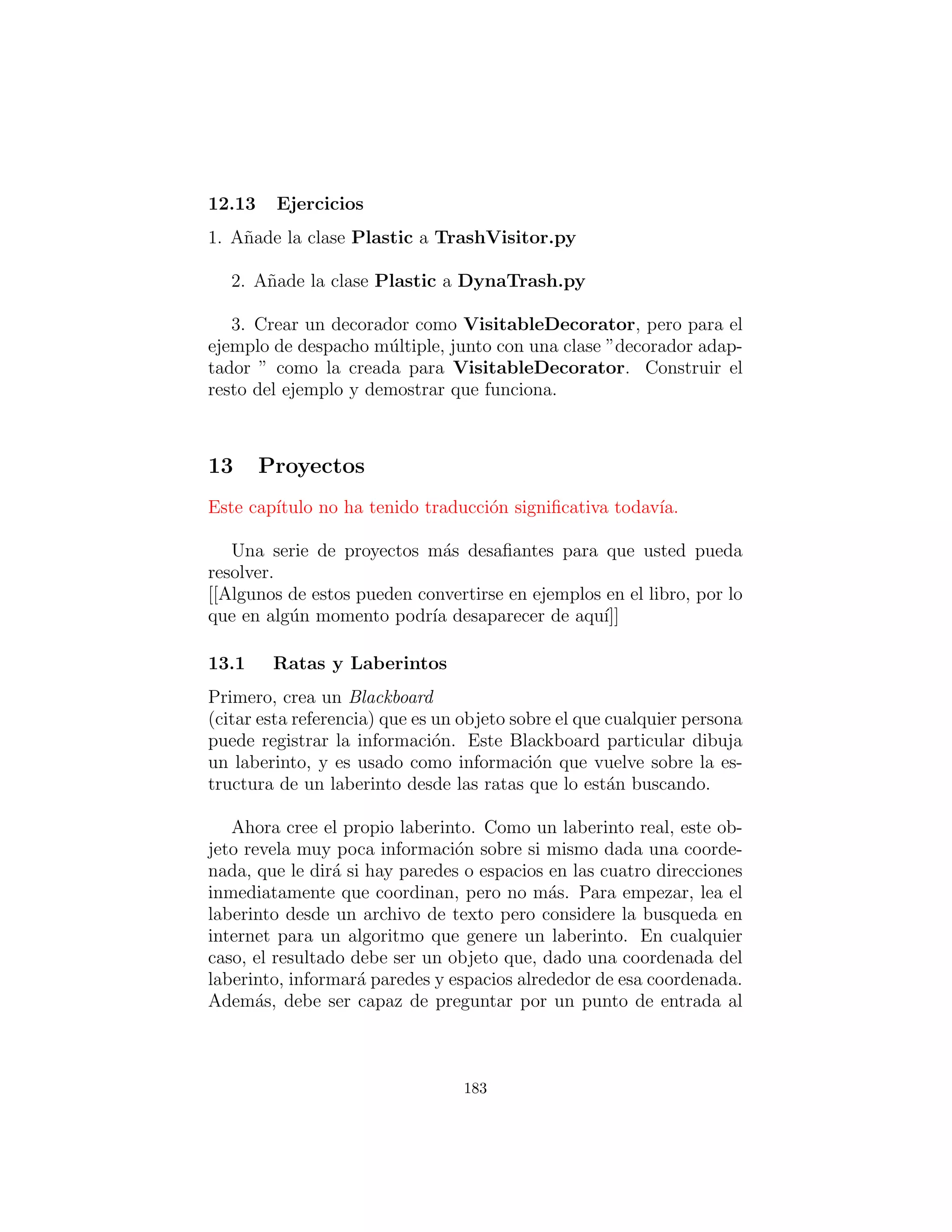 El m´etodo ﬁller( ) es interesante porque Se aprovecha del dise˜no
de ParseTrash.ﬁllBin( ), que no s´olo tratar de llenar un Ar-
rayList sino cualquier cosa que implementa la interfaz Fillable con
su m´etodo addTrash( ). Todo ﬁller( ) necesita hacer es devolver
una referencia a una interface que implementa Fillable, y luego
esta referencia puede ser utilizado como un argumento a ﬁllBin( )
como esto:
ParseTrash . f i l l B i n (” Trash . dat ” , bin . f i l l e r ( ) )
Para producir esta referencia, una clase interna an´onima (de-
scrito en el cap´ıtulo 8 de Thinking in Java, segunda edici´on) es
utilizada. Usted nunca necesita una clase llamada para implemen-
tar Fillable, s´olo necesita una referencia a un objeto de esa clase,
por lo que este es un uso apropiado de las clases internas an´onimas.
Una cosa interesante sobre este dise˜no es que a pesar de que no
fue creado para manejar la clasiﬁcaci´on, ﬁllBin( ) est´a realizando
tipo cada vez que se inserta un objeto Trash dentro de bin.
Gran parte de class DynaTrash debe estar familiarizado par-
tir de los ejemplos anteriores. Esta vez, en lugar de colocar los
nuevos objetos Trash en un bin de tipo ArrayList, bin es de tipo
TypeMap, as´ı que cuando la basura es arrojada en bin se ordena
de inmediato por el TypeMap del mecanismo de clasiﬁcaci´on in-
terna. Dando un paso a trav´es de TypeMap y operando en cada
ArrayList individual se convierte en un asunto sencillo.
Como puede ver, la adici´on de un nuevo tipo al sistema no afec-
tar´a este c´odigo en absoluto, y el c´odigo en TypeMap es completa-
mente independiente. Esta es ciertamente la soluci´on m´as peque˜na
del problema, y podr´ıa decirse que el m´as elegante tambi´en. No
depende mucho de de RTTI, pero observe que cada par clave-valor
en el HashMap est´a en busca de un solo tipo. En adici´on, no
hay manera que usted puede ”olvidar” a˜nadir el c´odigo adecuado a
este sistema cuando se agrega un nuevo tipo, ya que no hay ning´un
c´odigo que necesite agregar.
183
 