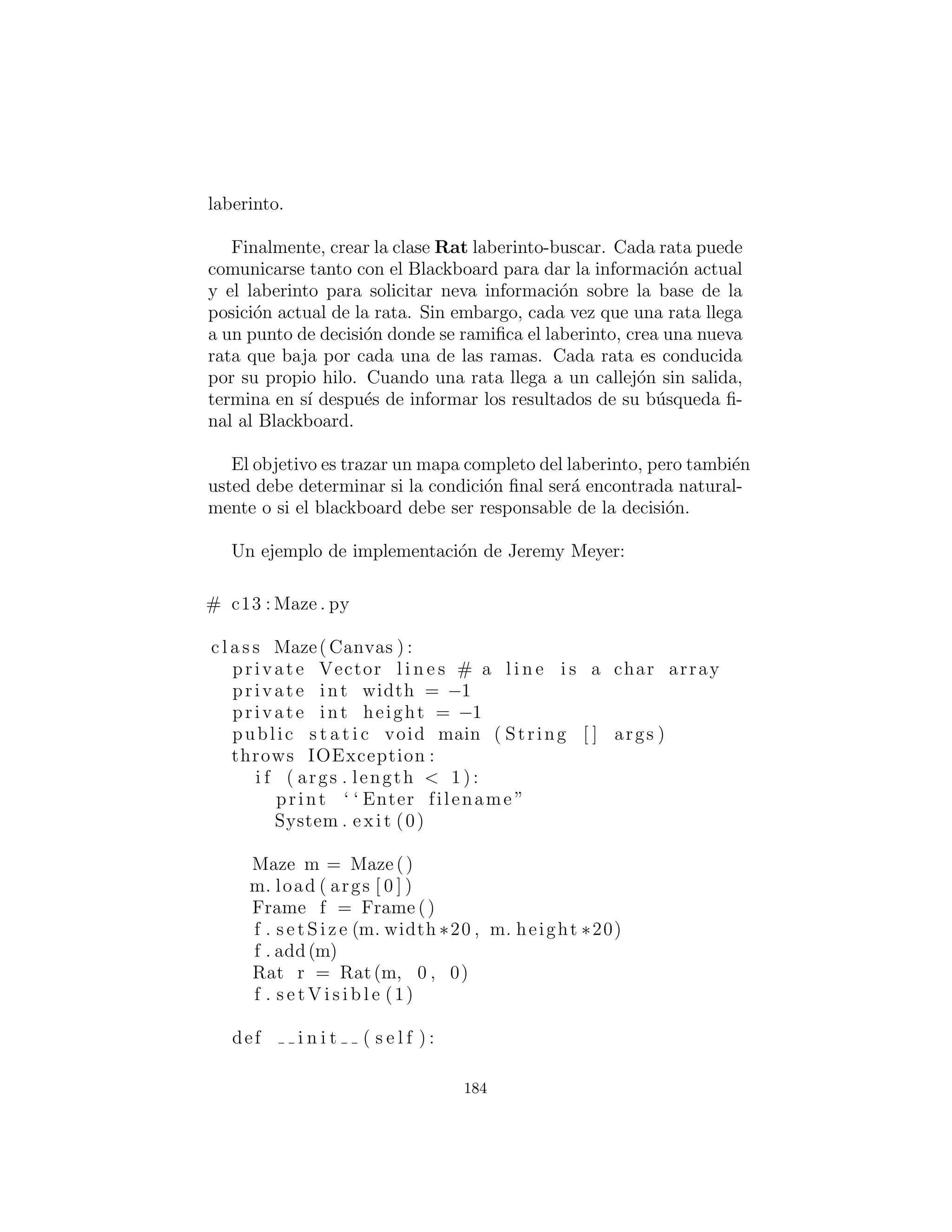 Resumen
Surgir con un dise˜no como TrashVisitor.py que contiene una mayor
cantidad de c´odigo que los dise˜nos anteriores puede parecer en un
principio ser contraproducente. Vale la pena notar lo que est´as
tratando de lograr con varios dise˜nos. Los patrones de dise˜no en
general se esfuerzan por separar las cosas que cambian de las cosas
que permanecen igual. Las ”cosas que cambian” puede referirse a
muchos tipos diferentes de cambios. Quiz´as el cambio ocurre porque
el programa se coloca en un nuevo entorno o porque algo en el en-
torno actual cambia: (esto podr´ıa ser: ”El usuario quiere a˜nadir
una nueva forma para el diagrama actualmente en la pantalla”). O,
como en este caso, el cambio podr´ıa ser la evoluci´on del cuerpo del
c´odigo. Mientras que las versiones anteriores del ejemplo de clasi-
ﬁcaci´on de basura enfatizaron la adici´on de nuevos tipos de Trash
al sistema, TrashVisitor.py le permite a˜nadir f´acilmente nuevas
funcionalidades sin molestar a la jerarqu´ıa Trash. Hay m´as c´odigo
en TrashVisitor.py, pero la adici´on de nueva funcionalidad para
Visitor es de mal gusto. Si esto es algo que sucede mucho, entonces
vale la pena el esfuerzo extra y el c´odigo para hacer que suceda con
m´as facilidad.
El descubrimiento del vector de cambio no es un asunto trivial;
esto no es algo que un analista usualmente puede detectar antes de
que el programa considera este su dise˜no inicial. La informaci´on
necesaria probablemente no aparecer´a hasta las ´ultimas fases del
proyecto: a veces s´olo en las fases de dise˜no o de implementaci´on
se descubre una necesidad m´as profunda o m´as sutil en su sistema.
En el caso de la adici´on de nuevos tipos (el cual fue el foco de la
mayor´ıa de los ejemplos ”reciclar”) usted puede darse cuenta de que
necesita una jerarqu´ıa de herencia particular s´olo cuando se est´a en
la fase de mantenimiento y de comenzar la ampliaci´on del sistema!
Una de las cosas m´as importantes que aprender´a mediante el es-
tudio de los patrones de dise˜no parece ser un cambio de actitud de
lo que se ha promovido hasta ahora en este libro. Es decir: ”Pro-
gramaci´on Orientada a Objetos es todo acerca de polimorﬁsmo.”
Esta declaraci´on puede producir el sindrome ”dos a˜nos de edad, con
un martillo” (todo se ve como un clavo). Dicho de otra manera, es
bastante d´ıﬁcil ”obtener” polimorﬁsmo, y una vez que lo hace, trate
184
 
