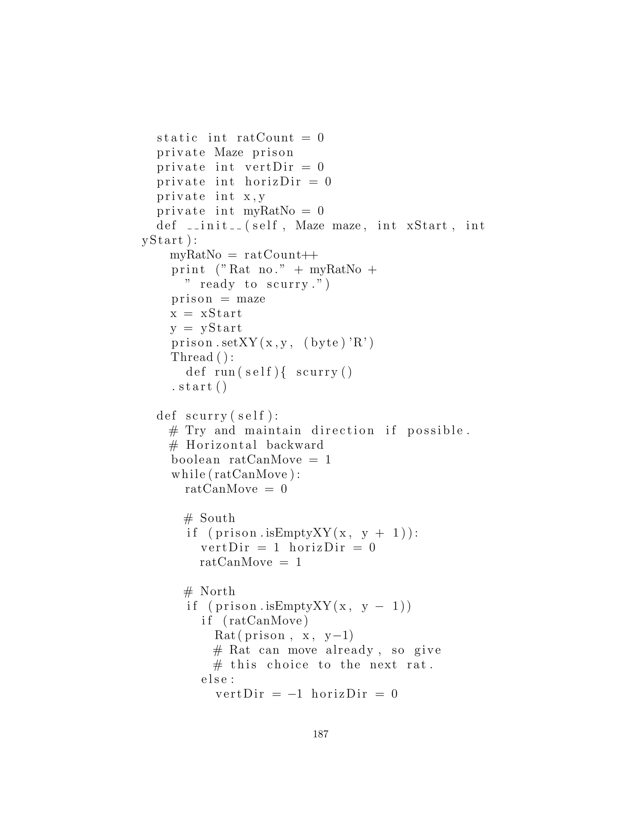 13 : Proyectos
Una serie de proyectos m´as desaﬁantes para que usted pueda re-
solver.
[[Algunos de estos pueden convertirse en ejemplos en el libro, por lo
que en alg´un momento podr´ıa desaparecer de aqu´ı]]
Ratas y Laberintos
Primero, crea un Blackboard
(citar esta referencia) que es un objeto sobre el que cualquier persona
puede registrar la informaci´on. Este Blackboard particular dibuja
un laberinto, y es usado como informaci´on que vuelve sobre la es-
tructura de un laberinto desde las ratas que lo est´an buscando.
Ahora cree el propio laberinto. Como un laberinto real, este ob-
jeto revela muy poca informaci´on sobre si mismo dada una coorde-
nada, que le dir´a si hay paredes o espacios en las cuatro direcciones
inmediatamente que coordinan, pero no m´as. Para empezar, lea el
laberinto desde un archivo de texto pero considere la busqueda en
internet para un algoritmo que genere un laberinto. En cualquier
caso, el resultado debe ser un objeto que, dado una coordenada del
laberinto, informar´a paredes y espacios alrededor de esa coordenada.
Adem´as, debe ser capaz de preguntar por un punto de entrada al
laberinto.
Finalmente, crear la clase Rat laberinto-buscar. Cada rata puede
comunicarse tanto con el Blackboard para dar la informaci´on actual
y el laberinto para solicitar neva informaci´on sobre la base de la
posici´on actual de la rata. Sin embargo, cada vez que una rata llega
a un punto de decisi´on donde se ramiﬁca el laberinto, crea una nueva
rata que baja por cada una de las ramas. Cada rata es conducida
por su propio hilo. Cuando una rata llega a un callej´on sin salida,
termina en s´ı despu´es de informar los resultados de su b´usqueda ﬁ-
nal al Blackboard.
El objetivo es trazar un mapa completo del laberinto, pero tambi´en
usted debe determinar si la condici´on ﬁnal ser´a encontrada natural-
mente o si el blackboard debe ser responsable de la decisi´on.
187
 