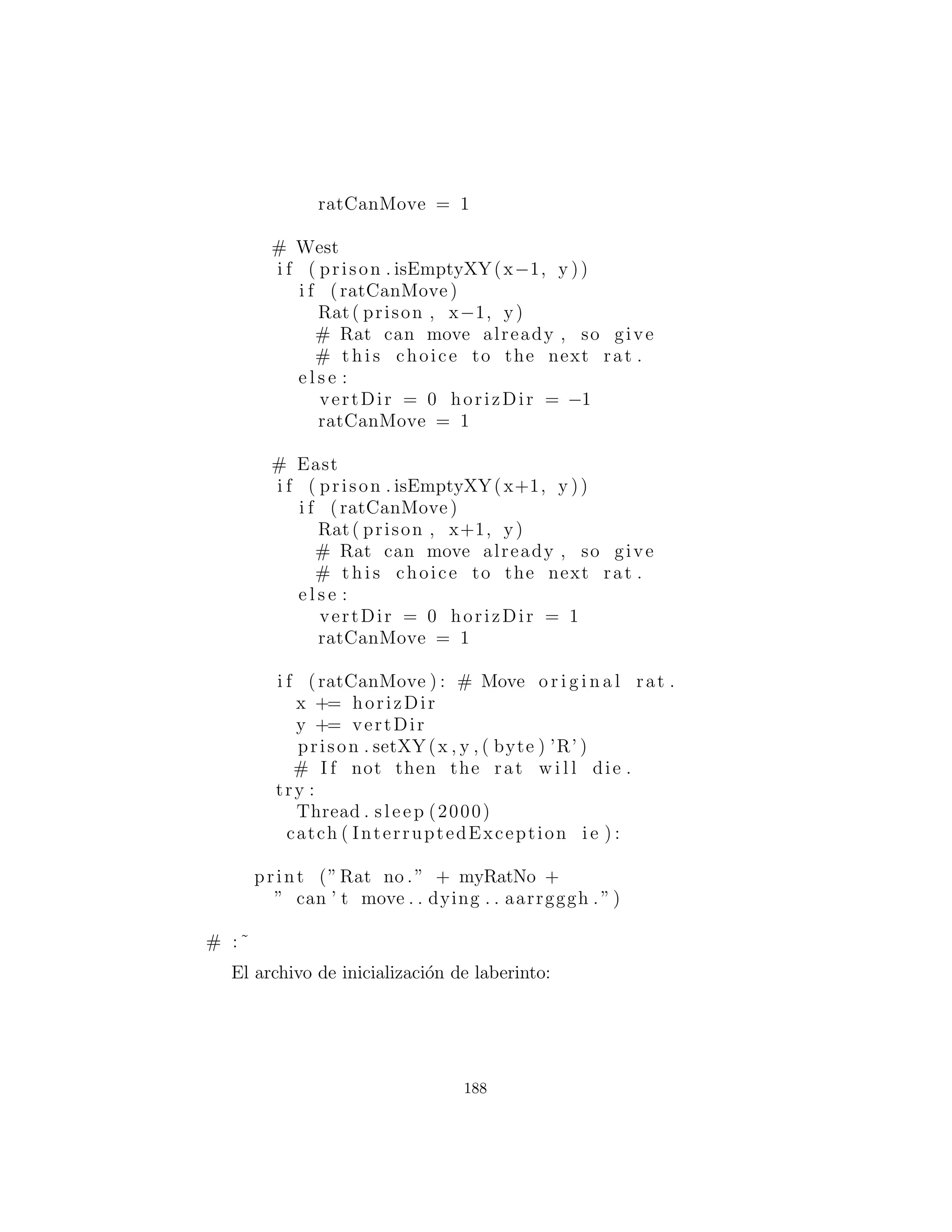 Un ejemplo de implementaci´on de Jeremy Meyer:
# c13 : Maze . py
c l a s s Maze( Canvas ) :
private Vector l i n e s # a l i n e i s a char array
private int width = −1
private int height = −1
public s t a t i c void main ( String [ ] args )
throws IOException :
i f ( args . length < 1 ) :
print ‘ ‘ Enter filename ”
System . exit (0)
Maze m = Maze ()
m. load ( args [ 0 ] )
Frame f = Frame ()
f . s e t S i z e (m. width ∗20 , m. height ∗20)
f . add(m)
Rat r = Rat(m, 0 , 0)
f . s e t V i s i b l e (1)
def i n i t ( s e l f ) :
l i n e s = Vector ()
setBackground ( Color . lightGray )
synchronized public boolean
isEmptyXY( int x , int y ) :
i f (x < 0) x += width
i f (y < 0) y += height
# Use mod arithmetic to bring rat in l i n e :
byte [ ] by =
( byte [ ] ) ( l i n e s . elementAt (y%height ))
return by [ x%width]==’ ’
synchronized public void
setXY( int x , int y , byte newByte ) :
i f (x < 0) x += width
i f (y < 0) y += height
188
 