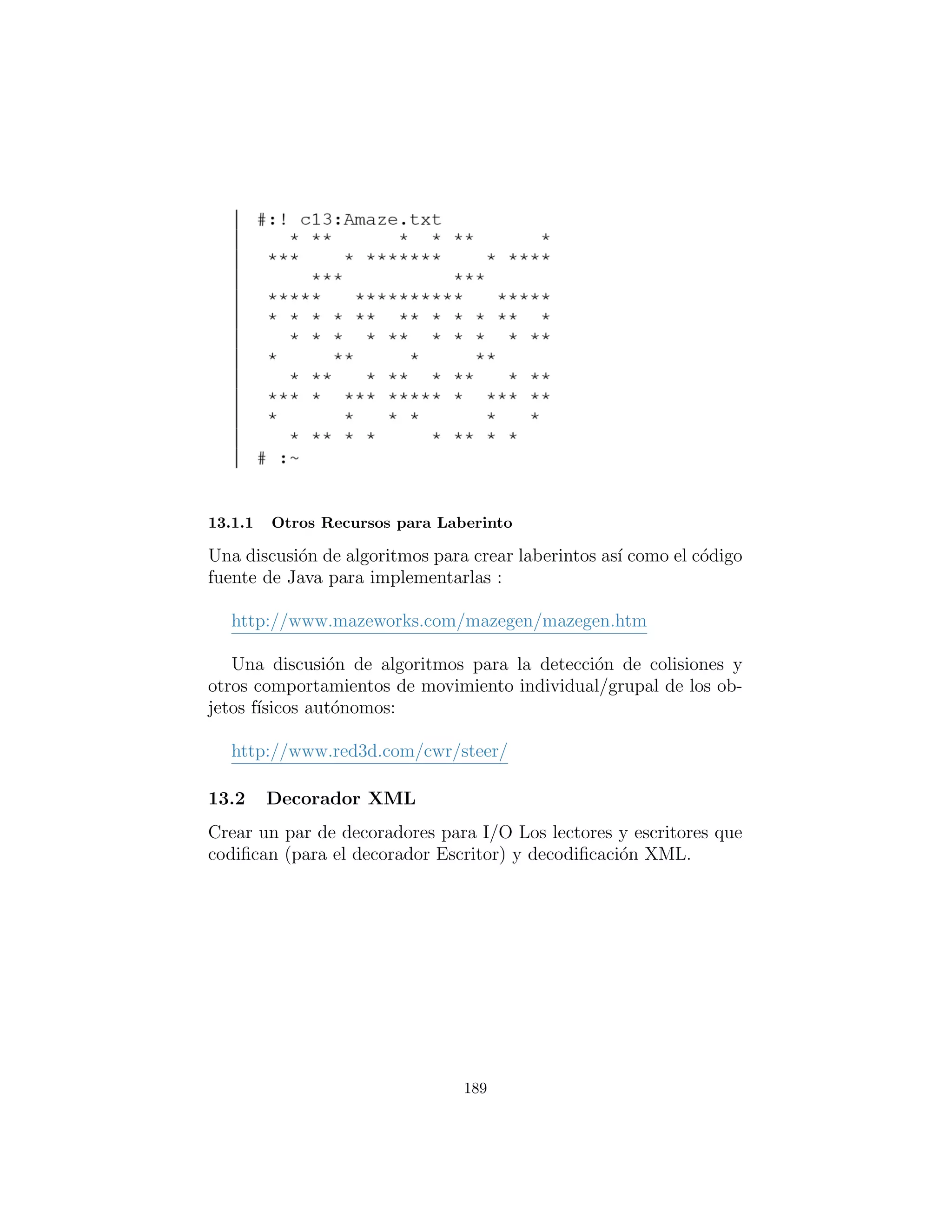 byte [ ] by =
( byte [ ] ) ( l i n e s . elementAt (y%height ))
by [ x%width ] = newByte
repaint ()
public void
load ( String filename ) throws IOException :
String currentLine = null
BufferedReader br = BufferedReader (
FileReader ( filename ))
for ( currentLine = br . readLine ()
currentLine != null
currentLine = br . readLine ( ) ) :
l i n e s . addElement ( currentLine . getBytes ( ) )
i f ( width < 0 | |
currentLine . getBytes ( ) . length > width )
width = currentLine . getBytes ( ) . length
height = len ( l i n e s )
br . c l o s e ()
def update ( s e l f , Graphics g ) : paint ( g )
public void paint ( Graphics g ) :
int canvasHeight = s e l f . getBounds ( ) . height
int canvasWidth = s e l f . getBounds ( ) . width
i f ( height < 1 | | width < 1)
return # nothing to do
int width =
(( byte [ ] ) ( l i n e s . elementAt ( 0 ) ) ) . length
for ( int y = 0 y < len ( l i n e s ) y++):
byte [ ] b
b = ( byte [ ] ) ( l i n e s . elementAt (y ))
for ( int x = 0 x < width x++):
switch (b [ x ] ) :
case ’ ’ : # empty part of maze
g . setColor ( Color . lightGray )
g . f i l l R e c t (
x∗( canvasWidth/width ) ,
y∗( canvasHeight / height ) ,
189
 