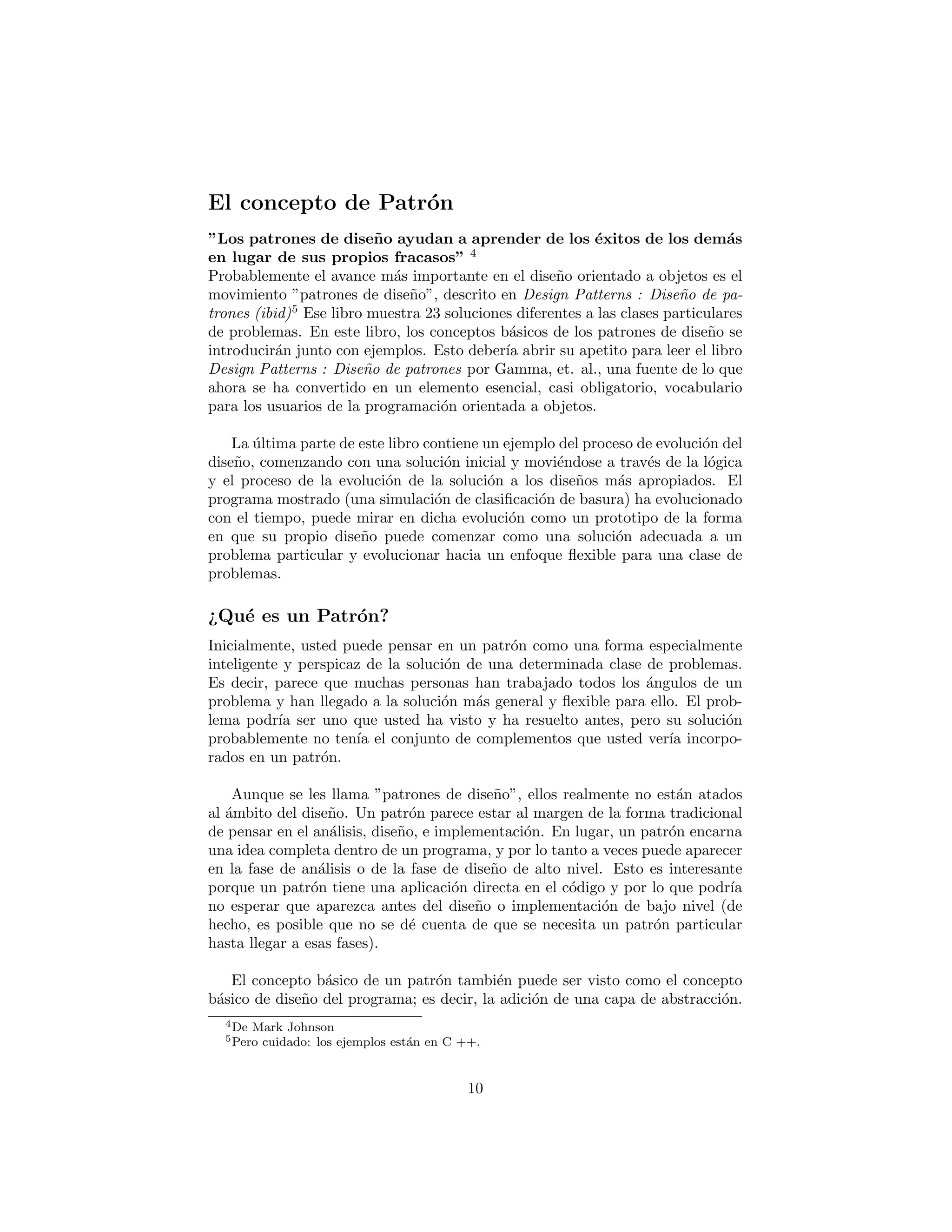 El concepto de Patr´on
“Los patrones de dise˜no ayudan a aprender de los ´exitos de los
dem´as en lugar de sus propios fracasos” 4
Probablemente el avance m´as importante en el dise˜no orientado a objetos
es el movimiento “patrones de dise˜no”, descrito en Design Patterns (ibid)5
Ese
libro muestra 23 soluciones diferentes a las clases particulares de problemas. En
este libro, los conceptos b´asicos de los patrones de dise˜no se introducir´an junto
con ejemplos. Esto deber´ıa abrir su apetito para leer el libro Design Patterns
por Gamma, et. al., una fuente de lo que ahora se ha convertido en un elemento
esencial, casi obligatorio, vocabulario para los usuarios de la programaci´on ori-
entada a objetos.
La ´ultima parte de este libro contiene un ejemplo del proceso de evoluci´on del
dise˜no, comenzando con una soluci´on inicial y movi´endose a trav´es de la l´ogica
y el proceso de la evoluci´on de la soluci´on a los dise˜nos m´as apropiados. El
programa mostrado (una simulaci´on de clasiﬁcaci´on de basura) ha evolucionado
con el tiempo, puede mirar en dicha evoluci´on como un prototipo de la forma
en que su propio dise˜no puede comenzar como una soluci´on adecuada a un
problema particular y evolucionar hacia un enfoque ﬂexible para una clase de
problemas.
¿Qu´e es un Patr´on?
Inicialmente, usted puede pensar en un patr´on como una forma especialmente
inteligente y perspicaz de la soluci´on de una determinada clase de problemas.
Es decir, parece que muchas personas han trabajado todos los ´angulos de un
problema y han llegado a la soluci´on m´as general y ﬂexible para ello. El prob-
lema podr´ıa ser uno que usted ha visto y ha resuelto antes, pero su soluci´on
probablemente no ten´ıa el conjunto de complementos que usted ver´ıa incorpo-
rados en un patr´on.
Aunque se les llama ”patrones de dise˜no”, ellos realmente no est´an atados
al ´ambito del dise˜no. Un patr´on parece estar al margen de la forma tradicional
de pensar en el an´alisis, dise˜no, e implementaci´on. En lugar, un patr´on encarna
una idea completa dentro de un programa, y por lo tanto a veces puede aparecer
en la fase de an´alisis o de la fase de dise˜no de alto nivel. Esto es interesante
porque un patr´on tiene una aplicaci´on directa en el c´odigo y por lo que podr´ıa
no esperar que aparezca antes del dise˜no o implementaci´on de bajo nivel (de
hecho, es posible que no se d´e cuenta de que se necesita un patr´on particular
hasta llegar a esas fases).
4De Mark Johnson
5Pero cuidado: los ejemplos est´an en C ++.
10
 