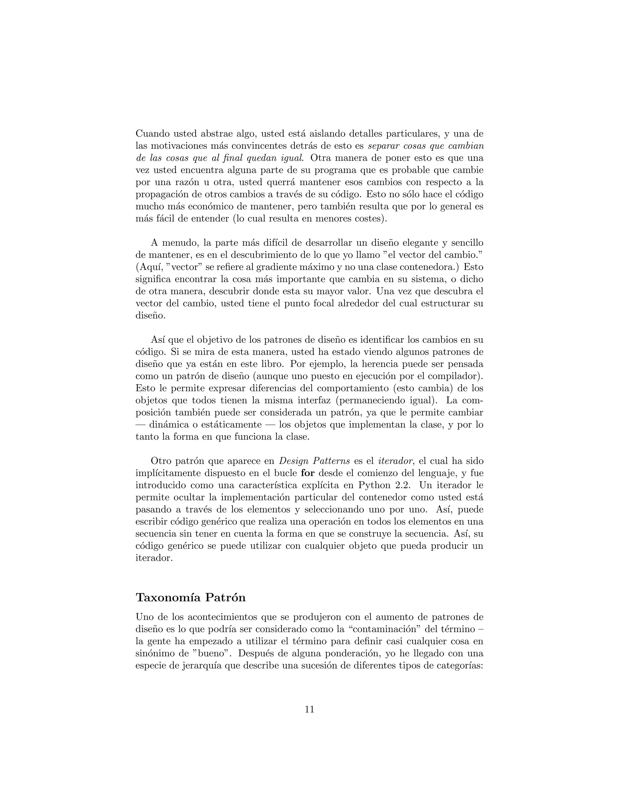 El concepto b´asico de un patr´on tambi´en puede ser visto como el concepto
b´asico de dise˜no del programa; es decir, la adici´on de una capa de abstracci´on.
Cuando usted abstrae algo, usted est´a aislando detalles particulares, y una de
las motivaciones m´as convincentes detr´as de esto es separar cosas que cambian
de las cosas que al ﬁnal quedan igual. Otra manera de poner esto es que una
vez usted encuentra alguna parte de su programa que es probable que cambie
por una raz´on u otra, usted querr´a mantener esos cambios con respecto a la
propagaci´on de otros cambios a trav´es de su c´odigo. Esto no s´olo hace el c´odigo
mucho m´as econ´omico de mantener, pero tambi´en resulta que por lo general es
m´as f´acil de entender (lo cual resulta en menores costes).
A menudo, la parte m´as dif´ıcil de desarrollar un dise˜no elegante y sencillo
de mantener, es en el descubrimiento de lo que yo llamo “el vector del cambio.”
(Aqu´ı, “vector” se reﬁere al gradiente m´aximo y no una clase contenedora.) Esto
signiﬁca encontrar la cosa m´as importante que cambia en su sistema, o dicho
de otra manera, descubrir donde esta su mayor valor. Una vez que descubra el
vector del cambio, usted tiene el punto focal alrededor del cual estructurar su
dise˜no.
As´ı que el objetivo de los patrones de dise˜no es identiﬁcar los cambios en su
c´odigo. Si se mira de esta manera, usted ha estado viendo algunos patrones de
dise˜no que ya est´an en este libro. Por ejemplo, la herencia puede ser pensada
como un patr´on de dise˜no (aunque uno puesto en ejecuci´on por el compilador).
Esto le permite expresar diferencias del comportamiento (esto cambia) de los
objetos que todos tienen la misma interfaz (permaneciendo igual). La com-
posici´on tambi´en puede ser considerada un patr´on, ya que le permite cambiar
— din´amica o est´aticamente — los objetos que implementan la clase, y por lo
tanto la forma en que funciona la clase.
Otro patr´on que aparece en Design Patterns es el iterador, el cual ha sido
impl´ıcitamente dispuesto en el bucle for desde el comienzo del lenguaje, y fue
introducido como una caracter´ıstica expl´ıcita en Python 2.2. Un iterador le
permite ocultar la implementaci´on particular del contenedor como usted est´a
pasando a trav´es de los elementos y seleccionando uno por uno. As´ı, puede
escribir c´odigo gen´erico que realiza una operaci´on en todos los elementos en una
secuencia sin tener en cuenta la forma en que se construye la secuencia. As´ı, su
c´odigo gen´erico se puede utilizar con cualquier objeto que pueda producir un
iterador.
Taxonom´ıa Patr´on
Uno de los acontecimientos que se produjeron con el aumento de patrones de
dise˜no es lo que podr´ıa ser considerado como la “contaminaci´on” del t´ermino –
la gente ha empezado a utilizar el t´ermino para deﬁnir casi cualquier cosa en
sin´onimo de “bueno”. Despu´es de alguna ponderaci´on, yo he llegado con una
11
 