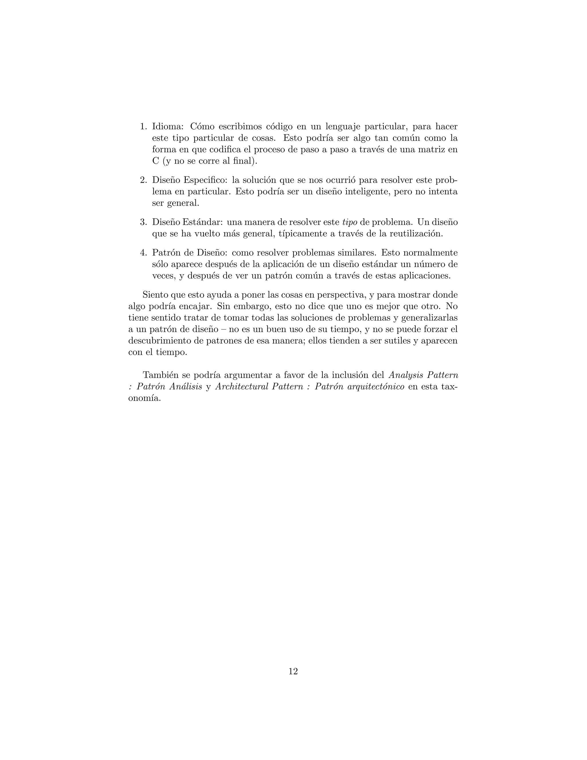 especie de jerarqu´ıa que describe una sucesi´on de diferentes tipos de categor´ıas:
1. Idioma: C´omo escribimos c´odigo en un lenguaje particular, para hacer
este tipo particular de cosas. Esto podr´ıa ser algo tan com´un como la
forma en que codiﬁca el proceso de paso a paso a trav´es de una matriz en
C (y no se corre hasta el ﬁnal).
2. Dise˜no Especiﬁco: la soluci´on que se nos ocurri´o para resolver este prob-
lema en particular. Esto podr´ıa ser un dise˜no inteligente, pero no intenta
ser general.
3. Dise˜no Est´andar: una manera de resolver este tipo de problema. Un dise˜no
que se ha vuelto m´as general, t´ıpicamente a trav´es de la reutilizaci´on.
4. Patr´on de Dise˜no: como resolver problemas similares. Esto normalmente
s´olo aparece despu´es de la aplicaci´on de un dise˜no est´andar un n´umero de
veces, y despu´es de ver un patr´on com´un a trav´es de estas aplicaciones.
Siento que esto ayuda a poner las cosas en perspectiva, y para mostrar donde
algo podr´ıa encajar. Sin embargo, esto no dice que uno es mejor que otro. No
tiene sentido tratar de tomar todas las soluciones de problemas y generalizarlas
a un patr´on de dise˜no – no es un buen uso de su tiempo, y no se puede forzar el
descubrimiento de patrones de esa manera; ellos tienden a ser sutiles y aparecen
con el tiempo.
Tambi´en se podr´ıa argumentar a favor de la inclusi´on del Analysis Pattern
(Patr´on An´alisis) y Architectural Pattern (Patr´on arquitect´onico) en esta tax-
onom´ıa.
12
 