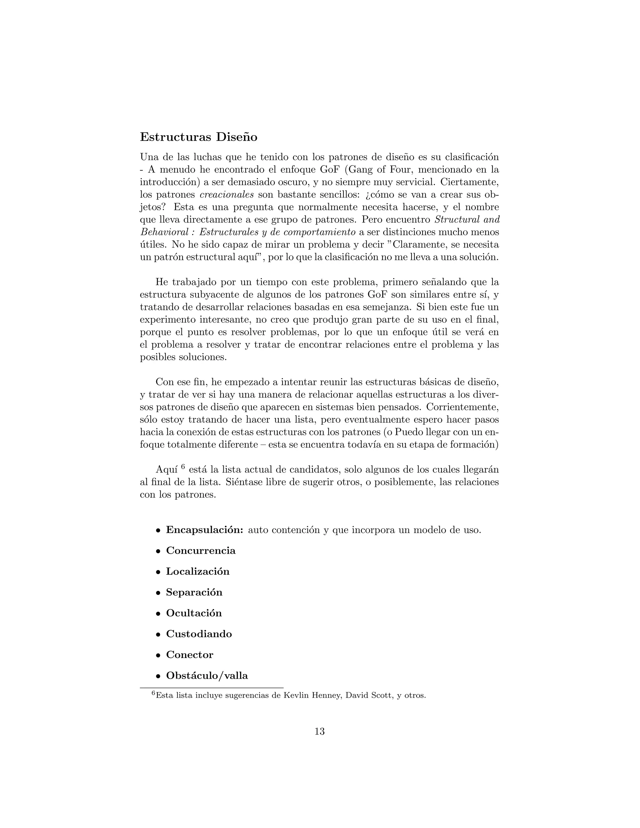 Estructuras de Dise˜no
Una de las luchas que he tenido con los patrones de dise˜no es su clasiﬁcaci´on
- A menudo he encontrado el enfoque GoF (Gang of Four, mencionado en la
introducci´on) a ser demasiado oscuro, y no siempre muy servicial. Ciertamente,
los patrones creacionales son bastante sencillos: ¿c´omo se van a crear sus ob-
jetos? Esta es una pregunta que normalmente necesita hacerse, y el nombre
que lleva directamente a ese grupo de patrones. Pero encuentro Structural and
Behavioral : Estructurales y de comportamiento a ser distinciones mucho menos
´utiles. No he sido capaz de mirar un problema y decir ”Claramente, se necesita
un patr´on estructural aqu´ı”, por lo que la clasiﬁcaci´on no me lleva a una soluci´on.
He trabajado por un tiempo con este problema, primero se˜nalando que la
estructura subyacente de algunos de los patrones GoF son similares entre s´ı, y
tratando de desarrollar relaciones basadas en esa semejanza. Si bien este fue un
experimento interesante, no creo que produjo gran parte de su uso en el ﬁnal,
porque el punto es resolver problemas, por lo que un enfoque ´util se ver´a en
el problema a resolver y tratar de encontrar relaciones entre el problema y las
posibles soluciones.
Con ese ﬁn, he empezado a intentar reunir las estructuras b´asicas de dise˜no,
y tratar de ver si hay una manera de relacionar aquellas estructuras a los diver-
sos patrones de dise˜no que aparecen en sistemas bien pensados. Corrientemente,
s´olo estoy tratando de hacer una lista, pero eventualmente espero hacer pasos
hacia la conexi´on de estas estructuras con los patrones (o Puedo llegar con un en-
foque totalmente diferente – esta se encuentra todav´ıa en su etapa de formaci´on)
Aqu´ı 6
est´a la lista actual de candidatos, solo algunos de los cuales llegar´an
al ﬁnal de la lista. Si´entase libre de sugerir otros, o posiblemente, las relaciones
con los patrones.
• Encapsulaci´on: auto contenci´on y que incorpora un modelo de uso.
• Concurrencia
• Localizaci´on
• Separaci´on
• Ocultaci´on
• Custodiando
• Conector
• Obst´aculo/valla
6Esta lista incluye sugerencias de Kevlin Henney, David Scott, y otros.
13
 
