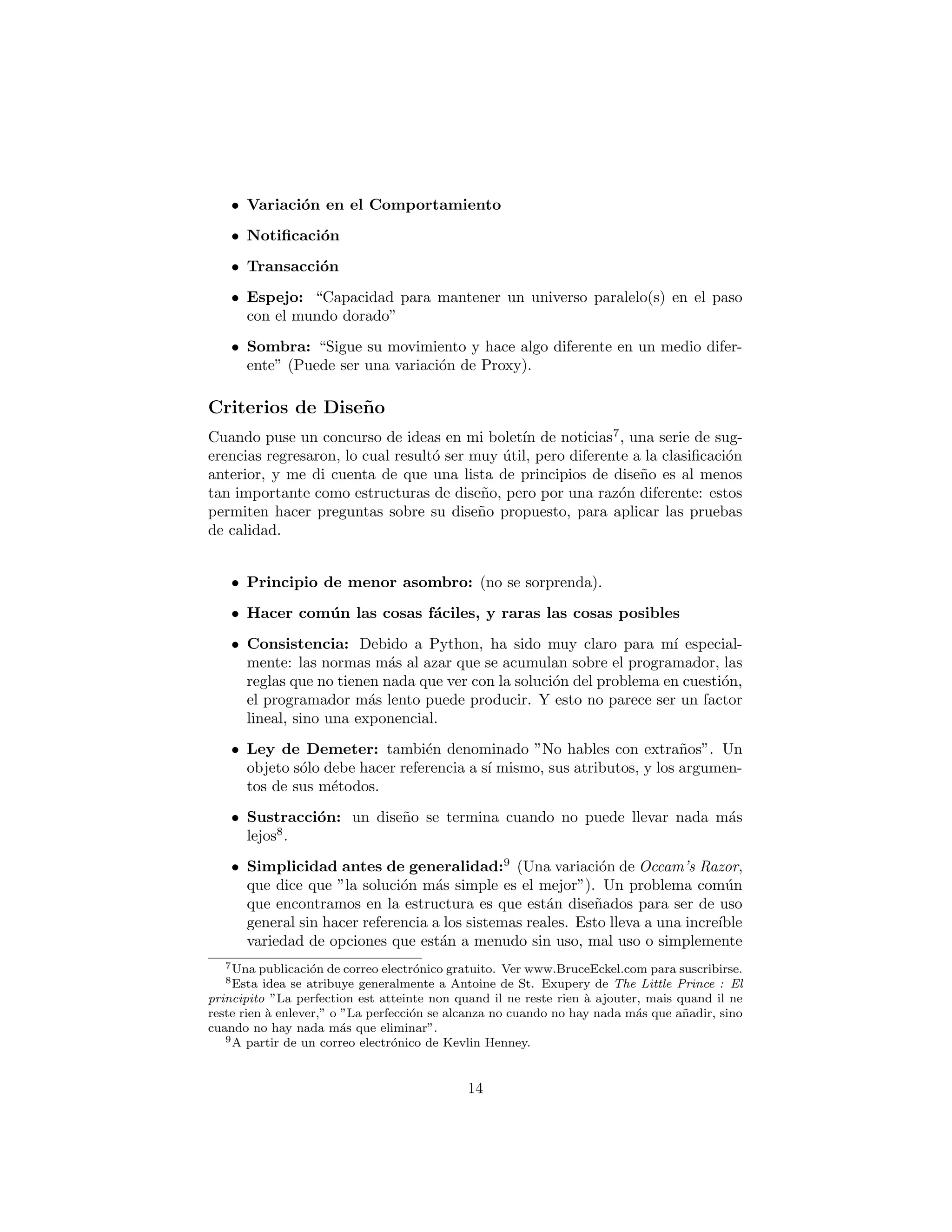 • Variaci´on en el Comportamiento
• Notiﬁcaci´on
• Transacci´on
• Espejo: “Capacidad para mantener un universo paralelo(s) en el paso
con el mundo dorado”
• Sombra: “Sigue su movimiento y hace algo diferente en un medio difer-
ente” (Puede ser una variaci´on de Proxy).
Principios de Dise˜no
Cuando puse un concurso de ideas en mi bolet´ın de noticias7
, una serie de sug-
erencias regresaron, lo cual result´o ser muy ´util, pero diferente a la clasiﬁcaci´on
anterior, y me di cuenta de que una lista de principios de dise˜no es al menos
tan importante como estructuras de dise˜no, pero por una raz´on diferente: estos
permiten hacer preguntas sobre su dise˜no propuesto, para aplicar las pruebas
de calidad.
• Principio de menor asombro: (no se sorprenda).
• Hacer com´un las cosas f´aciles, y raras las cosas posibles
• Consistencia: Debido a Python, ha sido muy claro para m´ı especial-
mente: las normas m´as al azar que se acumulan sobre el programador, las
reglas que no tienen nada que ver con la soluci´on del problema en cuesti´on,
el programador m´as lento puede producir. Y esto no parece ser un factor
lineal, sino una exponencial.
• Ley de Demeter: tambi´en denominado ”No hables con extra˜nos”. Un
objeto s´olo debe hacer referencia a s´ı mismo, sus atributos, y los argumen-
tos de sus m´etodos.
• Sustracci´on: Un dise˜no se termina cuando no se puede quitar nada8
.
• Simplicidad antes de generalidad:9
(Una variaci´on de Occam’s Razor,
que dice que ”la soluci´on m´as simple es el mejor”). Un problema com´un
que encontramos en la estructura es que est´an dise˜nados para ser de uso
general sin hacer referencia a los sistemas reales. Esto lleva a una incre´ıble
variedad de opciones que est´an a menudo sin uso, mal uso o simplemente
no es ´util. Sin embargo, la mayor´ıa de los desarrolladores trabajan en
7Una publicaci´on de correo electr´onico gratuito. Ver www.BruceEckel.com para suscribirse.
8Esta idea se atribuye generalmente a Antoine de St. Exupery de The Little Prince : El
principito ”La perfection est atteinte non quand il ne reste rien `a ajouter, mais quand il ne
reste rien `a enlever,” o ”La perfecci´on se alcanza no cuando no hay nada m´as que a˜nadir, sino
cuando no hay nada m´as que eliminar”.
9A partir de un correo electr´onico de Kevlin Henney.
14
 