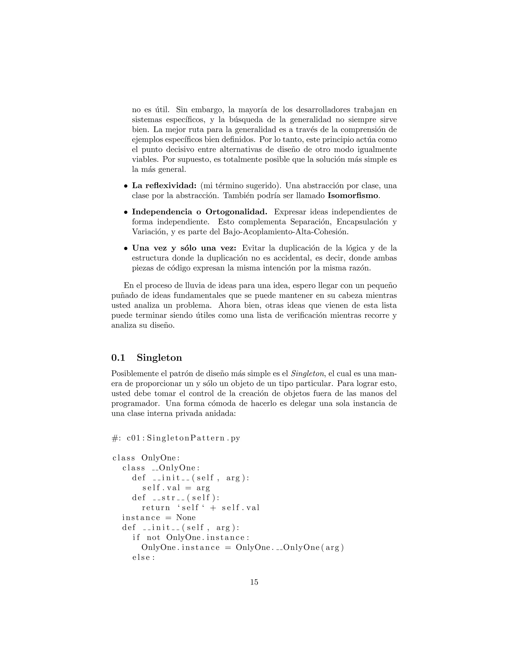 sistemas espec´ıﬁcos, y la b´usqueda de la generalidad no siempre sirve
bien. La mejor ruta para la generalidad es a trav´es de la comprensi´on de
ejemplos espec´ıﬁcos bien deﬁnidos. Por lo tanto, este principio act´ua como
el punto decisivo entre alternativas de dise˜no de otro modo igualmente
viables. Por supuesto, es totalmente posible que la soluci´on m´as simple es
la m´as general.
• La reﬂexividad: (mi t´ermino sugerido). Una abstracci´on por clase, una
clase por la abstracci´on. Tambi´en podr´ıa ser llamado Isomorﬁsmo.
• Independencia o Ortogonalidad. Expresar ideas independientes de
forma independiente. Esto complementa la Separaci´on, la Encapsulaci´on
y la Variaci´on, y es parte del Bajo Acoplamiento, Alta Cohesi´on.
• Una vez y s´olo una vez: Evitar la duplicaci´on de la l´ogica y de la
estructura donde la duplicaci´on no es accidental, es decir, donde ambas
piezas de c´odigo expresan la misma intenci´on por la misma raz´on.
En el proceso de lluvia de ideas para una idea, espero llegar con un peque˜no
pu˜nado de ideas fundamentales que se puede mantener en su cabeza mientras
usted analiza un problema. Ahora bien, otras ideas que vienen de esta lista
puede terminar siendo ´utiles como una lista de veriﬁcaci´on mientras recorre y
analiza su dise˜no.
Singleton
Posiblemente el patr´on de dise˜no m´as simple es el Singleton, el cual es una man-
era de proporcionar un y s´olo un objeto de un tipo particular. Para lograr esto,
usted debe tomar el control de la creaci´on de objetos fuera de las manos del
programador. Una forma c´omoda de hacerlo es delegar una sola instancia de
una clase interna privada anidada:
#: c01 : SingletonPattern . py
c l a s s OnlyOne :
c l a s s OnlyOne :
def i n i t ( s e l f , arg ) :
s e l f . val = arg
def s t r ( s e l f ) :
return ‘ s e l f ‘ + s e l f . val
instance = None
def i n i t ( s e l f , arg ) :
i f not OnlyOne . instance :
OnlyOne . instance = OnlyOne . OnlyOne ( arg )
e l s e :
OnlyOne . instance . val = arg
15
 