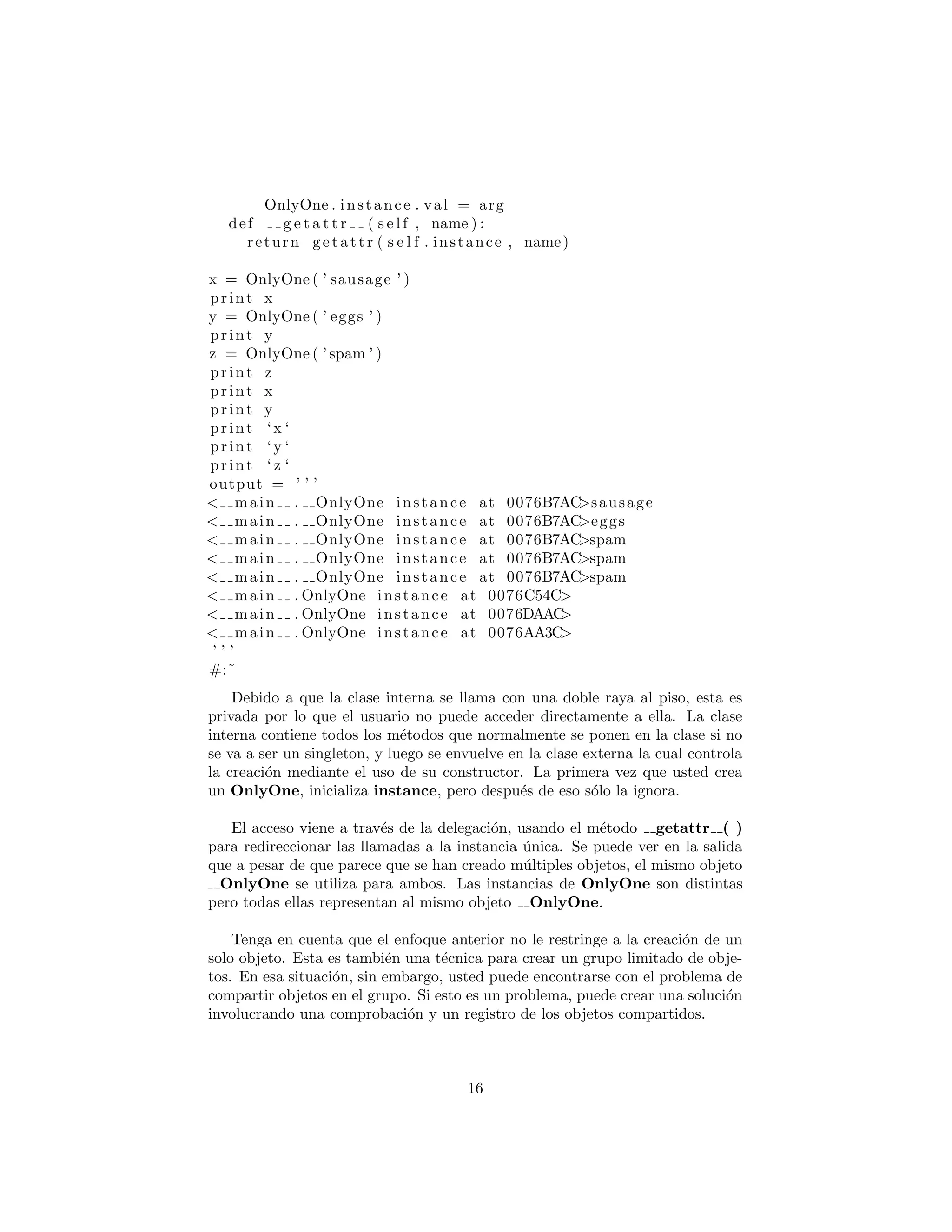 def g e t a t t r ( s e l f , name ) :
return getattr ( s e l f . instance , name)
x = OnlyOne ( ’ sausage ’ )
print x
y = OnlyOne ( ’ eggs ’ )
print y
z = OnlyOne ( ’ spam ’ )
print z
print x
print y
print ‘x ‘
print ‘y ‘
print ‘ z ‘
output = ’ ’ ’
< main . OnlyOne instance at 0076B7AC>sausage
< main . OnlyOne instance at 0076B7AC>eggs
< main . OnlyOne instance at 0076B7AC>spam
< main . OnlyOne instance at 0076B7AC>spam
< main . OnlyOne instance at 0076B7AC>spam
< main . OnlyOne instance at 0076C54C>
< main . OnlyOne instance at 0076DAAC>
< main . OnlyOne instance at 0076AA3C>
’ ’ ’
#:˜
Debido a que la clase interna se llama con una doble raya al piso, esta es
privada por lo que el usuario no puede acceder directamente a ella. La clase
interna contiene todos los m´etodos que normalmente se ponen en la clase si no
se va a ser un singleton, y luego se envuelve en la clase externa la cual controla
la creaci´on mediante el uso de su constructor. La primera vez que usted crea
un OnlyOne, inicializa instance, pero despu´es de eso s´olo la ignora.
El acceso viene a trav´es de la delegaci´on, usando el m´etodo getattr ( )
para redireccionar las llamadas a la instancia ´unica. Se puede ver en la salida
que a pesar de que parece que se han creado m´ultiples objetos, el mismo objeto
OnlyOne se utiliza para ambos. Las instancias de OnlyOne son distintas
pero todas ellas representan al mismo objeto OnlyOne.
Tenga en cuenta que el enfoque anterior no le restringe a la creaci´on de un
solo objeto. Esta es tambi´en una t´ecnica para crear un grupo limitado de obje-
tos. En esa situaci´on, sin embargo, usted puede encontrarse con el problema de
compartir objetos en el grupo. Si esto es un problema, puede crear una soluci´on
involucrando una comprobaci´on y un registro de los objetos compartidos.
16
 