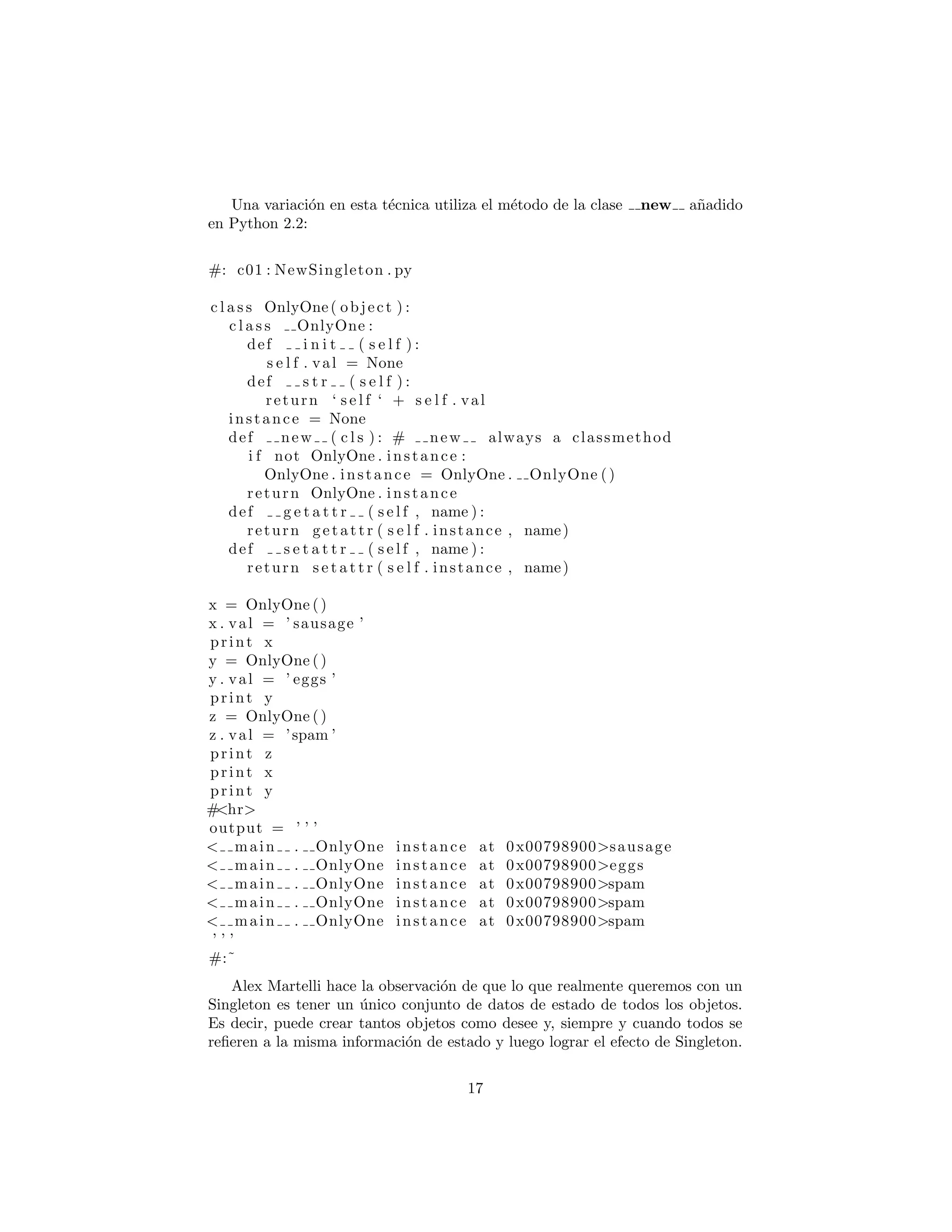 Una variaci´on en esta t´ecnica utiliza el m´etodo de la clase new a˜nadido
en Python 2.2:
#: c01 : NewSingleton . py
c l a s s OnlyOne( object ) :
c l a s s OnlyOne :
def i n i t ( s e l f ) :
s e l f . val = None
def s t r ( s e l f ) :
return ‘ s e l f ‘ + s e l f . val
instance = None
def new ( c l s ) : # new always a classmethod
i f not OnlyOne . instance :
OnlyOne . instance = OnlyOne . OnlyOne ()
return OnlyOne . instance
def g e t a t t r ( s e l f , name ) :
return getattr ( s e l f . instance , name)
def s e t a t t r ( s e l f , name ) :
return s e t a t t r ( s e l f . instance , name)
x = OnlyOne ()
x . val = ’ sausage ’
print x
y = OnlyOne ()
y . val = ’ eggs ’
print y
z = OnlyOne ()
z . val = ’spam ’
print z
print x
print y
#<hr>
output = ’ ’ ’
< main . OnlyOne instance at 0x00798900>sausage
< main . OnlyOne instance at 0x00798900>eggs
< main . OnlyOne instance at 0x00798900>spam
< main . OnlyOne instance at 0x00798900>spam
< main . OnlyOne instance at 0x00798900>spam
’ ’ ’
#:˜
Alex Martelli hace la observaci´on de que lo que realmente queremos con un
Singleton es tener un ´unico conjunto de datos de estado de todos los objetos.
Es decir, puede crear tantos objetos como desee y, siempre y cuando todos se
reﬁeren a la misma informaci´on de estado y luego lograr el efecto de Singleton.
17
 
