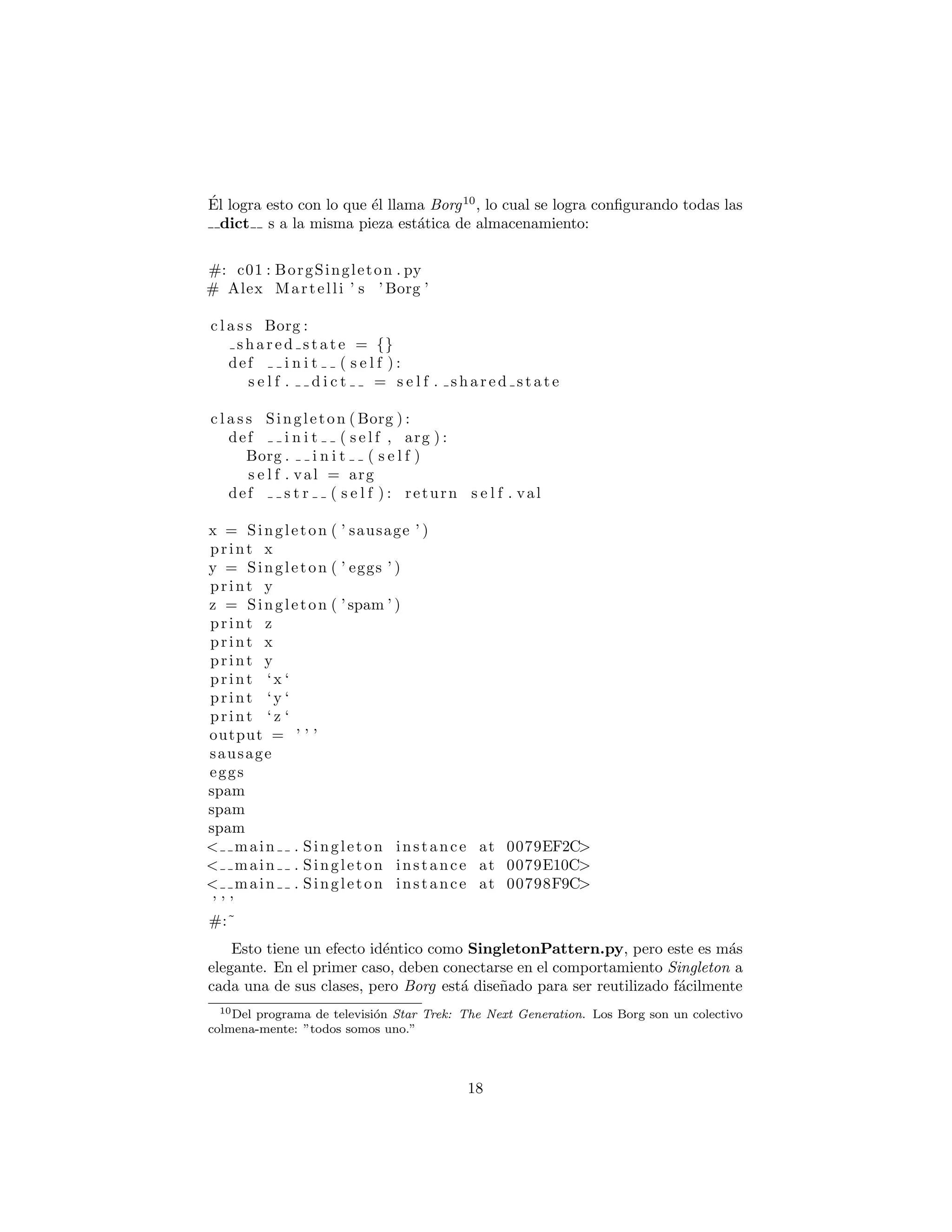 ´El logra esto con lo que ´el llama Borg10
, lo cual se logra conﬁgurando todas las
dict s a la misma pieza est´atica de almacenamiento:
#: c01 : BorgSingleton . py
# Alex Martelli ’ s ’ Borg ’
c l a s s Borg :
s h a r e d s t a t e = {}
def i n i t ( s e l f ) :
s e l f . d i c t = s e l f . s h a r e d s t a t e
c l a s s Singleton ( Borg ) :
def i n i t ( s e l f , arg ) :
Borg . i n i t ( s e l f )
s e l f . val = arg
def s t r ( s e l f ) : return s e l f . val
x = Singleton ( ’ sausage ’ )
print x
y = Singleton ( ’ eggs ’ )
print y
z = Singleton ( ’ spam ’ )
print z
print x
print y
print ‘x ‘
print ‘y ‘
print ‘ z ‘
output = ’ ’ ’
sausage
eggs
spam
spam
spam
< main . Singleton instance at 0079EF2C>
< main . Singleton instance at 0079E10C>
< main . Singleton instance at 00798F9C>
’ ’ ’
#:˜
Esto tiene un efecto id´entico como SingletonPattern.py, pero este es m´as
elegante. En el primer caso, deben conectarse en el comportamiento Singleton a
cada una de sus clases, pero Borg est´a dise˜nado para ser reutilizado f´acilmente
10Del programa de televisi´on Star Trek: The Next Generation. Los Borg son un colectivo
colmena-mente: ”todos somos uno.”
18
 