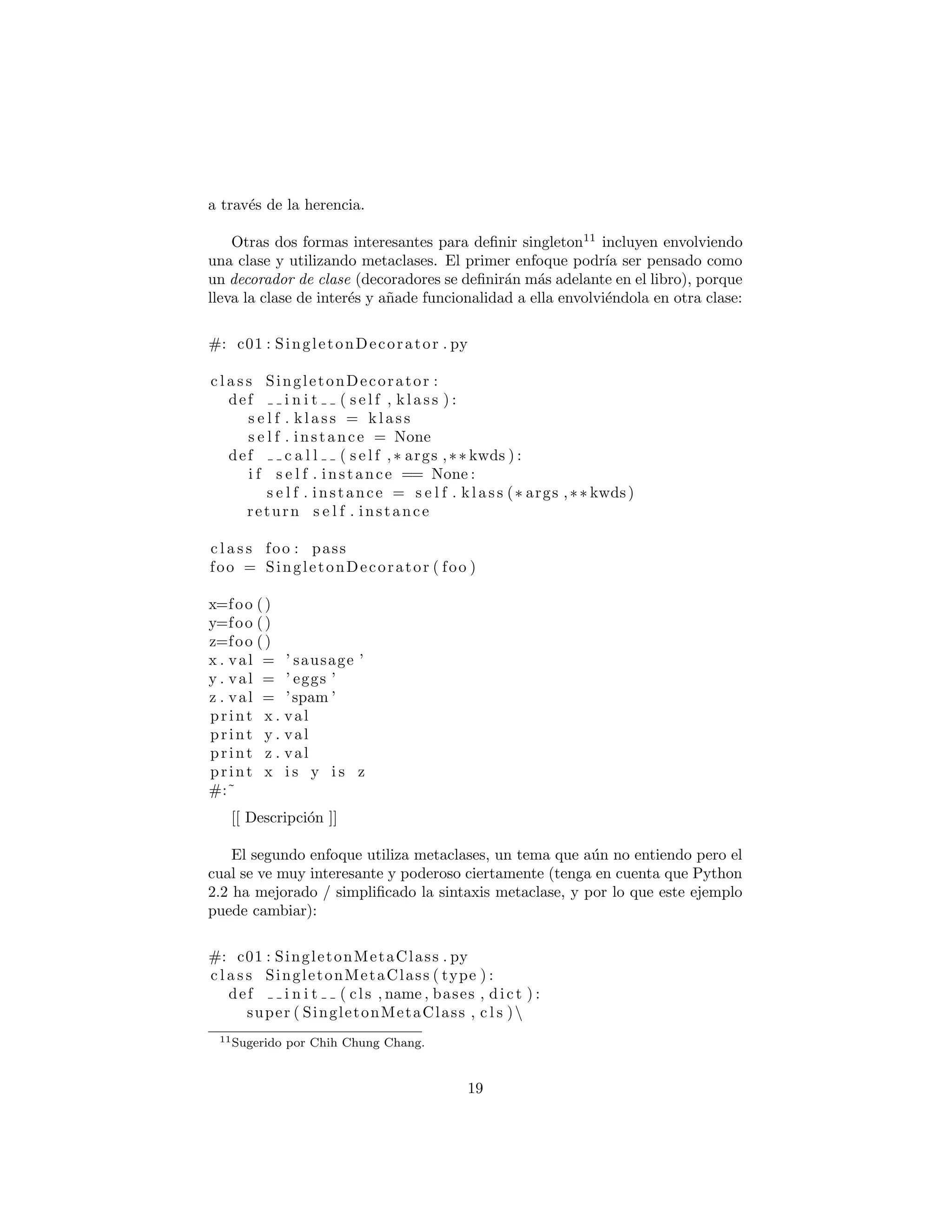 a trav´es de la herencia.
Otras dos formas interesantes para deﬁnir singleton11
incluyen envolviendo
una clase y utilizando metaclases. El primer enfoque podr´ıa ser pensado como
un decorador de clase (decoradores se deﬁnir´an m´as adelante en el libro), porque
lleva la clase de inter´es y a˜nade funcionalidad a ella envolvi´endola en otra clase:
#: c01 : SingletonDecorator . py
c l a s s SingletonDecorator :
def i n i t ( s e l f , kl a s s ) :
s e l f . k l a s s = k l a s s
s e l f . instance = None
def c a l l ( s e l f ,∗ args ,∗∗ kwds ) :
i f s e l f . instance == None :
s e l f . instance = s e l f . k la s s (∗ args ,∗∗ kwds)
return s e l f . instance
c l a s s foo : pass
foo = SingletonDecorator ( foo )
x=foo ()
y=foo ()
z=foo ()
x . val = ’ sausage ’
y . val = ’ eggs ’
z . val = ’spam ’
print x . val
print y . val
print z . val
print x i s y i s z
#:˜
El segundo enfoque utiliza metaclases, un tema que a´un no entiendo pero el
cual se ve muy interesante y poderoso ciertamente (tenga en cuenta que Python
2.2 ha mejorado / simpliﬁcado la sintaxis metaclase, y por lo que este ejemplo
puede cambiar):
#: c01 : SingletonMetaClass . py
c l a s s SingletonMetaClass ( type ) :
def i n i t ( cls , name , bases , dict ) :
super ( SingletonMetaClass , c l s )
. i n i t (name , bases , dict )
original new = c l s . new
11Sugerido por Chih Chung Chang.
19
 