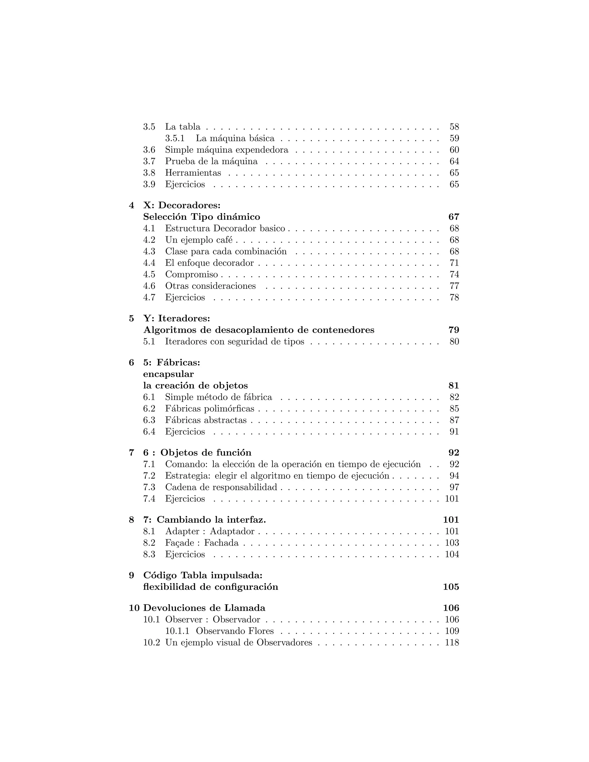 La tabla . . . . . . . . . . . . . . . . . . . . . . . . . . . . . . . . 58
La m´aquina b´asica . . . . . . . . . . . . . . . . . . . . . . . . . . 59
Simple m´aquina expendedora . . . . . . . . . . . . . . . . . . . . 60
Prueba de la m´aquina . . . . . . . . . . . . . . . . . . . . . . . . 64
Herramientas . . . . . . . . . . . . . . . . . . . . . . . . . . . . . . . . 65
Ejercicios . . . . . . . . . . . . . . . . . . . . . . . . . . . . . . . . . . 65
X: Decoradores:
Selecci´on de tipo din´amico 68
Estructura Decorador b´asico . . . . . . . . . . . . . . . . . . . . . . . 69
Un ejemplo caf´e . . . . . . . . . . . . . . . . . . . . . . . . . . . . . . . 69
Clase para cada combinaci´on . . . . . . . . . . . . . . . . . . . . . . . 69
El enfoque decorador . . . . . . . . . . . . . . . . . . . . . . . . . . . . 72
Compromiso . . . . . . . . . . . . . . . . . . . . . . . . . . . . . . . . 75
Otras consideraciones . . . . . . . . . . . . . . . . . . . . . . . . . . . 78
Ejercicios . . . . . . . . . . . . . . . . . . . . . . . . . . . . . . . . . . 79
Y: Iteradores:
Algoritmos de desacoplamiento de contenedores 80
Iteradores Type-safe . . . . . . . . . . . . . . . . . . . . . . . . . . . . 81
5: F´abricas:
encapsular
la creaci´on de objetos 83
Simple m´etodo de f´abrica . . . . . . . . . . . . . . . . . . . . . . . . . 83
F´abricas polim´orﬁcas . . . . . . . . . . . . . . . . . . . . . . . . . . . . 86
F´abricas abstractas . . . . . . . . . . . . . . . . . . . . . . . . . . . . . 88
Ejercicios . . . . . . . . . . . . . . . . . . . . . . . . . . . . . . . . . . 92
6 : Funci´on de los objetos 94
Command: la elecci´on de la operaci´on en tiempo de ejecuci´on . . . . . 94
Strategy: elegir el algoritmo en tiempo de ejecuci´on . . . . . . . . . . 96
Chain of Responsibility (Cadena de responsabilidad) . . . . . . . . . . 99
Ejercicios . . . . . . . . . . . . . . . . . . . . . . . . . . . . . . . . . . 102
7: Cambiando la interfaz 104
Adapter (Adaptador) . . . . . . . . . . . . . . . . . . . . . . . . . . . 104
Fa¸cade (Fachada) . . . . . . . . . . . . . . . . . . . . . . . . . . . . . . 106
Ejercicios . . . . . . . . . . . . . . . . . . . . . . . . . . . . . . . . . . 107
8: C´odigo de la tabla dirigido:
ﬂexibilidad de conﬁguraci´on 108
C´odigo de la tabla dirigido por el uso de clases internas an´onimas . . . 108
 