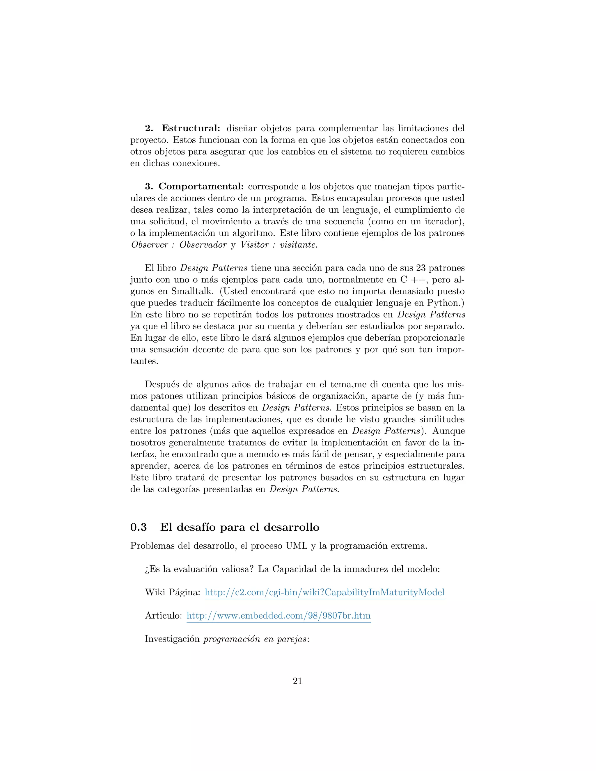 en dichas conexiones.
3. Comportamental: corresponde a los objetos que manejan tipos partic-
ulares de acciones dentro de un programa. Estos encapsulan procesos que usted
desea realizar, tales como la interpretaci´on de un lenguaje, el cumplimiento de
una solicitud, el movimiento a trav´es de una secuencia (como en un iterador),
o la implementaci´on un algoritmo. Este libro contiene ejemplos de los patrones
Observer : Observador y Visitor : visitante.
El libro Design Patterns tiene una secci´on para cada uno de sus 23 patrones
junto con uno o m´as ejemplos para cada uno, normalmente en C ++, pero al-
gunos en Smalltalk. (Usted encontrar´a que esto no importa demasiado puesto
que puedes traducir f´acilmente los conceptos de cualquier lenguaje en Python.)
En este libro no se repetir´an todos los patrones mostrados en Design Patterns
ya que el libro se destaca por su cuenta y deber´ıan ser estudiados por separado.
En lugar de ello, este libro le dar´a algunos ejemplos que deber´ıan proporcionarle
una sensaci´on decente de para que son los patrones y por qu´e son tan impor-
tantes.
Despu´es de algunos a˜nos de trabajar en el tema,me di cuenta que los mis-
mos patones utilizan principios b´asicos de organizaci´on, aparte de (y m´as fun-
damental que) los descritos en Design Patterns. Estos principios se basan en la
estructura de las implementaciones, que es donde he visto grandes similitudes
entre los patrones (m´as que aquellos expresados en Design Patterns). Aunque
nosotros generalmente tratamos de evitar la implementaci´on en favor de la in-
terfaz, he encontrado que a menudo es m´as f´acil de pensar, y especialmente para
aprender, acerca de los patrones en t´erminos de estos principios estructurales.
Este libro tratar´a de presentar los patrones basados en su estructura en lugar
de las categor´ıas presentadas en Design Patterns.
El desaf´ıo para el desarrollo
Problemas del desarrollo, el proceso UML y la programaci´on extrema.
¿Es la evaluaci´on valiosa? La Capacidad de la inmadurez del modelo:
Wiki P´agina: http://c2.com/cgi-bin/wiki?CapabilityImMaturityModel
Articulo: http://www.embedded.com/98/9807br.htm
Investigaci´on programaci´on en parejas:
http://collaboration.csc.ncsu.edu/laurie/
21
 