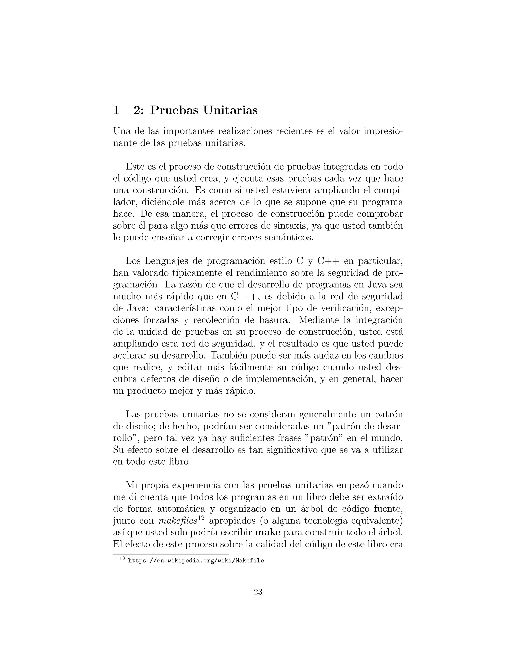 2: Pruebas Unitarias
Una de las importantes realizaciones recientes es el valor impresio-
nante de las pruebas unitarias.
Este es el proceso de construcci´on de pruebas integradas en todo
el c´odigo que usted crea, y ejecuta esas pruebas cada vez que hace
una construcci´on. Es como si usted estuviera ampliando el compi-
lador, dici´endole m´as acerca de lo que se supone que su programa
hace. De esa manera, el proceso de construcci´on puede comprobar
sobre ´el para algo m´as que errores de sintaxis, ya que usted tambi´en
le puede ense˜nar a corregir errores sem´anticos.
Los Lenguajes de programaci´on estilo C y C++ en particular,
han valorado t´ıpicamente el rendimiento sobre la seguridad de pro-
gramaci´on. La raz´on de que el desarrollo de programas en Java sea
mucho m´as r´apido que en C ++, es debido a la red de seguridad
de Java: caracter´ısticas como el mejor tipo de veriﬁcaci´on, excep-
ciones forzadas y recolecci´on de basura. Mediante la integraci´on
de la unidad de pruebas en su proceso de construcci´on, usted est´a
ampliando esta red de seguridad, y el resultado es que usted puede
acelerar su desarrollo. Tambi´en puede ser m´as audaz en los cambios
que realice, y editar m´as f´acilmente su c´odigo cuando usted des-
cubra defectos de dise˜no o de implementaci´on, y en general, hacer
un producto mejor y m´as r´apido.
Las pruebas unitarias no se consideran generalmente un patr´on
de dise˜no; de hecho, podr´ıan ser consideradas un ”patr´on de desar-
rollo”, pero tal vez ya hay suﬁcientes frases ”patr´on” en el mundo.
Su efecto sobre el desarrollo es tan signiﬁcativo que se va a utilizar
en todo este libro.
Mi propia experiencia con las pruebas unitarias empez´o cuando
me di cuenta que todos los programas en un libro debe ser extra´ıdo
de forma autom´atica y organizado en un ´arbol de c´odigo fuente,
junto con makeﬁles12
apropiados (o alguna tecnolog´ıa equivalente)
as´ı que usted solo podr´ıa escribir make para construir todo el ´arbol.
El efecto de este proceso sobre la calidad del c´odigo de este libro era
12 https://en.wikipedia.org/wiki/Makefile
23
 