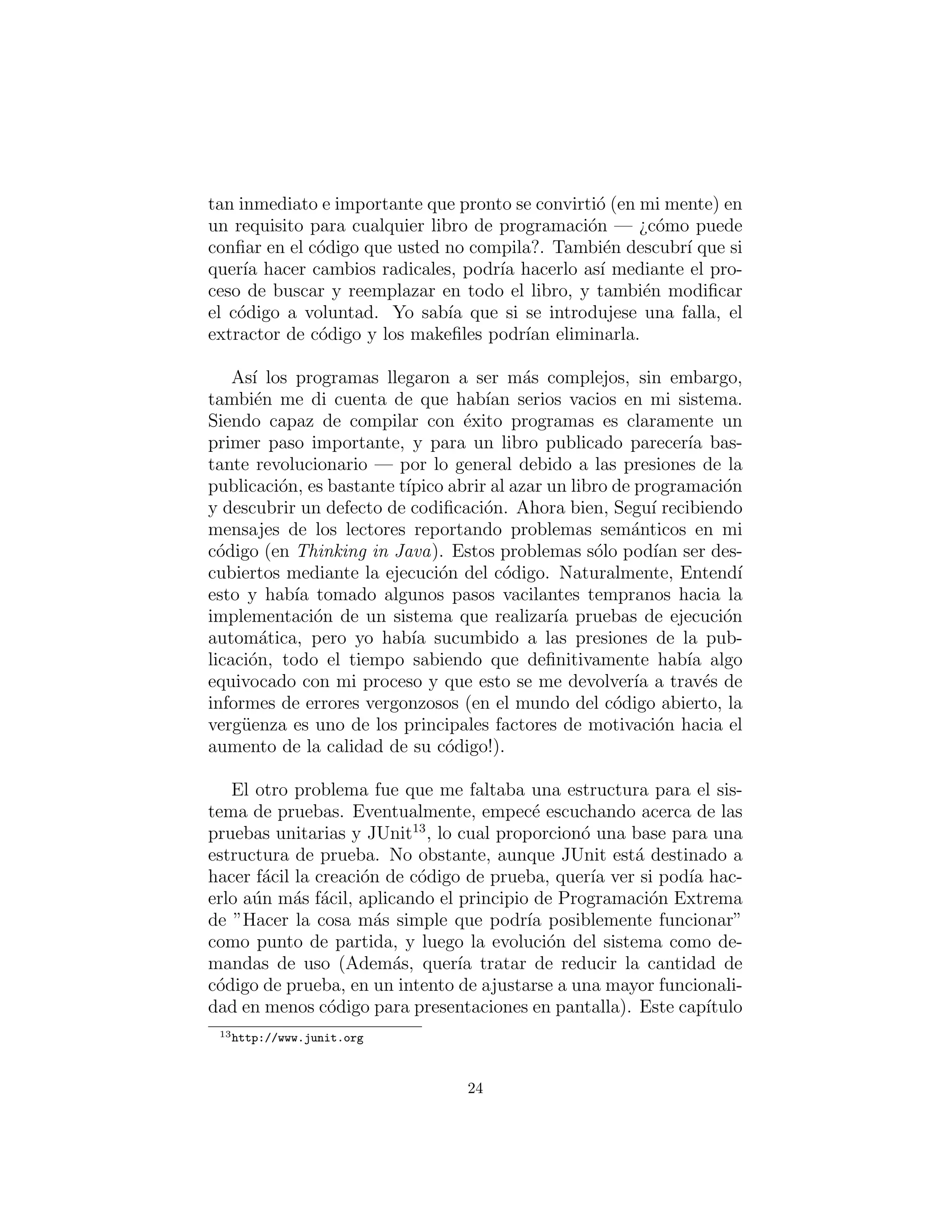 tan inmediato e importante que pronto se convirti´o (en mi mente) en
un requisito para cualquier libro de programaci´on — ¿c´omo puede
conﬁar en el c´odigo que usted no compila?. Tambi´en descubr´ı que si
quer´ıa hacer cambios radicales, podr´ıa hacerlo as´ı mediante el pro-
ceso de buscar y reemplazar en todo el libro, y tambi´en modiﬁcar
el c´odigo a voluntad. Yo sab´ıa que si se introdujese una falla, el
extractor de c´odigo y los makeﬁles podr´ıan eliminarla.
As´ı los programas llegaron a ser m´as complejos, sin embargo,
tambi´en me di cuenta de que hab´ıan serios vacios en mi sistema.
Siendo capaz de compilar con ´exito programas es claramente un
primer paso importante, y para un libro publicado parecer´ıa bas-
tante revolucionario — por lo general debido a las presiones de la
publicaci´on, es bastante t´ıpico abrir al azar un libro de programaci´on
y descubrir un defecto de codiﬁcaci´on. Ahora bien, Segu´ı recibiendo
mensajes de los lectores reportando problemas sem´anticos en mi
c´odigo (en Thinking in Java). Estos problemas s´olo pod´ıan ser des-
cubiertos mediante la ejecuci´on del c´odigo. Naturalmente, Entend´ı
esto y hab´ıa tomado algunos pasos vacilantes tempranos hacia la
implementaci´on de un sistema que realizar´ıa pruebas de ejecuci´on
autom´atica, pero yo hab´ıa sucumbido a las presiones de la pub-
licaci´on, todo el tiempo sabiendo que deﬁnitivamente hab´ıa algo
equivocado con mi proceso y que esto se me devolver´ıa a trav´es de
informes de errores vergonzosos (en el mundo del c´odigo abierto, la
verg¨uenza es uno de los principales factores de motivaci´on hacia el
aumento de la calidad de su c´odigo!).
El otro problema fue que me faltaba una estructura para el sis-
tema de pruebas. Eventualmente, empec´e escuchando acerca de las
pruebas unitarias y JUnit13
, lo cual proporcion´o una base para una
estructura de prueba. No obstante, aunque JUnit est´a destinado a
hacer f´acil la creaci´on de c´odigo de prueba, quer´ıa ver si pod´ıa hac-
erlo a´un m´as f´acil, aplicando el principio de Programaci´on Extrema
de ”Hacer la cosa m´as simple que podr´ıa posiblemente funcionar”
como punto de partida, y luego la evoluci´on del sistema como de-
mandas de uso (Adem´as, quer´ıa tratar de reducir la cantidad de
c´odigo de prueba, en un intento de ajustarse a una mayor funcionali-
dad en menos c´odigo para presentaciones en pantalla). Este cap´ıtulo
13http://www.junit.org
24
 