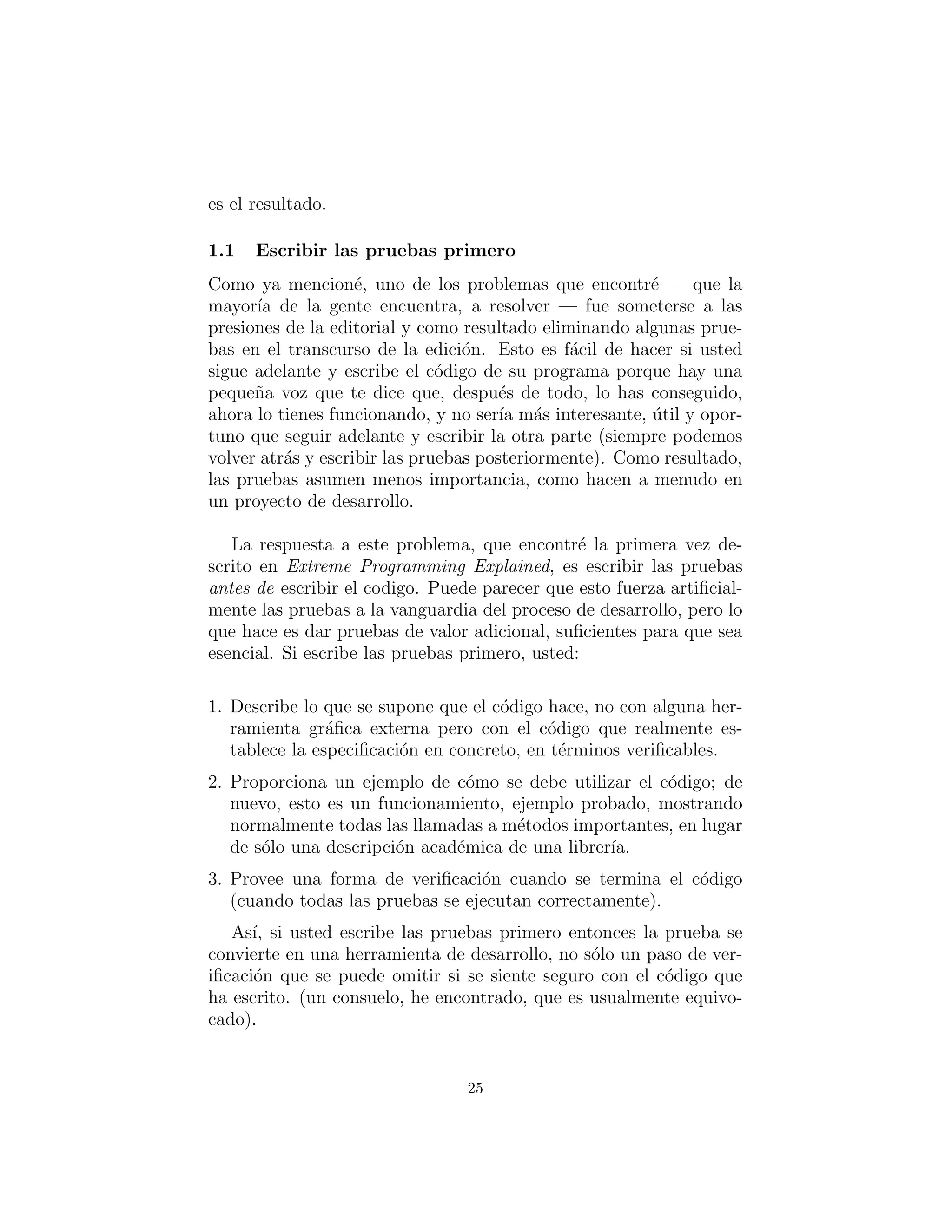 es el resultado.
Escribir las pruebas primero
Como ya mencion´e, uno de los problemas que encontr´e — que la
mayor´ıa de la gente encuentra, a resolver — fue someterse a las
presiones de la editorial y como resultado eliminando algunas prue-
bas en el transcurso de la edici´on. Esto es f´acil de hacer si usted
sigue adelante y escribe el c´odigo de su programa porque hay una
peque˜na voz que te dice que, despu´es de todo, lo has conseguido,
ahora lo tienes funcionando, y no ser´ıa m´as interesante, ´util y opor-
tuno que seguir adelante y escribir la otra parte (siempre podemos
volver atr´as y escribir las pruebas posteriormente). Como resultado,
las pruebas asumen menos importancia, como hacen a menudo en
un proyecto de desarrollo.
La respuesta a este problema, que encontr´e la primera vez de-
scrito en Extreme Programming Explained, es escribir las pruebas
antes de escribir el codigo. Puede parecer que esto fuerza artiﬁcial-
mente las pruebas a la vanguardia del proceso de desarrollo, pero lo
que hace es dar pruebas de valor adicional, suﬁcientes para que sea
esencial. Si escribe las pruebas primero, usted:
1. Describe lo que se supone que el c´odigo hace, no con alguna her-
ramienta gr´aﬁca externa pero con el c´odigo que realmente es-
tablece la especiﬁcaci´on en concreto, en t´erminos veriﬁcables.
2. Proporciona un ejemplo de c´omo se debe utilizar el c´odigo; de
nuevo, esto es un funcionamiento, ejemplo probado, mostrando
normalmente todas las llamadas a m´etodos importantes, en lugar
de s´olo una descripci´on acad´emica de una librer´ıa.
3. Provee una forma de veriﬁcaci´on cuando se termina el c´odigo
(cuando todas las pruebas se ejecutan correctamente).
As´ı, si usted escribe las pruebas primero entonces la prueba se
convierte en una herramienta de desarrollo, no s´olo un paso de ver-
iﬁcaci´on que se puede omitir si se siente seguro con el c´odigo que
ha escrito. (un consuelo, he encontrado, que es usualmente equivo-
cado).
25
 