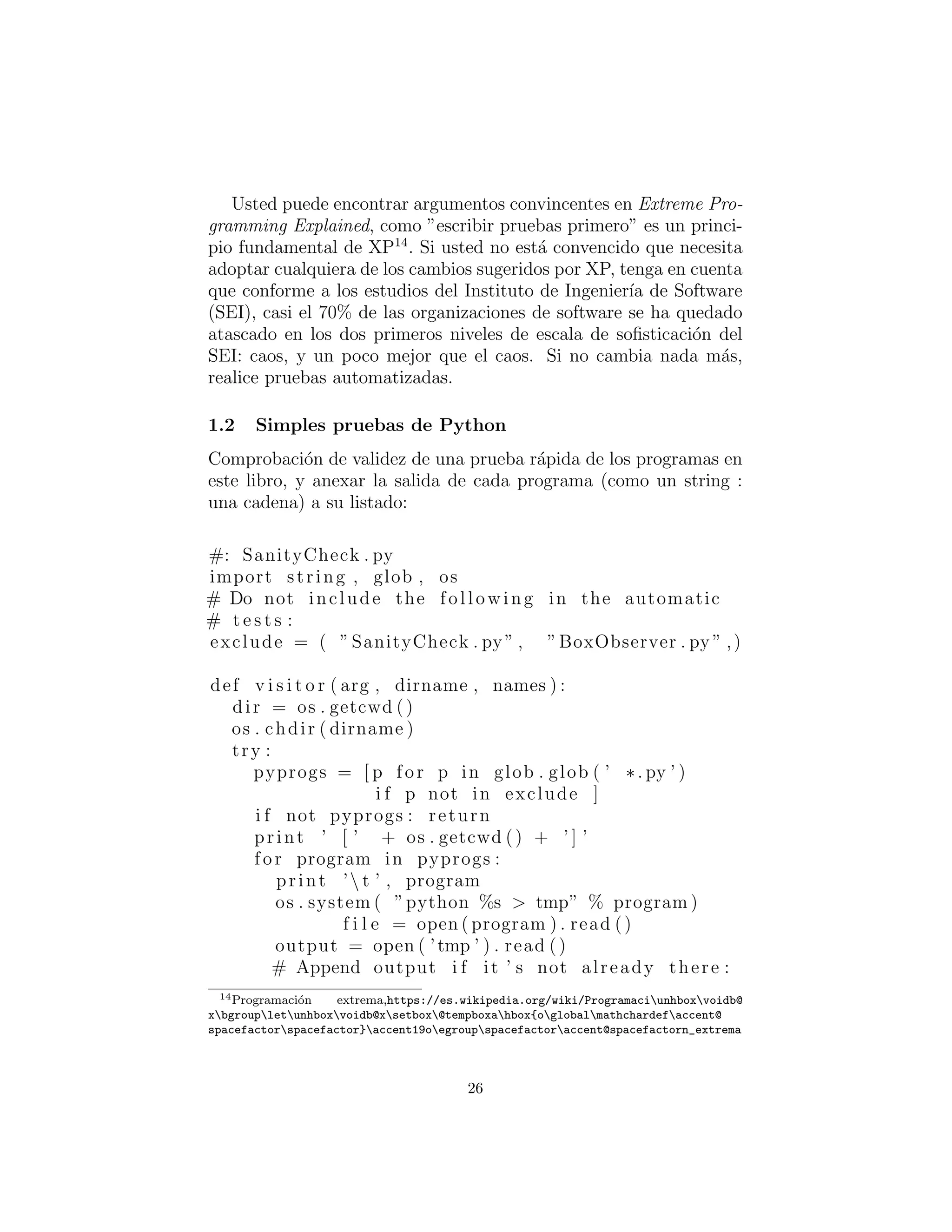 Usted puede encontrar argumentos convincentes en Extreme Pro-
gramming Explained, como ”escribir pruebas primero” es un princi-
pio fundamental de XP14
. Si usted no est´a convencido que necesita
adoptar cualquiera de los cambios sugeridos por XP, tenga en cuenta
que conforme a los estudios del Instituto de Ingenier´ıa de Software
(SEI), casi el 70% de las organizaciones de software se ha quedado
atascado en los dos primeros niveles de escala de soﬁsticaci´on del
SEI: caos, y un poco mejor que el caos. Si no cambia nada m´as,
realice pruebas automatizadas.
Simples pruebas de Python
Comprobaci´on de validez de una prueba r´apida de los programas en
este libro, y anexar la salida de cada programa (como un string :
una cadena) a su listado:
#: SanityCheck . py
import string , glob , os
# Do not include the following in the automatic
# t e s t s :
exclude = ( ”SanityCheck . py” , ”BoxObserver . py ” ,)
def v i s i t o r ( arg , dirname , names ) :
dir = os . getcwd ()
os . chdir ( dirname )
try :
pyprogs = [ p for p in glob . glob ( ’ ∗. py ’ )
i f p not in exclude ]
i f not pyprogs : return
print ’ [ ’ + os . getcwd () + ’ ] ’
for program in pyprogs :
print ’ t ’ , program
os . system ( ”python %s > tmp” % program )
f i l e = open ( program ) . read ()
output = open ( ’tmp ’ ) . read ()
# Append output i f it ’ s not already there :
14Programaci´on extrema,https://es.wikipedia.org/wiki/Programaciunhboxvoidb@
xbgroupletunhboxvoidb@xsetbox@tempboxahbox{oglobalmathchardefaccent@
spacefactorspacefactor}accent19oegroupspacefactoraccent@spacefactorn_extrema
26
 