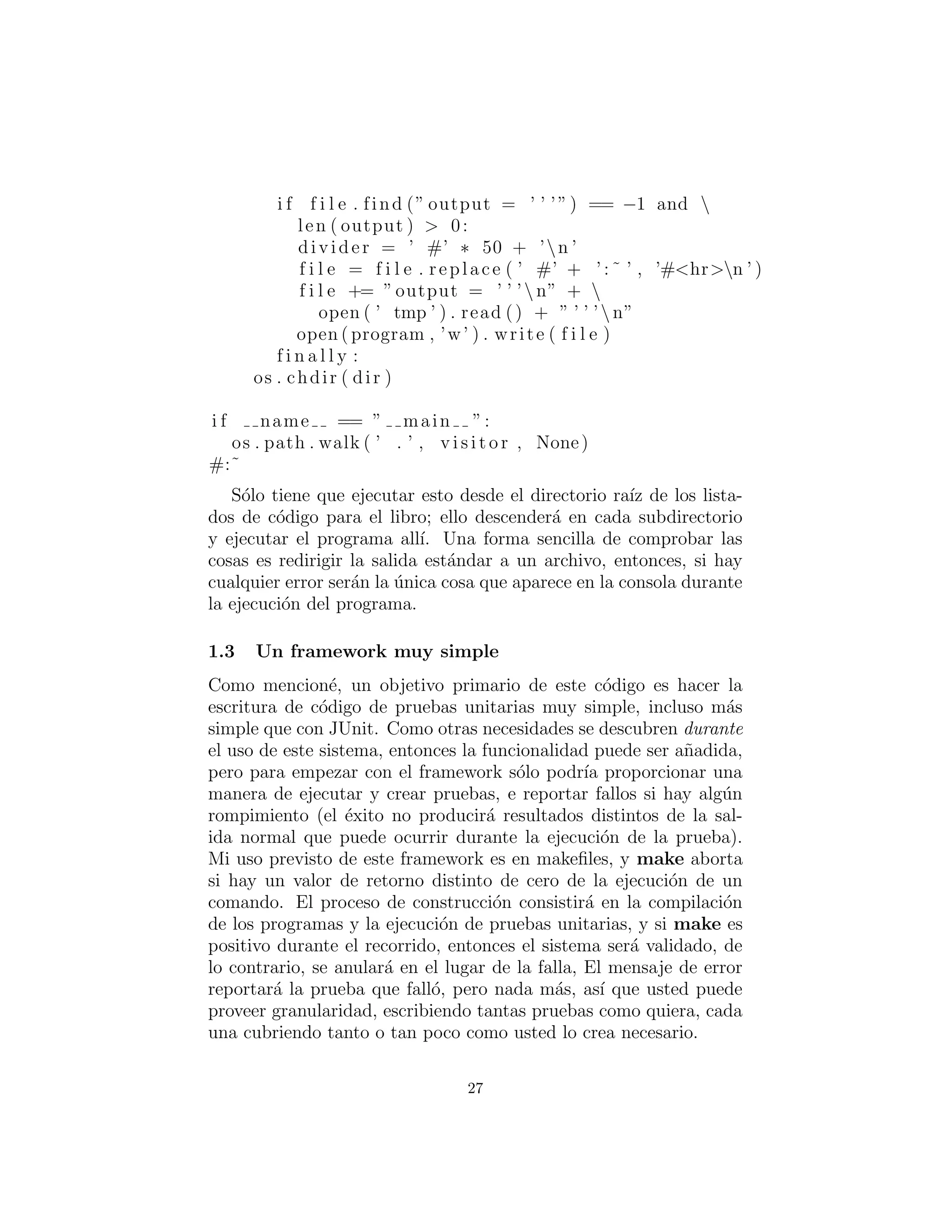 i f f i l e . find (” output = ’ ’ ’”) == −1 and 
len ( output ) > 0:
divider = ’ #’ ∗ 50 + ’n ’
f i l e = f i l e . replace ( ’ #’ + ’ : ˜ ’ , ’#<hr>n ’ )
f i l e += ”output = ’ ’ ’ n” + 
open ( ’ tmp ’ ) . read () + ” ’ ’ ’n”
open ( program , ’w’ ) . write ( f i l e )
f i n a l l y :
os . chdir ( dir )
i f name == ” main ”:
os . path . walk ( ’ . ’ , v i s i t o r , None)
#:˜
S´olo tiene que ejecutar esto desde el directorio ra´ız de los lista-
dos de c´odigo para el libro; ello descender´a en cada subdirectorio
y ejecutar el programa all´ı. Una forma sencilla de comprobar las
cosas es redirigir la salida est´andar a un archivo, entonces, si hay
cualquier error ser´an la ´unica cosa que aparece en la consola durante
la ejecuci´on del programa.
Un framework muy simple
Como mencion´e, un objetivo primario de este c´odigo es hacer la
escritura de c´odigo de pruebas unitarias muy simple, incluso m´as
simple que con JUnit. Como otras necesidades se descubren durante
el uso de este sistema, entonces la funcionalidad puede ser a˜nadida,
pero para empezar con el framework s´olo podr´ıa proporcionar una
manera de ejecutar y crear pruebas, e reportar fallos si hay alg´un
rompimiento (el ´exito no producir´a resultados distintos de la sal-
ida normal que puede ocurrir durante la ejecuci´on de la prueba).
Mi uso previsto de este framework es en makeﬁles, y make aborta
si hay un valor de retorno distinto de cero de la ejecuci´on de un
comando. El proceso de construcci´on consistir´a en la compilaci´on
de los programas y la ejecuci´on de pruebas unitarias, y si make es
positivo durante el recorrido, entonces el sistema ser´a validado, de
lo contrario, se anular´a en el lugar de la falla, El mensaje de error
reportar´a la prueba que fall´o, pero nada m´as, as´ı que usted puede
proveer granularidad, escribiendo tantas pruebas como quiera, cada
una cubriendo tanto o tan poco como usted lo crea necesario.
27
 