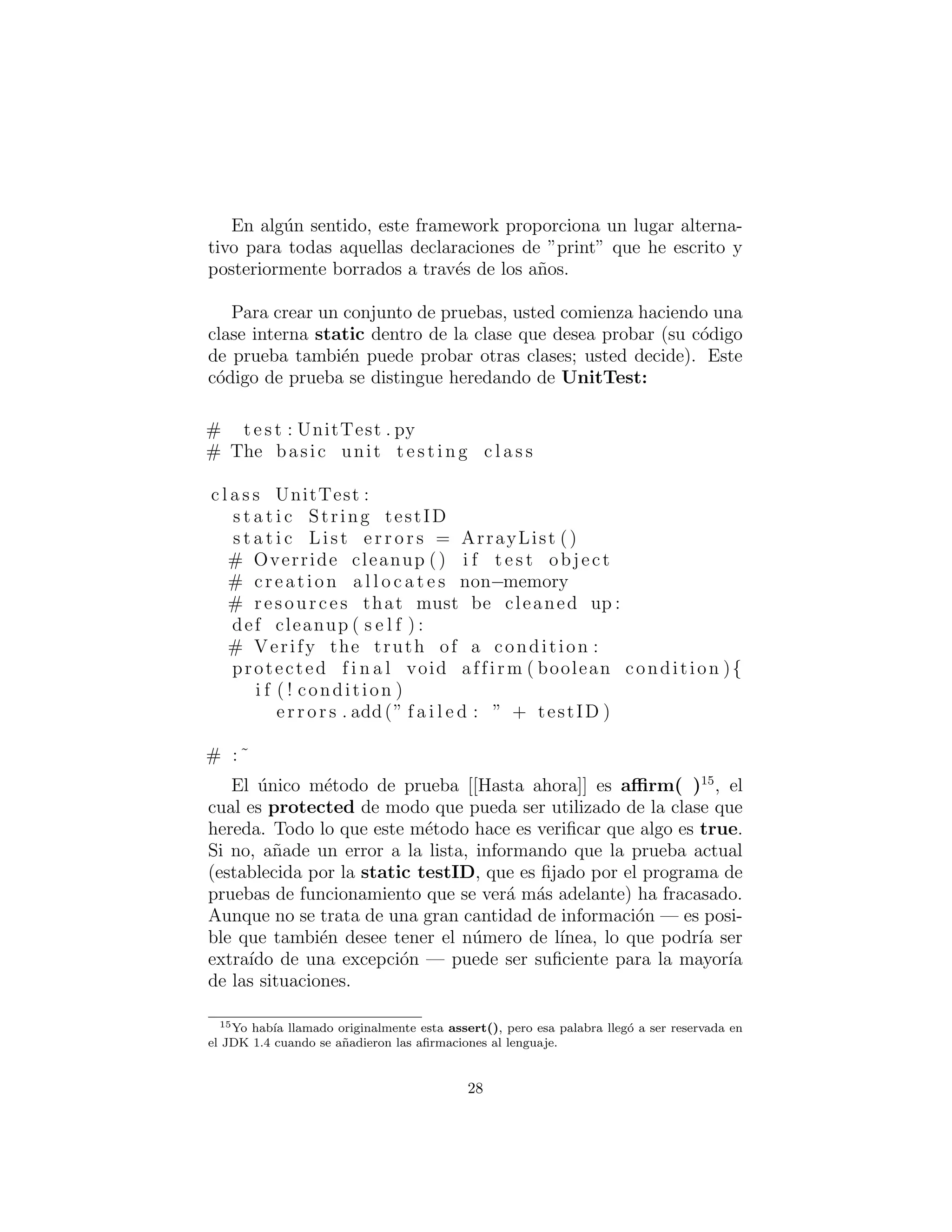 En alg´un sentido, este framework proporciona un lugar alterna-
tivo para todas aquellas declaraciones de ”print” que he escrito y
posteriormente borrados a trav´es de los a˜nos.
Para crear un conjunto de pruebas, usted comienza haciendo una
clase interna static dentro de la clase que desea probar (su c´odigo
de prueba tambi´en puede probar otras clases; usted decide). Este
c´odigo de prueba se distingue heredando de UnitTest:
# t e s t : UnitTest . py
# The basic unit t e s t i n g c l a s s
c l a s s UnitTest :
s t a t i c String testID
s t a t i c List e r r o r s = ArrayList ()
# Override cleanup () i f t e s t object
# creation a l l o c a t e s non−memory
# resources that must be cleaned up :
def cleanup ( s e l f ) :
# Verify the truth of a condition :
protected f i n a l void affirm ( boolean condition ){
i f ( ! condition )
e r r o r s . add(” f a i l e d : ” + testID )
# :˜
El ´unico m´etodo de prueba [[Hasta ahora]] es aﬃrm( )15
, el
cual es protected de modo que pueda ser utilizado de la clase que
hereda. Todo lo que este m´etodo hace es veriﬁcar que algo es true.
Si no, a˜nade un error a la lista, informando que la prueba actual
(establecida por la static testID, que es ﬁjado por el programa de
pruebas de funcionamiento que se ver´a m´as adelante) ha fracasado.
Aunque no se trata de una gran cantidad de informaci´on — es posi-
ble que tambi´en desee tener el n´umero de l´ınea, lo que podr´ıa ser
extra´ıdo de una excepci´on — puede ser suﬁciente para la mayor´ıa
de las situaciones.
15Yo hab´ıa llamado originalmente esta assert(), pero esa palabra lleg´o a ser reservada en
el JDK 1.4 cuando se a˜nadieron las aﬁrmaciones al lenguaje.
28
 