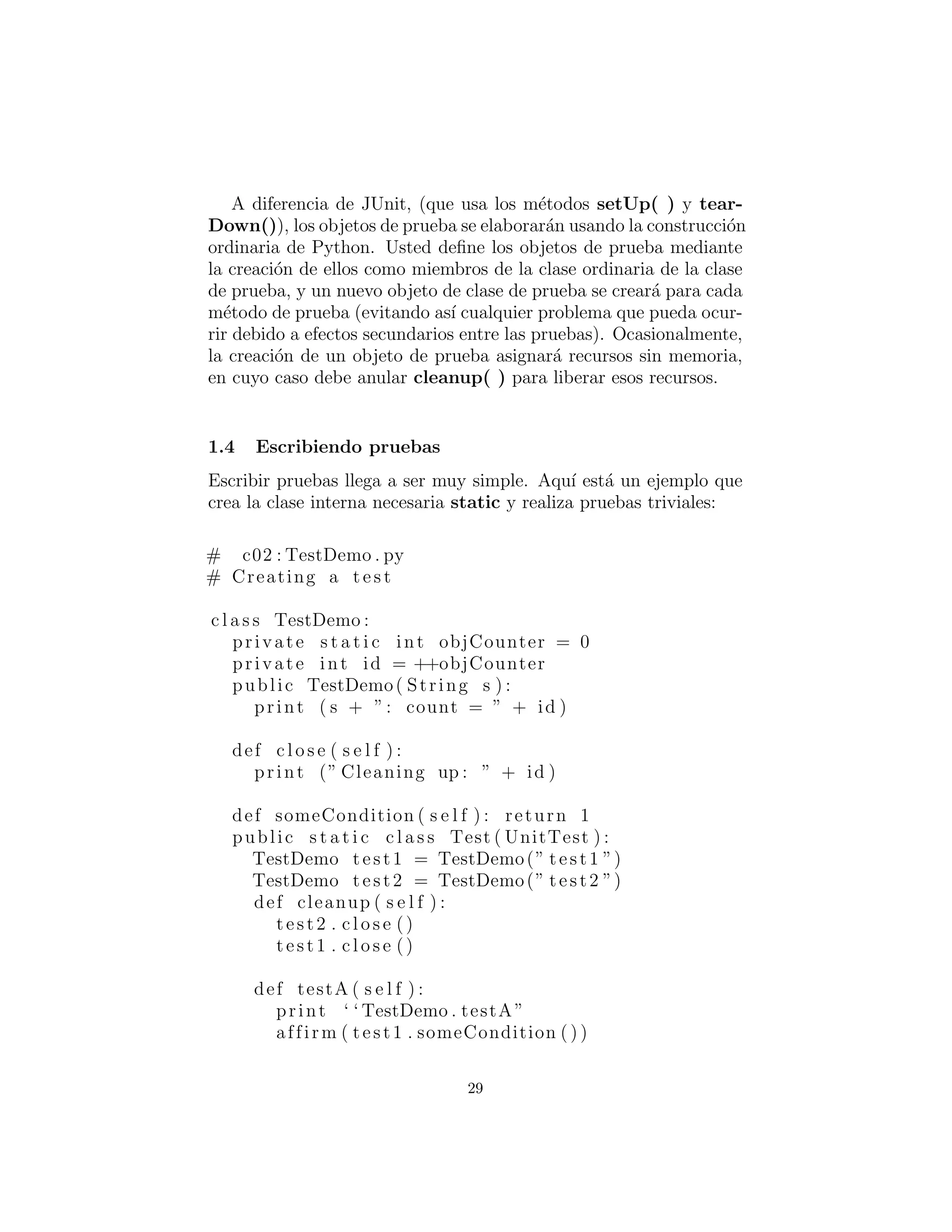 A diferencia de JUnit, (que usa los m´etodos setUp( ) y tear-
Down()), los objetos de prueba se elaborar´an usando la construcci´on
ordinaria de Python. Usted deﬁne los objetos de prueba mediante
la creaci´on de ellos como miembros de la clase ordinaria de la clase
de prueba, y un nuevo objeto de clase de prueba se crear´a para cada
m´etodo de prueba (evitando as´ı cualquier problema que pueda ocur-
rir debido a efectos secundarios entre las pruebas). Ocasionalmente,
la creaci´on de un objeto de prueba asignar´a recursos sin memoria,
en cuyo caso debe anular cleanup( ) para liberar esos recursos.
Escribiendo pruebas
Escribir pruebas llega a ser muy simple. Aqu´ı est´a un ejemplo que
crea la clase interna necesaria static y realiza pruebas triviales:
# c02 : TestDemo . py
# Creating a t e s t
c l a s s TestDemo :
private s t a t i c int objCounter = 0
private int id = ++objCounter
public TestDemo( String s ) :
print ( s + ”: count = ” + id )
def c l o s e ( s e l f ) :
print (” Cleaning up : ” + id )
def someCondition ( s e l f ) : return 1
public s t a t i c c l a s s Test ( UnitTest ) :
TestDemo test1 = TestDemo(” test1 ”)
TestDemo test2 = TestDemo(” test2 ”)
def cleanup ( s e l f ) :
test2 . c l o s e ()
test1 . c l o s e ()
def testA ( s e l f ) :
print ‘ ‘ TestDemo . testA ”
affirm ( test1 . someCondition ( ) )
29
 