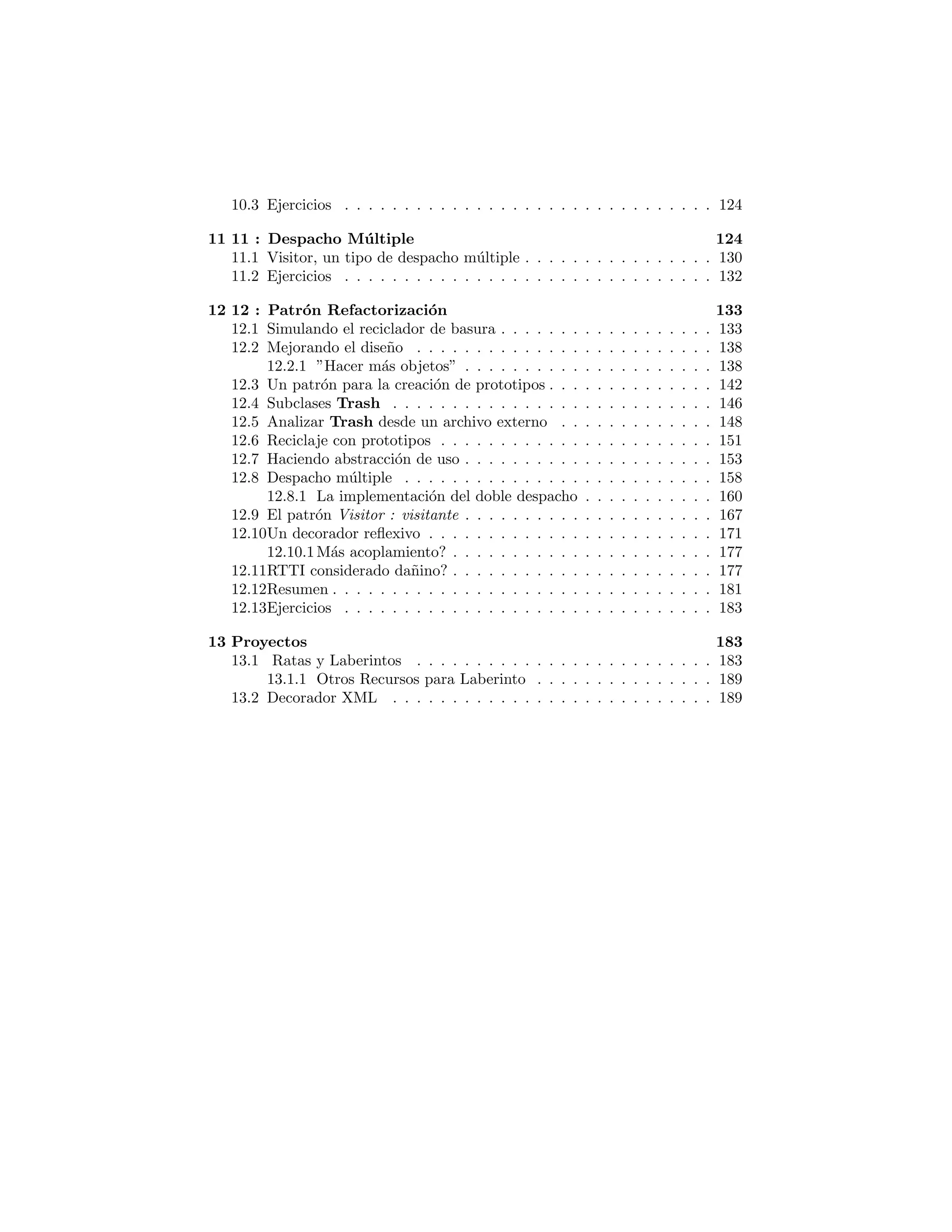 10: Devoluciones de llamados 109
Observer : Observador . . . . . . . . . . . . . . . . . . . . . . . . . . . 109
Observando Flores . . . . . . . . . . . . . . . . . . . . . . . . . . 112
Un ejemplo visual de Observers . . . . . . . . . . . . . . . . . . . . . . 121
Ejercicios . . . . . . . . . . . . . . . . . . . . . . . . . . . . . . . . . . 127
11 : Despacho M´ultiple 128
Visitor, un tipo de despacho m´ultiple . . . . . . . . . . . . . . . . . . . 133
Ejercicios . . . . . . . . . . . . . . . . . . . . . . . . . . . . . . . . . . 135
12 : Patr´on Refactorizaci´on 136
Simulando el reciclador de basura . . . . . . . . . . . . . . . . . . . . . 136
Mejorando el dise˜no . . . . . . . . . . . . . . . . . . . . . . . . . . . . 141
“Hacer m´as objetos” . . . . . . . . . . . . . . . . . . . . . . . . . 141
Un patr´on para la creaci´on de prototipos . . . . . . . . . . . . . . . . 145
Subclases Trash . . . . . . . . . . . . . . . . . . . . . . . . . . . . . . 149
Analizar Trash desde un archivo externo . . . . . . . . . . . . . . . . 151
Reciclaje con prototipos . . . . . . . . . . . . . . . . . . . . . . . . . . 154
Haciendo abstracci´on de uso . . . . . . . . . . . . . . . . . . . . . . . . 156
Despacho m´ultiple . . . . . . . . . . . . . . . . . . . . . . . . . . . . . 161
La implementaci´on del doble despacho . . . . . . . . . . . . . . . 163
El patr´on Visitor (Visitante) . . . . . . . . . . . . . . . . . . . . . . . 170
Un decorador reﬂexivo . . . . . . . . . . . . . . . . . . . . . . . . . . . 174
¿M´as acoplamiento? . . . . . . . . . . . . . . . . . . . . . . . . . 180
¿RTTI considerado da˜nino? . . . . . . . . . . . . . . . . . . . . . . . . 180
Resumen . . . . . . . . . . . . . . . . . . . . . . . . . . . . . . . . . . 184
Ejercicios . . . . . . . . . . . . . . . . . . . . . . . . . . . . . . . . . . 186
13 : Proyectos 187
Ratas y Laberintos . . . . . . . . . . . . . . . . . . . . . . . . . . . . . 187
Otros Recursos para Laberinto . . . . . . . . . . . . . . . . . . . 192
Decorador XML . . . . . . . . . . . . . . . . . . . . . . . . . . . 193
 