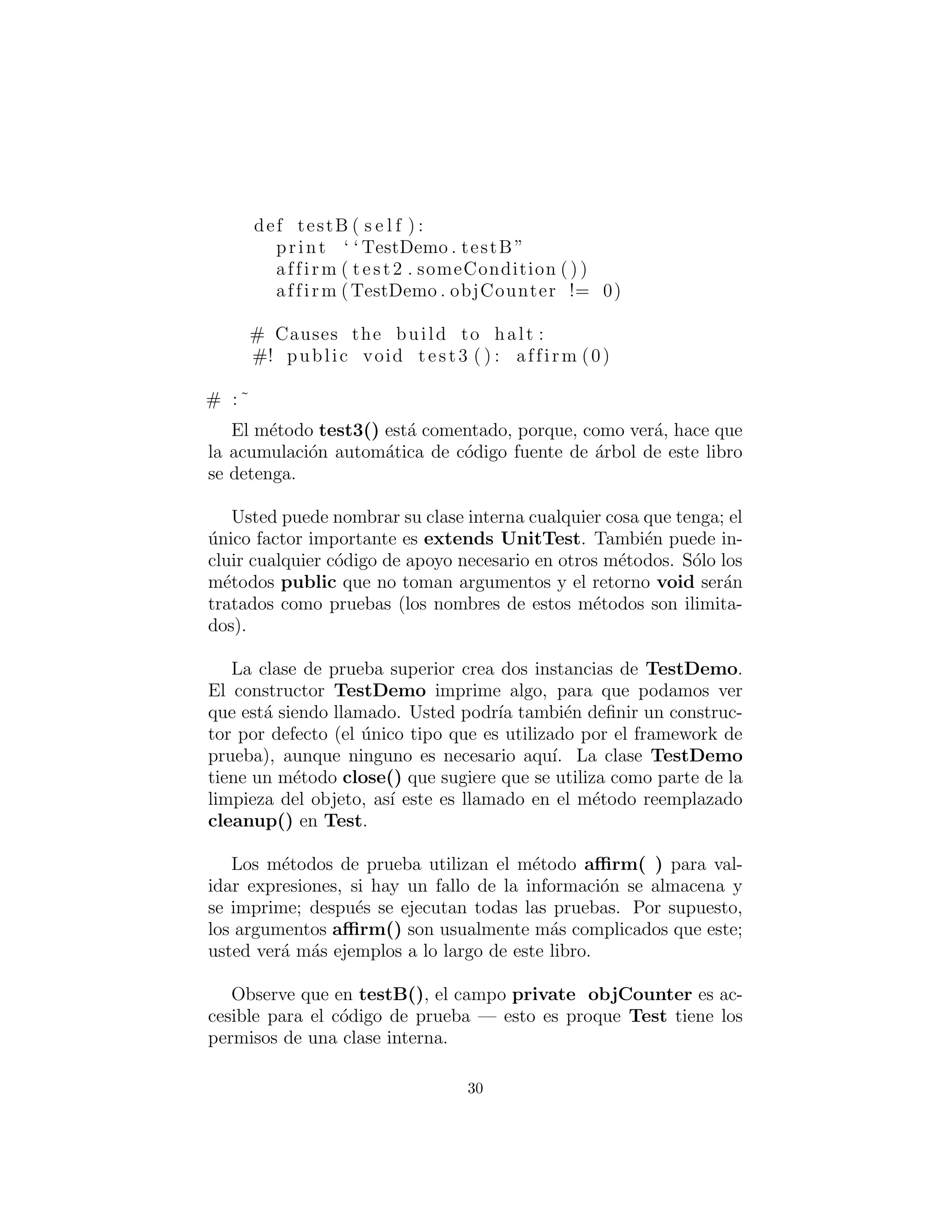 def testB ( s e l f ) :
print ‘ ‘ TestDemo . testB ”
affirm ( test2 . someCondition ( ) )
affirm (TestDemo . objCounter != 0)
# Causes the build to halt :
#! public void test3 ( ) : affirm (0)
# :˜
El m´etodo test3() est´a comentado, porque, como ver´a, hace que
la acumulaci´on autom´atica de c´odigo fuente de ´arbol de este libro
se detenga.
Usted puede nombrar su clase interna cualquier cosa que tenga; el
´unico factor importante es extends UnitTest. Tambi´en puede in-
cluir cualquier c´odigo de apoyo necesario en otros m´etodos. S´olo los
m´etodos public que no toman argumentos y el retorno void ser´an
tratados como pruebas (los nombres de estos m´etodos son ilimita-
dos).
La clase de prueba superior crea dos instancias de TestDemo.
El constructor TestDemo imprime algo, para que podamos ver
que est´a siendo llamado. Usted podr´ıa tambi´en deﬁnir un construc-
tor por defecto (el ´unico tipo que es utilizado por el framework de
prueba), aunque ninguno es necesario aqu´ı. La clase TestDemo
tiene un m´etodo close() que sugiere que se utiliza como parte de la
limpieza del objeto, as´ı este es llamado en el m´etodo reemplazado
cleanup() en Test.
Los m´etodos de prueba utilizan el m´etodo aﬃrm( ) para val-
idar expresiones, si hay un fallo de la informaci´on se almacena y
se imprime; despu´es se ejecutan todas las pruebas. Por supuesto,
los argumentos aﬃrm() son usualmente m´as complicados que este;
usted ver´a m´as ejemplos a lo largo de este libro.
Observe que en testB(), el campo private objCounter es ac-
cesible para el c´odigo de prueba — esto es proque Test tiene los
permisos de una clase interna.
30
 