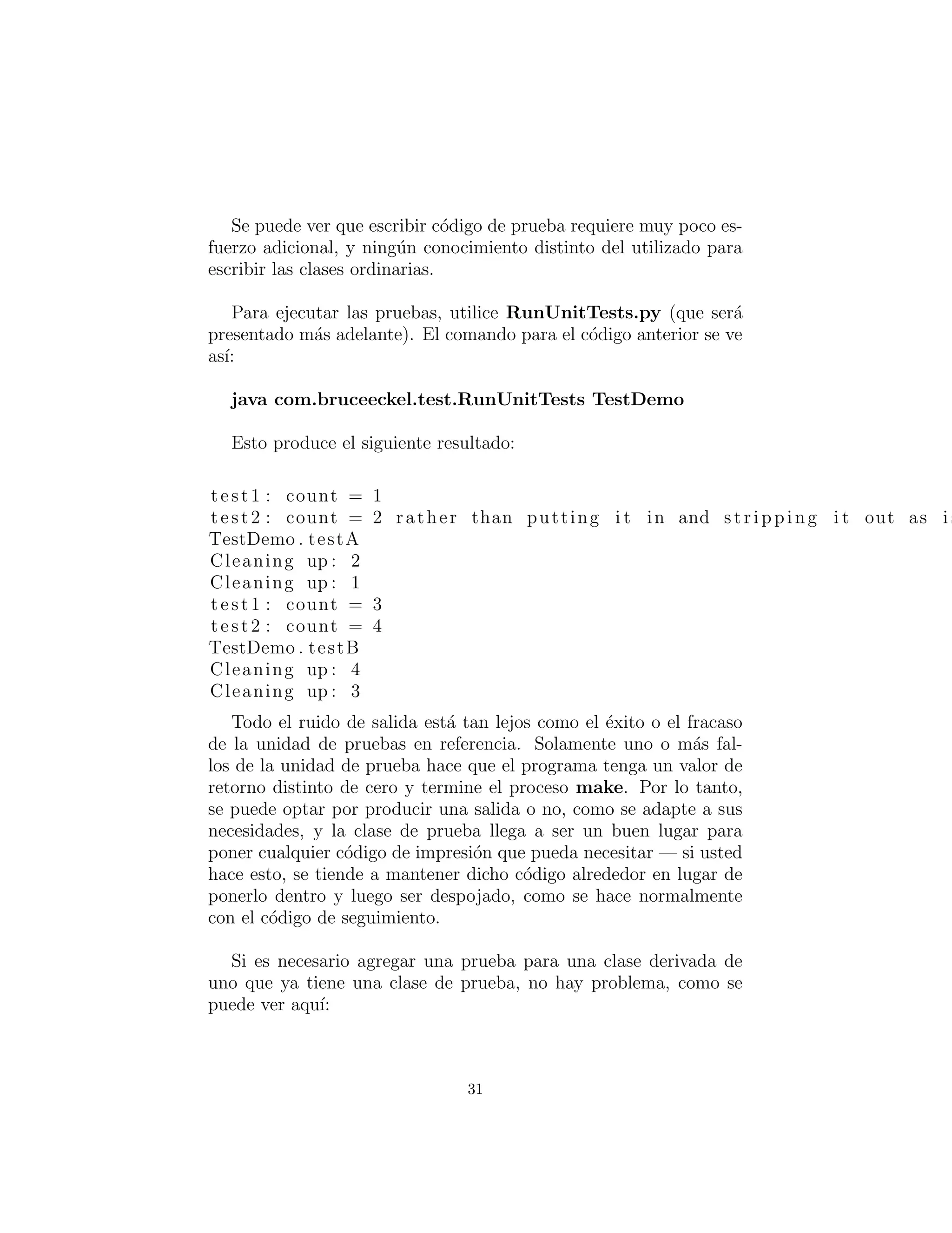 Se puede ver que escribir c´odigo de prueba requiere muy poco es-
fuerzo adicional, y ning´un conocimiento distinto del utilizado para
escribir las clases ordinarias.
Para ejecutar las pruebas, utilice RunUnitTests.py (que ser´a
presentado m´as adelante). El comando para el c´odigo anterior se ve
as´ı:
java com.bruceeckel.test.RunUnitTests TestDemo
Esto produce el siguiente resultado:
test1 : count = 1
test2 : count = 2 rather than putting i t in and stripping i t out as i s
TestDemo . testA
Cleaning up : 2
Cleaning up : 1
test1 : count = 3
test2 : count = 4
TestDemo . testB
Cleaning up : 4
Cleaning up : 3
Todo el ruido de salida est´a tan lejos como el ´exito o el fracaso
de la unidad de pruebas en referencia. Solamente uno o m´as fal-
los de la unidad de prueba hace que el programa tenga un valor de
retorno distinto de cero y termine el proceso make. Por lo tanto,
se puede optar por producir una salida o no, como se adapte a sus
necesidades, y la clase de prueba llega a ser un buen lugar para
poner cualquier c´odigo de impresi´on que pueda necesitar — si usted
hace esto, se tiende a mantener dicho c´odigo alrededor en lugar de
ponerlo dentro y luego ser despojado, como se hace normalmente
con el c´odigo de seguimiento.
Si es necesario agregar una prueba para una clase derivada de
uno que ya tiene una clase de prueba, no hay problema, como se
puede ver aqu´ı:
31
 