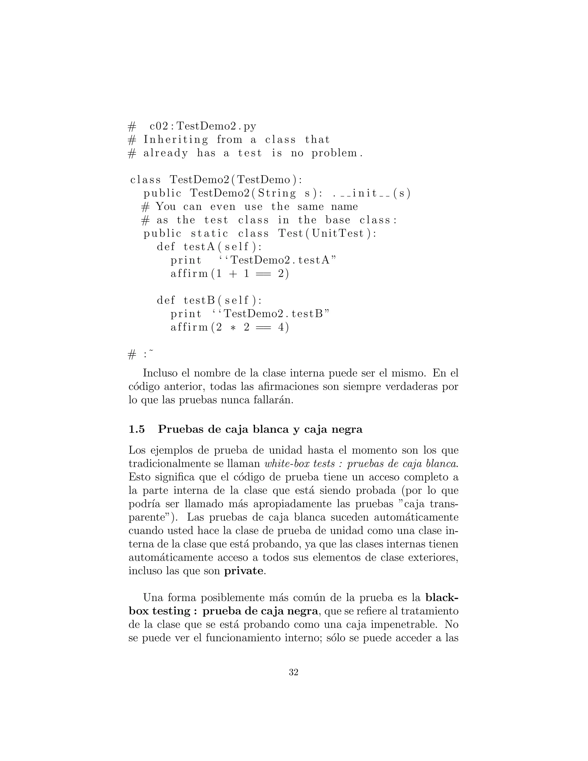 # c02 : TestDemo2 . py
# I n h er i t i n g from a c l a s s that
# already has a t e s t i s no problem .
c l a s s TestDemo2(TestDemo ) :
public TestDemo2( String s ) : . i n i t ( s )
# You can even use the same name
# as the t e s t c l a s s in the base c l a s s :
public s t a t i c c l a s s Test ( UnitTest ) :
def testA ( s e l f ) :
print ‘ ‘ TestDemo2 . testA ”
affirm (1 + 1 == 2)
def testB ( s e l f ) :
print ‘ ‘ TestDemo2 . testB ”
affirm (2 ∗ 2 == 4)
# :˜
Incluso el nombre de la clase interna puede ser el mismo. En el
c´odigo anterior, todas las aﬁrmaciones son siempre verdaderas por
lo que las pruebas nunca fallar´an.
Pruebas de caja blanca y caja negra
Los ejemplos de prueba de unidad hasta el momento son los que
tradicionalmente se llaman white-box tests (pruebas de caja blanca).
Esto signiﬁca que el c´odigo de prueba tiene un acceso completo a
la parte interna de la clase que est´a siendo probada (por lo que
podr´ıa ser llamado m´as apropiadamente las pruebas ”caja trans-
parente”). Las pruebas de caja blanca suceden autom´aticamente
cuando usted hace la clase de prueba de unidad como una clase in-
terna de la clase que est´a probando, ya que las clases internas tienen
autom´aticamente acceso a todos sus elementos de clase exteriores,
incluso las que son private.
Una forma posiblemente m´as com´un de la prueba es la black-
box testing : prueba de caja negra, que se reﬁere al tratamiento
de la clase que se est´a probando como una caja impenetrable. No
se puede ver el funcionamiento interno; s´olo se puede acceder a las
32
 