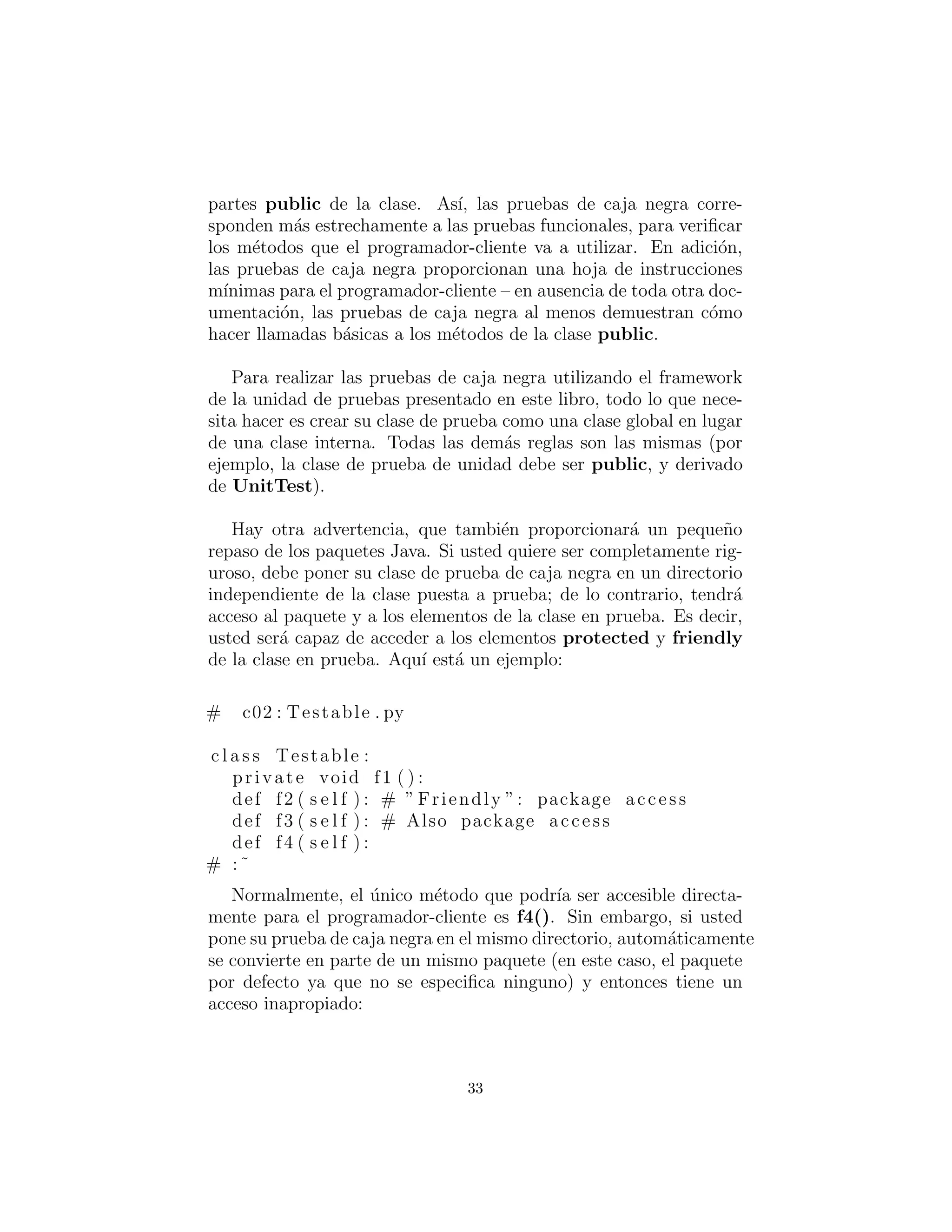 partes public de la clase. As´ı, las pruebas de caja negra corre-
sponden m´as estrechamente a las pruebas funcionales, para veriﬁcar
los m´etodos que el programador-cliente va a utilizar. En adici´on,
las pruebas de caja negra proporcionan una hoja de instrucciones
m´ınimas para el programador-cliente – en ausencia de toda otra doc-
umentaci´on, las pruebas de caja negra al menos demuestran c´omo
hacer llamadas b´asicas a los m´etodos de la clase public.
Para realizar las pruebas de caja negra utilizando el framework
de la unidad de pruebas presentado en este libro, todo lo que nece-
sita hacer es crear su clase de prueba como una clase global en lugar
de una clase interna. Todas las dem´as reglas son las mismas (por
ejemplo, la clase de prueba de unidad debe ser public, y derivado
de UnitTest).
Hay otra advertencia, que tambi´en proporcionar´a un peque˜no
repaso de los paquetes Java. Si usted quiere ser completamente rig-
uroso, debe poner su clase de prueba de caja negra en un directorio
independiente de la clase puesta a prueba; de lo contrario, tendr´a
acceso al paquete y a los elementos de la clase en prueba. Es decir,
usted ser´a capaz de acceder a los elementos protected y friendly
de la clase en prueba. Aqu´ı est´a un ejemplo:
# c02 : Testable . py
c l a s s Testable :
private void f1 ( ) :
def f2 ( s e l f ) : # ” Friendly ”: package access
def f3 ( s e l f ) : # Also package access
def f4 ( s e l f ) :
# :˜
Normalmente, el ´unico m´etodo que podr´ıa ser accesible directa-
mente para el programador-cliente es f4(). Sin embargo, si usted
pone su prueba de caja negra en el mismo directorio, autom´aticamente
se convierte en parte de un mismo paquete (en este caso, el paquete
por defecto ya que no se especiﬁca ninguno) y entonces tiene un
acceso inapropiado:
33
 