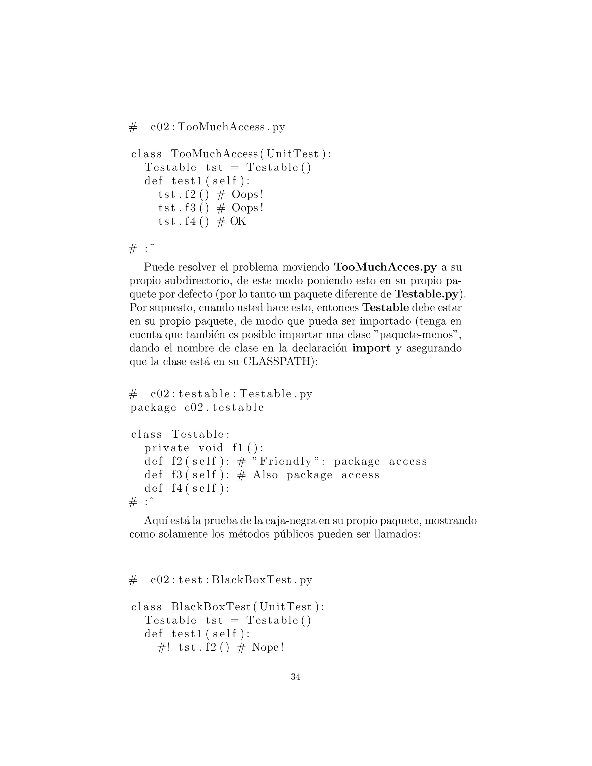 # c02 : TooMuchAccess . py
c l a s s TooMuchAccess ( UnitTest ) :
Testable t s t = Testable ()
def test1 ( s e l f ) :
t s t . f2 () # Oops !
t s t . f3 () # Oops !
t s t . f4 () # OK
# :˜
Puede resolver el problema moviendo TooMuchAcces.py a su
propio subdirectorio, de este modo poniendo esto en su propio pa-
quete por defecto (por lo tanto un paquete diferente de Testable.py).
Por supuesto, cuando usted hace esto, entonces Testable debe estar
en su propio paquete, de modo que pueda ser importado (tenga en
cuenta que tambi´en es posible importar una clase ”paquete-menos”,
dando el nombre de clase en la declaraci´on import y asegurando
que la clase est´a en su CLASSPATH):
# c02 : t e s t a b l e : Testable . py
package c02 . t e s t a b l e
c l a s s Testable :
private void f1 ( ) :
def f2 ( s e l f ) : # ” Friendly ”: package access
def f3 ( s e l f ) : # Also package access
def f4 ( s e l f ) :
# :˜
Aqu´ı est´a la prueba de la caja-negra en su propio paquete, mostrando
como solamente los m´etodos p´ublicos pueden ser llamados:
# c02 : t e s t : BlackBoxTest . py
c l a s s BlackBoxTest ( UnitTest ) :
Testable t s t = Testable ()
def test1 ( s e l f ) :
#! t s t . f2 () # Nope !
34
 
