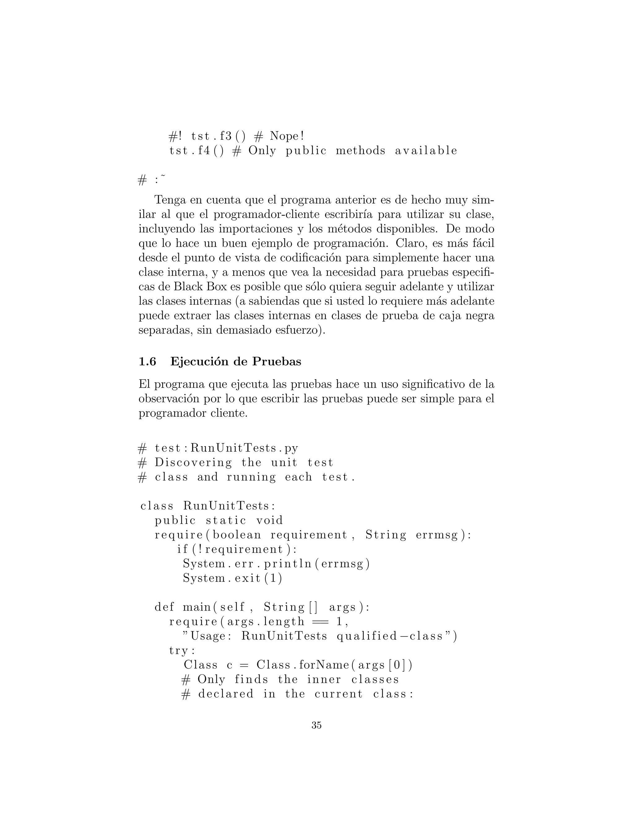 #! t s t . f3 () # Nope !
t s t . f4 () # Only public methods a va i la b le
# :˜
Tenga en cuenta que el programa anterior es de hecho muy sim-
ilar al que el programador-cliente escribir´ıa para utilizar su clase,
incluyendo las importaciones y los m´etodos disponibles. De modo
que lo hace un buen ejemplo de programaci´on. Claro, es m´as f´acil
desde el punto de vista de codiﬁcaci´on para simplemente hacer una
clase interna, y a menos que vea la necesidad para pruebas especiﬁ-
cas de Black Box es posible que s´olo quiera seguir adelante y utilizar
las clases internas (a sabiendas que si usted lo requiere m´as adelante
puede extraer las clases internas en clases de prueba de caja negra
separadas, sin demasiado esfuerzo).
Ejecuci´on de Pruebas
El programa que ejecuta las pruebas hace un uso signiﬁcativo de la
observaci´on por lo que escribir las pruebas puede ser simple para el
programador cliente.
# t e s t : RunUnitTests . py
# Discovering the unit t e s t
# c l a s s and running each t e s t .
c l a s s RunUnitTests :
public s t a t i c void
require ( boolean requirement , String errmsg ) :
i f ( ! requirement ) :
System . err . println ( errmsg )
System . exit (1)
def main( s e l f , String [ ] args ) :
require ( args . length == 1 ,
”Usage : RunUnitTests qualified −c l a s s ”)
try :
Class c = Class . forName ( args [ 0 ] )
# Only finds the inner c l a s s e s
# declared in the current c l a s s :
35
 