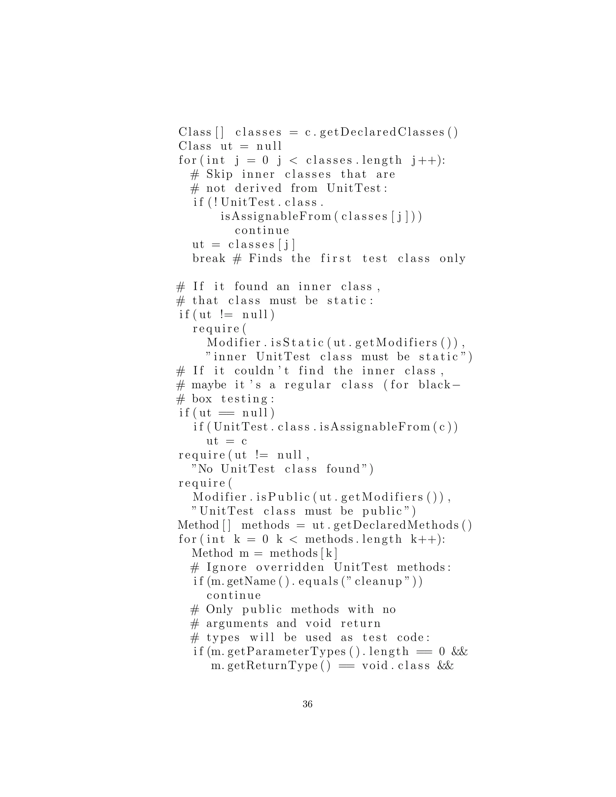 Class [ ] c l a s s e s = c . getDeclaredClasses ()
Class ut = null
for ( int j = 0 j < c l a s s e s . length j ++):
# Skip inner c l a s s e s that are
# not derived from UnitTest :
i f ( ! UnitTest . c l a s s .
isAssignableFrom ( c l a s s e s [ j ] ) )
continue
ut = c l a s s e s [ j ]
break # Finds the f i r s t t e s t c l a s s only
# I f i t found an inner class ,
# that c l a s s must be s t a t i c :
i f ( ut != null )
require (
Modifier . i s S t a t i c ( ut . getModifiers ( ) ) ,
” inner UnitTest c l a s s must be s t a t i c ”)
# I f i t couldn ’ t find the inner class ,
# maybe it ’ s a regular c l a s s ( for black−
# box t e s t i n g :
i f ( ut == null )
i f ( UnitTest . c l a s s . isAssignableFrom ( c ))
ut = c
require ( ut != null ,
”No UnitTest c l a s s found ”)
require (
Modifier . isPublic ( ut . getModifiers ( ) ) ,
”UnitTest c l a s s must be public ”)
Method [ ] methods = ut . getDeclaredMethods ()
for ( int k = 0 k < methods . length k++):
Method m = methods [ k ]
# Ignore overridden UnitTest methods :
i f (m. getName ( ) . equals (” cleanup ”))
continue
# Only public methods with no
# arguments and void return
# types w i l l be used as t e s t code :
i f (m. getParameterTypes ( ) . length == 0 &&
m. getReturnType () == void . c l a s s &&
36
 