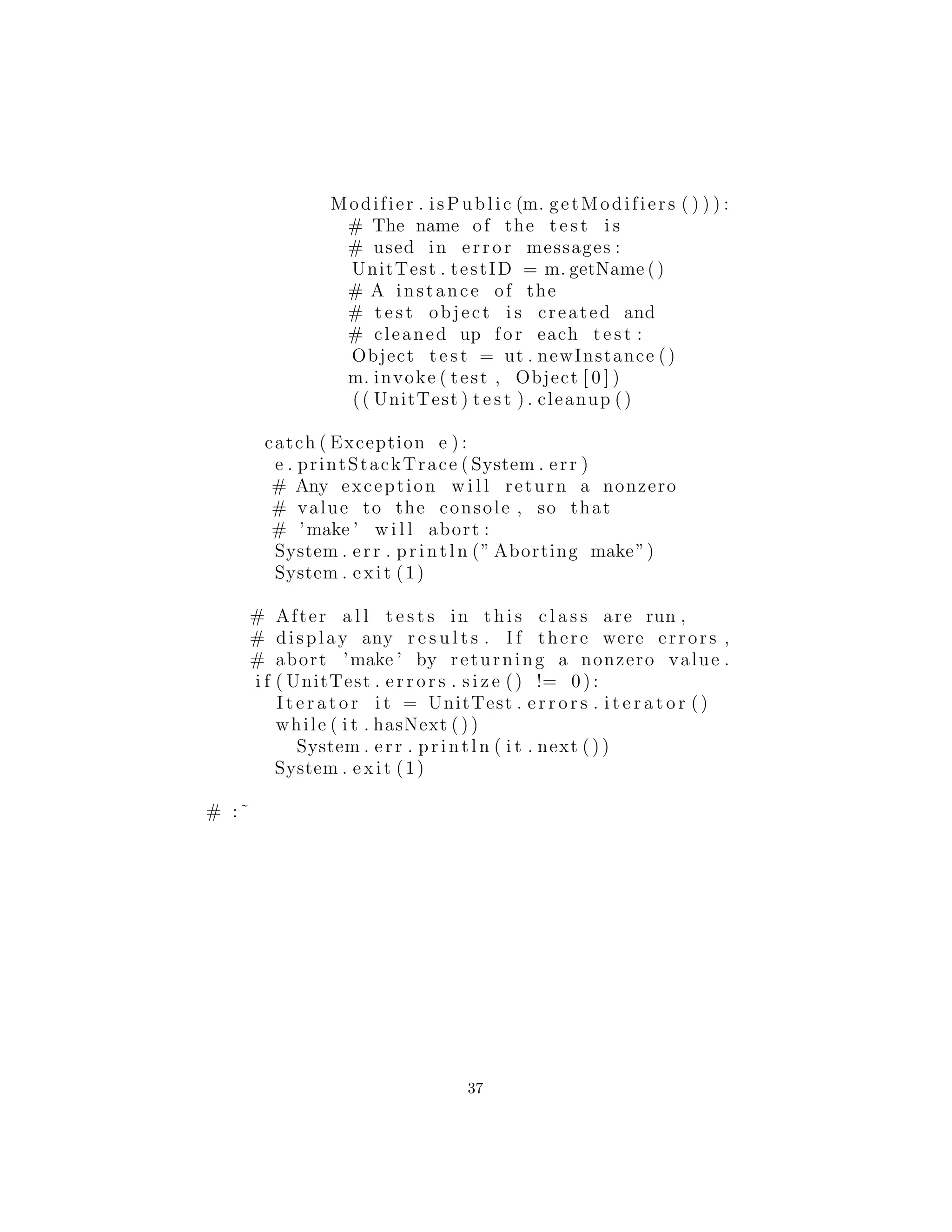 Modifier . isPublic (m. getModifiers ( ) ) ) :
# The name of the t e s t i s
# used in error messages :
UnitTest . testID = m. getName ()
# A instance of the
# t e s t object i s created and
# cleaned up for each t e s t :
Object t e s t = ut . newInstance ()
m. invoke ( test , Object [ 0 ] )
(( UnitTest ) t e s t ) . cleanup ()
catch ( Exception e ) :
e . printStackTrace ( System . err )
# Any exception w i l l return a nonzero
# value to the console , so that
# ’make ’ w i l l abort :
System . err . println (” Aborting make”)
System . exit (1)
# After a l l t e s t s in t h i s c l a s s are run ,
# display any r e s u l t s . I f there were errors ,
# abort ’make ’ by returning a nonzero value .
i f ( UnitTest . e r r o r s . s i z e () != 0 ) :
I t e r a t o r i t = UnitTest . e r r o r s . i t e r a t o r ()
while ( i t . hasNext ( ) )
System . err . println ( i t . next ( ) )
System . exit (1)
# :˜
37
 