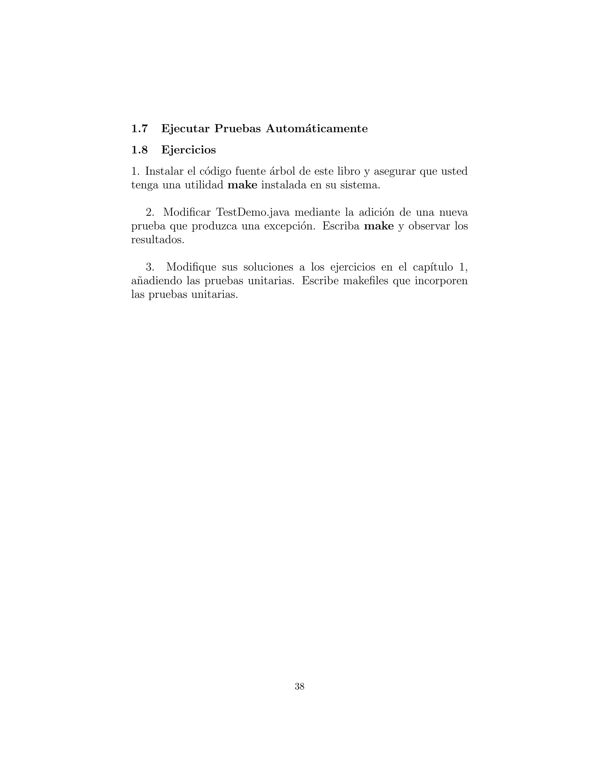 Ejecutar Pruebas Autom´aticamente
Ejercicios
1. Instalar el ´arbol del c´odigo fuente este libro y asegurar que usted
tenga una utilidad make instalada en su sistema. (GNU make
est´a disponible libremente en varios sitios de internet). En Test-
Demo.py, no comente test3( ), entonces escriba make y observe
los resultados.
2. Modiﬁcar TestDemo.java mediante la adici´on de una nueva
prueba que produzca una excepci´on. Escriba make y observar los
resultados.
3. Modiﬁque sus soluciones a los ejercicios en el cap´ıtulo 1,
a˜nadiendo las pruebas unitarias. Escribe makeﬁles que incorporen
las pruebas unitarias.
38
 