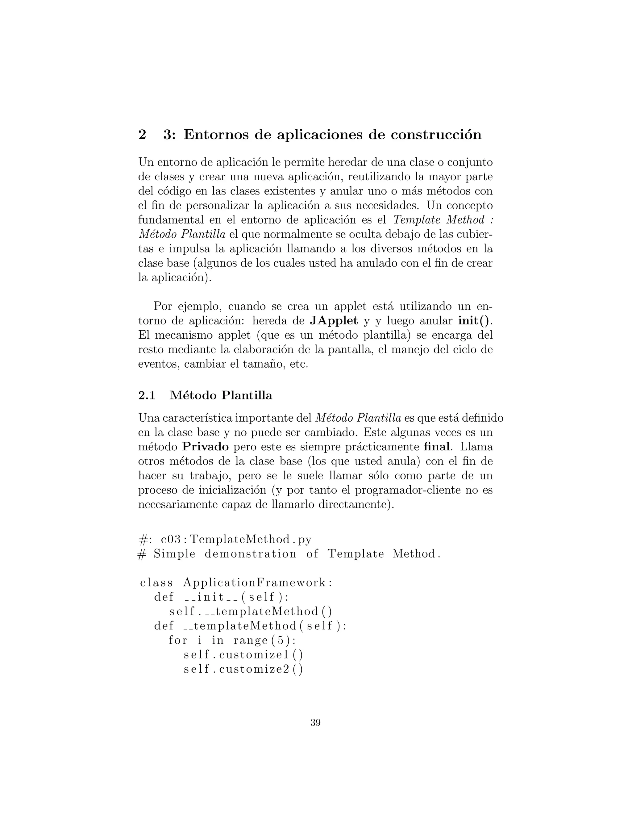 3: Construyendo aplicaciones Framework
Una aplicaci´on framework le permite heredar de una clase o con-
junto de clases y crear una nueva aplicaci´on, reutilizando la mayor
parte del c´odigo en las clases existentes y anular uno o m´as m´etodos
con el ﬁn de personalizar la aplicaci´on a sus necesidades. Un con-
cepto fundamental en el entorno de aplicaci´on es el Template Method
(M´etodo Plantilla) el cual normalmente se oculta debajo de las cu-
biertas e impulsa la aplicaci´on llamando a los diversos m´etodos en
la clase base (algunos de los cuales usted ha reemplazado con el ﬁn
de crear la aplicaci´on).
Por ejemplo, cuando se crea un applet, se est´a utilizando una
aplicaci´on framework: hereda de JApplet y luego reemplaza init().
El mecanismo applet (que es un m´etodo plantilla) se encarga del
resto mediante la elaboraci´on de la pantalla, el manejo del ciclo de
eventos, los cambios de tama˜no, etc.
Template Method (M´etodo Plantilla)
Una caracter´ıstica importante del M´etodo Plantilla es que est´a deﬁnido
en la clase base y no puede ser cambiado. Este algunas veces es un
m´etodo Privado pero siempre es pr´acticamente ﬁnal. El llamado
a otros m´etodos de la clase base (los que usted reemplaza) con el
ﬁn de hacer su trabajo, pero se le suele llamar s´olo como parte de
un proceso de inicializaci´on (y por tanto el programador-cliente no
necesariamente es capaz de llamarlo directamente).
#: c03 : TemplateMethod . py
# Simple demonstration of Template Method .
c l a s s ApplicationFramework :
def i n i t ( s e l f ) :
s e l f . templateMethod ()
def templateMethod ( s e l f ) :
for i in range ( 5 ) :
s e l f . customize1 ()
s e l f . customize2 ()
39
 